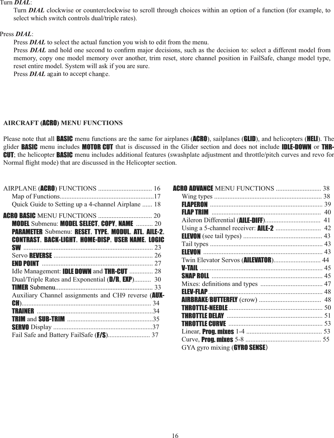16  TurnDIAL:Turn DIALclockwise or counterclockwise to scroll through choices within an option of a function (for example, to VHOHFWZKLFKVZLWFKFRQWUROVGXDOWULSOHUDWHVPressDIAL:PressDIALto select the actual function you wish to edit from the menu.Press DIAL DQGKROGRQHVHFRQGWRFRQ¿UPPDMRUGHFLVLRQVVXFKDVWKHGHFLVLRQWRVHOHFWDGLIIHUHQWPRGHOIURPmemory, copy one model memory over another, trim reset, store channel position in FailSafe, change model type, reset entire model. System will ask if you are sure. PressDIALa ai han e.g n to accept c g      AIRCRAFT (ACRO) MENU FUNCTIONS Please note that all BASIC menu functions are the same for airplanes (ACRO), sailplanes (GLID), and helicopters (HELI). The glider BASIC menu includes MOTOR CUT that is discussed in the Glider section and does not include IDLE-DOWN or THR-CUT; the helicopter BASICPHQXLQFOXGHVDGGLWLRQDOIHDWXUHVVZDVKSODWHDGMXVWPHQWDQGWKURWWOHSLWFKFXUYHVDQGUHYRIRU1RUPDOÀLJKWPRGHWKDWDUHGLVFXVVHGLQWKH+HOLFRSWHUVHFWLRQAIRPLANE (ACRO) FUNCTIONS ................................ 16Map of Functions........................................................17Quick Guide to Setting up a 4-channel Airplane ...... 18ACRO BASIC MENU FUNCTIONS ................................ 20MODEL Submenu: MODEL SELECT,COPY,NAME .......... 20PARAMETER Submenu: RESET,TYPE,MODUL,ATL,AILE-2,CONTRAST,BACK-LIGHT,HOME-DISP,USER NAME,LOGIC SW ............................................................................. 23Servo REVERSE ........................................................... 26END POINT .................................................................. 27Idle Management: IDLE DOWN and THR-CUT .............. 28&apos;XDO7ULSOH5DWHVDQG([SRQHQWLDOD/R,EXP)..........  30TIMER Submenu.......................................................... 33Auxiliary Channel assignments and CH9 reverse (AUX-CH)............................................................................. 34TRAINER .....................................................................34TRIM and SUB-TRIM ...................................................35SERVO Display ...........................................................37Fail Safe and Battery FailSafe (F/S)......................... 37ACRO ADVANCE MENU FUNCTIONS ........................... 38Wing types ................................................................ 38FLAPERON ................................................................... 39FLAP TRIM .................................................................  40Aileron Differential (AILE-DIFF).................................  41Using a 5-channel receiver: AILE-2 ...........................  42ELEVON (see tail types) ............................................... 43Tail types ................................................................... 43ELEVON ....................................................................... 43Twin Elevator Servos (AILEVATOR)............................ 44V-TAIL ......................................................................... 45SNAP ROLL .................................................................. 450L[HVGH¿QLWLRQVDQGW\SHV ..................................... 47ELEV-FLAP .................................................................... 48AIRBRAKEBUTTERFLY (crow) .....................................  48THROTTLE-NEEDLE ........................................................ 50THROTTLE DELAY ......................................................... 51THROTTLE CURVE ........................................................ 53Linear, Prog. mixes 1-4 ............................................. 53Curve, Prog. mixes 5-8 ............................................. 55GYA gyro mixing (GYRO SENSE Submenu.......................................................... )