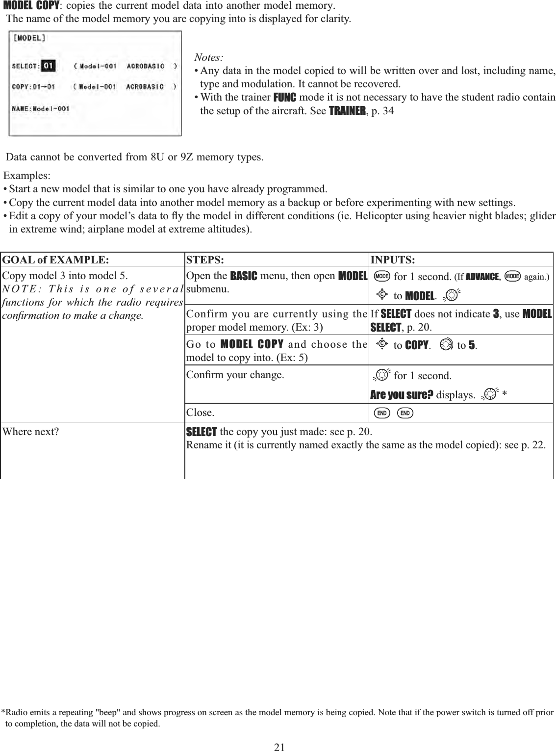 21   MODEL COPYFRSLHVWKHFXUUHQWPRGHOGDWDLQWRDQRWKHUPRGHOPHPRU\. The name of the model memory you are copying into is displayed for clarity. Notes:• Any data in the model copied to will be written over and lost, including name, type and modulation. It cannot be recovered. • With the trainer FUNC mode it is not necessary to have the student radio contain the setup of the aircraft. See TRAINER, p. 34 Data cannot be converted from 8U or 9Z memory types.Examples:• Start a new model that is similar to one you have already programmed. • Copy the current model data into another model memory as a backup or before experimenting with new settings. (GLWDFRS\RI\RXUPRGHO¶VGDWDWRÀ\WKHPRGHOLQGLIIHUHQWFRQGLWLRQVLH+HOLFRSWHUXVLQJKHDYLHUQLJKWEODGHVJOLGHUin extreme wind; airplane model at extreme altitudes). GOAL of EXAMPLE: STEPS: INPUTS:Copy model 3 into model 5. NOTE: This is one of several functions for which the radio requires FRQ¿UPDWLRQWRPDNHDFKDQJHOpen the BASIC menu, then open MODELsubmenu.for 1 second. (If ADVANCE, again.)Cto MODEL.Confirm you are currently using the proper model memory. (Ex: 3)If SELECT does not indicate 3, use MODELSELECT, p. 20.Go to MODEL COPY and choose the model to copy into. (Ex: 5)Cto COPY. to 5.&amp;RQ¿UP\RXUFKDQJH for 1 second. Are you sure? displays.  *Close.Where next? SELECT the copy you just made: see p. 20. Rename it (it is currently named exactly the same as the model copied): see p. 22.*Radio emits a repeating &quot;beep&quot; and shows progress on screen as the model memory is being copied. Note that if the power switch is turned off prior to completion, the data will not be copied. 