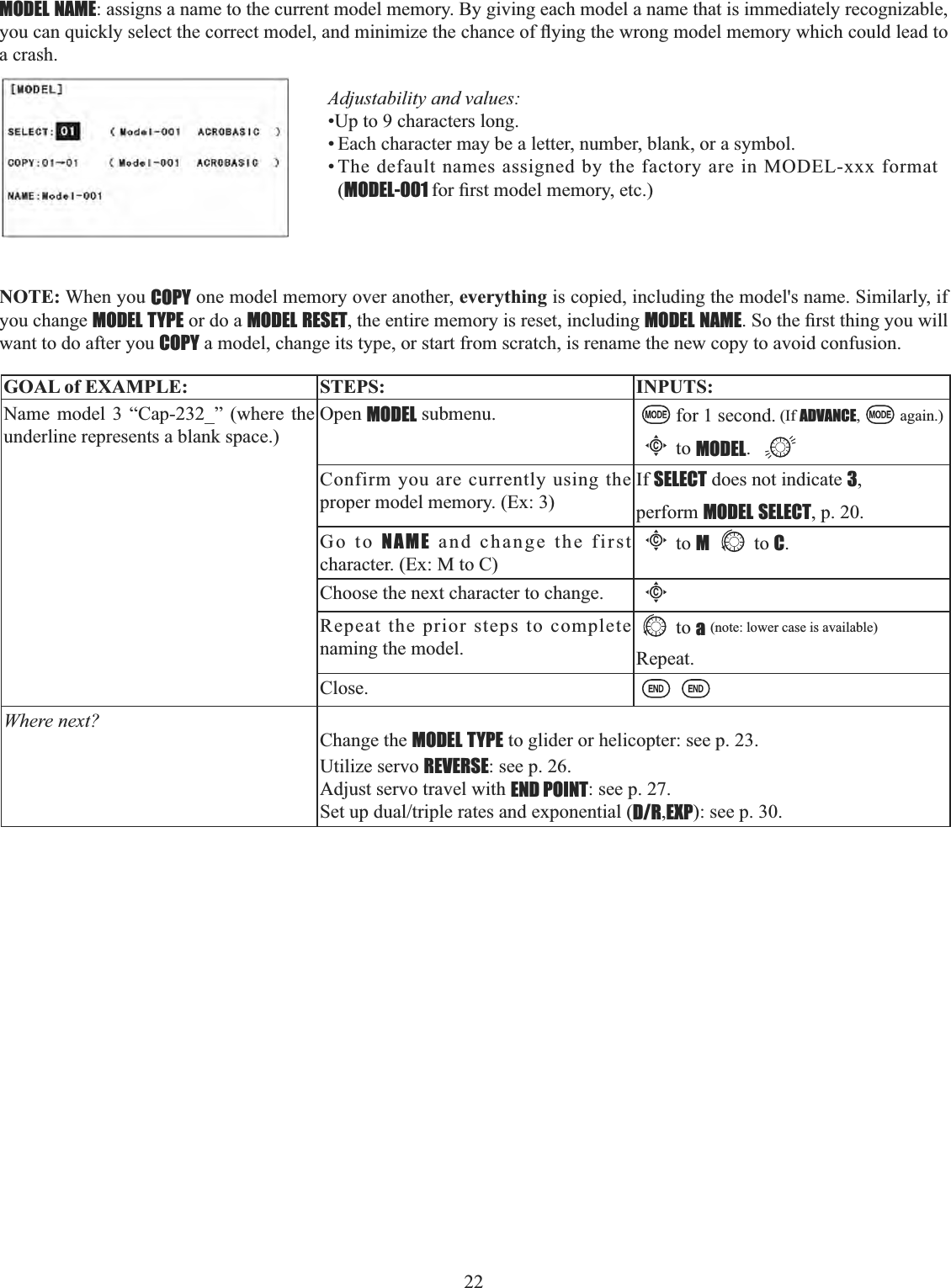 22         MODEL NAME: assigns a name to the current model memory. By giving each model a name that is immediately recognizable, \RXFDQTXLFNO\VHOHFWWKHFRUUHFWPRGHODQGPLQLPL]HWKHFKDQFHRIÀ\LQJWKHZURQJPRGHOPHPRU\ZKLFKFRXOGOHDGWRa crash. Adjustability and values: •Up to 9 characters long. • Each character may be a letter, number, blank, or a symbol. • The default names assigned by the factory are in MODEL-xxx format (MODEL-001 IRU¿UVWPRGHOPHPRU\HWFNOTE: When you COPY one model memory over another, everything is copied, including the model&apos;s name. Similarly, if you change MODEL TYPE or do a MODEL RESET, the entire memory is reset, including MODEL NAME6RWKH¿UVWWKLQJ\RXZLOOwant to do after you COPY a model, change its type, or start from scratch, is rename the new copy to avoid confusion. GOAL of EXAMPLE: STEPS: INPUTS:Name model 3 “Cap-232_” (where the underline represents a blank space.)Open MODEL submenu. for 1 second. (If ADVANCE, again.)Cto MODEL.Confirm you are currently using the proper model memory. (Ex: 3)If SELECT does not indicate 3,perform MODEL SELECT, p. 20.Go to NAME and change the first character. (Ex: M to C)Cto Mto C.Choose the next character to change.CRepeat the prior steps to complete naming the model.to a(note: lower case is available)Repeat.Close.Where next?Change the MODEL TYPE to glider or helicopter: see p. 23.Utilize servo REVERSE: see p. 26.Adjust servo travel with END POINT: see p. 27.6HWXSGXDOWULSOHUDWHVDQGH[SRQHQWLDOD/R,EXP): see p. 30.