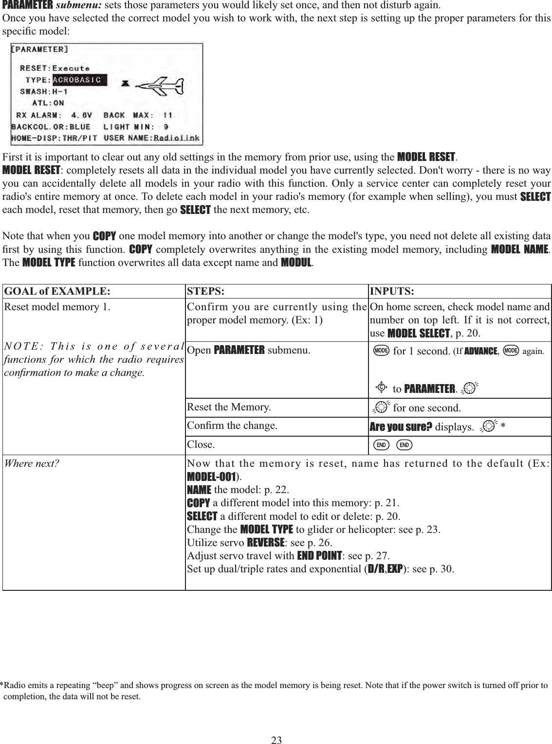 23     PARAMETER submenu: sets those parameters you would likely set once, and then not disturb again. Once you have selected the correct model you wish to work with, the next step is setting up the proper parameters for this VSHFL¿FPRGHOFirst it is important to clear out any old settings in the memory from prior use, using the MODEL RESET.MODEL RESET: completely resets all data in the individual model you have currently selected. Don&apos;t worry - there is no way you can accidentally delete all models in your radio with this function. Only a service center can completely reset your radio&apos;s entire memory at once. To delete each model in your radio&apos;s memory (for example when selling), you must SELECTeach model, reset that memory, then go SELECT the next memory, etc. Note that when you COPY one model memory into another or change the model&apos;s type, you need not delete all existing data ¿UVWE\XVLQJWKLVIXQFWLRQCOPY completely overwrites anything in the existing model memory, including MODEL NAME.The MODEL TYPE function overwrites all data except name and MODUL.GOAL of EXAMPLE: STEPS: INPUTS:Reset model memory 1. NOTE: This is one of several functions for which the radio requires FRQ¿UPDWLRQWRPDNHDFKDQJHConfirm you are currently using the proper model memory. (Ex: 1)On home screen, check model name and number on top left. If it is not correct, use MODEL SELECT, p. 20.Open PARAMETER submenu. for 1 second. (If ADVANCE, again.Cto PARAMETER.Reset the Memory. for one second.&amp;RQ¿UPWKHFKDQJH Are you sure? displays.  *Close.Where next? Now that the memory is reset, name has returned to the default (Ex: MODEL-001).NAME the model: p. 22.COPY a different model into this memory: p. 21. SELECT a different model to edit or delete: p. 20. Change the MODEL TYPE to glider or helicopter: see p. 23.Utilize servo REVERSE: see p. 26. Adjust servo travel with END POINT: see p. 27. 6HWXSGXDOWULSOHUDWHVDQGH[SRQHQWLDOD/R,EXP): see p. 30.*Radio emits a repeating “beep” and shows progress on screen as the model memory is being reset. Note that if the power switch is turned off prior to completion, the data will not be reset. 