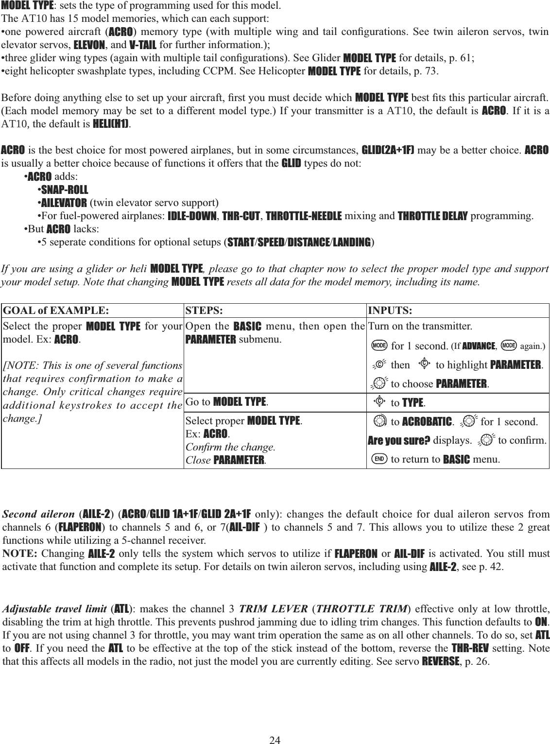 24       MODEL TYPE: sets the type of programming used for this model.The AT10 has 15 model memories, which can each support:•one powered aircraft (ACRO PHPRU\ W\SH ZLWK PXOWLSOH ZLQJ DQG WDLO FRQ¿JXUDWLRQV 6HH WZLQ DLOHURQ VHUYRV WZLQelevator servos, ELEVON, and V-TAIL for further information.); WKUHHJOLGHUZLQJW\SHVDJDLQZLWKPXOWLSOHWDLOFRQ¿JXUDWLRQV6HH*OLGHUMODEL TYPE for details, p. 61; •eight helicopter swashplate types, including CCPM. See Helicopter MODEL TYPE for details, p. 73. %HIRUHGRLQJDQ\WKLQJHOVHWRVHWXS\RXUDLUFUDIW¿UVW\RXPXVWGHFLGHZKLFKMODEL TYPEEHVW¿WVWKLVSDUWLFXODUDLUFUDIW(Each model memory may be set to a different model type.) If your transmitter is a AT10, the default is ACRO. If it is a AT10, the default is HELI(H1).ACRO is the best choice for most powered airplanes, but in some circumstances, GLID(2A+1F) may be a better choice. ACROis usually a better choice because of functions it offers that the GLID types do not: •ACRO adds: •SNAP-ROLL•AILEVATOR (twin elevator servo support) •For fuel-powered airplanes: IDLE-DOWN,THR-CUT,THROTTLE-NEEDLE mixing and THROTTLE DELAY programming. •But ACRO lacks: •5 seperate conditions for optional setups (STARTSPEEDDISTANCELANDING)If you are using a glider or heli MODEL TYPE, please go to that chapter now to select the proper model type and support your model setup. Note that changing MODEL TYPE resets all data for the model memory, including its name. GOAL of EXAMPLE: STEPS: INPUTS:Select the proper MODEL TYPE for your model. Ex: ACRO.[NOTE: This is one of several functions that requires confirmation to make a change. Only critical changes require additional keystrokes to accept the change.]Open the BASIC menu, then open the PARAMETER submenu.Turn on the transmitter.for 1 second. (If ADVANCE, again.)thenCto highlight PARAMETER.to choose PARAMETER.Go to MODEL TYPE.Cto TYPE.Select proper MODEL TYPE.Ex: ACRO.&amp;RQ¿UPWKHFKDQJHClose PARAMETER.to ACROBATIC. for 1 second.Are you sure? displays.  WRFRQ¿UPto return to BASIC menu.Adjustable travel limit (ATL): makes the channel 3 TRIM LEVER (THROTTLE TRIM) effective only at low throttle, disabling the trim at high throttle. This prevents pushrod jamming due to idling trim changes. This function defaults to ON.If you are not using channel 3 for throttle, you may want trim operation the same as on all other channels. To do so, set ATLto OFF. If you need the ATL to be effective at the top of the stick instead of the bottom, reverse the THR-REV setting. Note that this affects all models in the radio, not just the model you are currently editing. See servo REVERSE, p. 26. Second aileron (AILE-2) (ACROGLID 1A+1FGLID 2A+1F only): changes the default choice for dual aileron servos from channels 6 (FLAPERON) to channels 5 and 6, or 7(AIL-DIF ) to channels 5 and 7. This allows you to utilize these 2 great functions while utilizing a 5-channel receiver. NOTE: Changing AILE-2 only tells the system which servos to utilize if FLAPERON or AIL-DIF is activated. You still must activate that function and complete its setup. For details on twin aileron servos, including using AILE-2, see p. 42. 