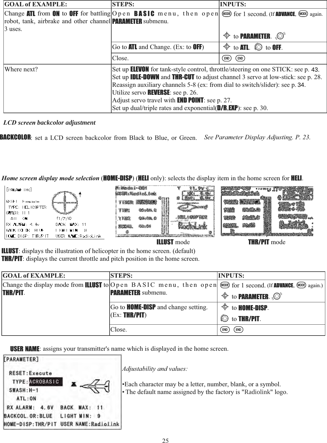25    GOAL of EXAMPLE: STEPS: INPUTS:Change ATL from ON to OFF for battling robot, tank, airbrake and other channel 3 uses.Open BASIC menu, then open PARAMETER submenu.for 1 second. (If ADVANCE, again.Cto PARAMETER.Go to ATL and Change. (Ex: to OFF)Cto ATL. to OFF.Close.Where next? Set up ELEVONIRUWDQNVW\OHFRQWUROWKURWWOHVWHHULQJRQRQH67,&amp;.VHHSSet up IDLE-DOWN and THR-CUT to adjust channel 3 servo at low-stick: see p. 28.5HDVVLJQDX[LOLDU\FKDQQHOVH[IURPGLDOWRVZLWFKVOLGHUVHHSUtilize servo REVERSE: see p. 26.Adjust servo travel with END POINT: see p. 27.6HWXSGXDOWULSOHUDWHVDQGH[SRQHQWLDOD/R,EXP): see p. 30.LCD screen backcolor adjustmentBACKCOLOR: set a LCD screen backcolor from Black to Blue, or Green.   See Parameter Display Adjusting. P. 23.Home screen display mode selection (HOME-DISP) (HELI only): selects the display item in the home screen for HELI.ILLUST: displays the illustration of helicopter in the home screen. (default)THR/PIT: displays the current throttle and pitch position in the home screen.GOAL of EXAMPLE: STEPS: INPUTS:Change the display mode from ILLUST to THR/PIT.Open BASIC menu, then open PARAMETER submenu.for 1 second. (If ADVANCE, again.)Cto PARAMETER.Go to HOME-DISP and change setting. (Ex: THR/PIT)Cto HOME-DISP.to THR/PIT.Close.THR/PIT modeILLUST modeUSER NAME: assigns your transmitter&apos;s name which is displayed in the home screen. Adjustability and values: •Each character may be a letter, number, blank, or a symbol. • The default name assigned by the factory is &quot;Radiolink&quot; logo.34.43.