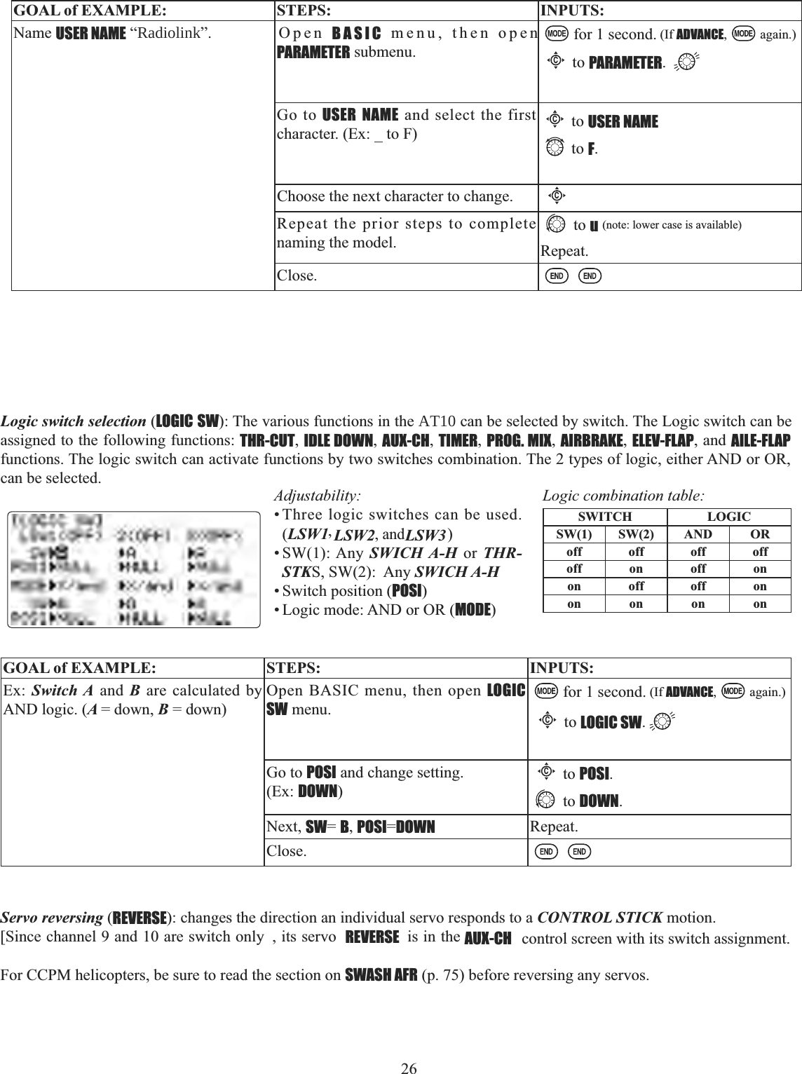 26   GOAL of EXAMPLE: STEPS: INPUTS:Name USER NAME “Radiolink”. Open BASIC menu, then open PARAMETER submenu.for 1 second. (If ADVANCE, again.)Cto PARAMETER.Go to USER NAME and select the first character. (Ex: _ to F)Choose the next character to change.CRepeat the prior steps to complete naming the model.to u(note: lower case is available)Repeat.Close.Cto USER NAMEto F.Logic switch selection (LOGIC SW): The various functions in the AT10 can be selected by switch. The Logic switch can be assigned to the following functions: THR-CUT,IDLE DOWN,AUX-CH,TIMER,PROG. MIX,AIRBRAKE,ELEV-FLAP, and AILE-FLAPfunctions. The logic switch can activate functions by two switches combination. The 2 types of logic, either AND or OR, can be selected.Adjustability:• Three logic switches can be used. (LSW1 ,LSW2, and LSW3   )• SW(1): Any SWICH A-H or THR-STKS, SW(2):  Any SWICH A-H• Switch position (POSI)• Logic mode: AND or OR (MODE)Logic combination table:SWITCH LOGICSW(1) SW(2) AND ORoff off off offoff on off onon off off onon on on onGOAL of EXAMPLE: STEPS: INPUTS:Ex: Switch A and B are calculated by AND logic. (A = down, B = down)Open BASIC menu, then open LOGIC SW menu.for 1 second. (If ADVANCE, again.)Cto LOGIC SW.Go to POSI and change setting. (Ex: DOWN)Cto POSI.to DOWN.Next, SW=B,POSI=DOWN Repeat.Close.Servo reversing (REVERSE): changes the direction an individual servo responds to a CONTROL STICK motion. [Since channel 9 and 10 are switch only  , its servo  REVERSE  is in the AUX-CH  control screen with its switch assignment. For CCPM helicopters, be sure to read the section on SWASH AFR (p. 75) before reversing any servos. 