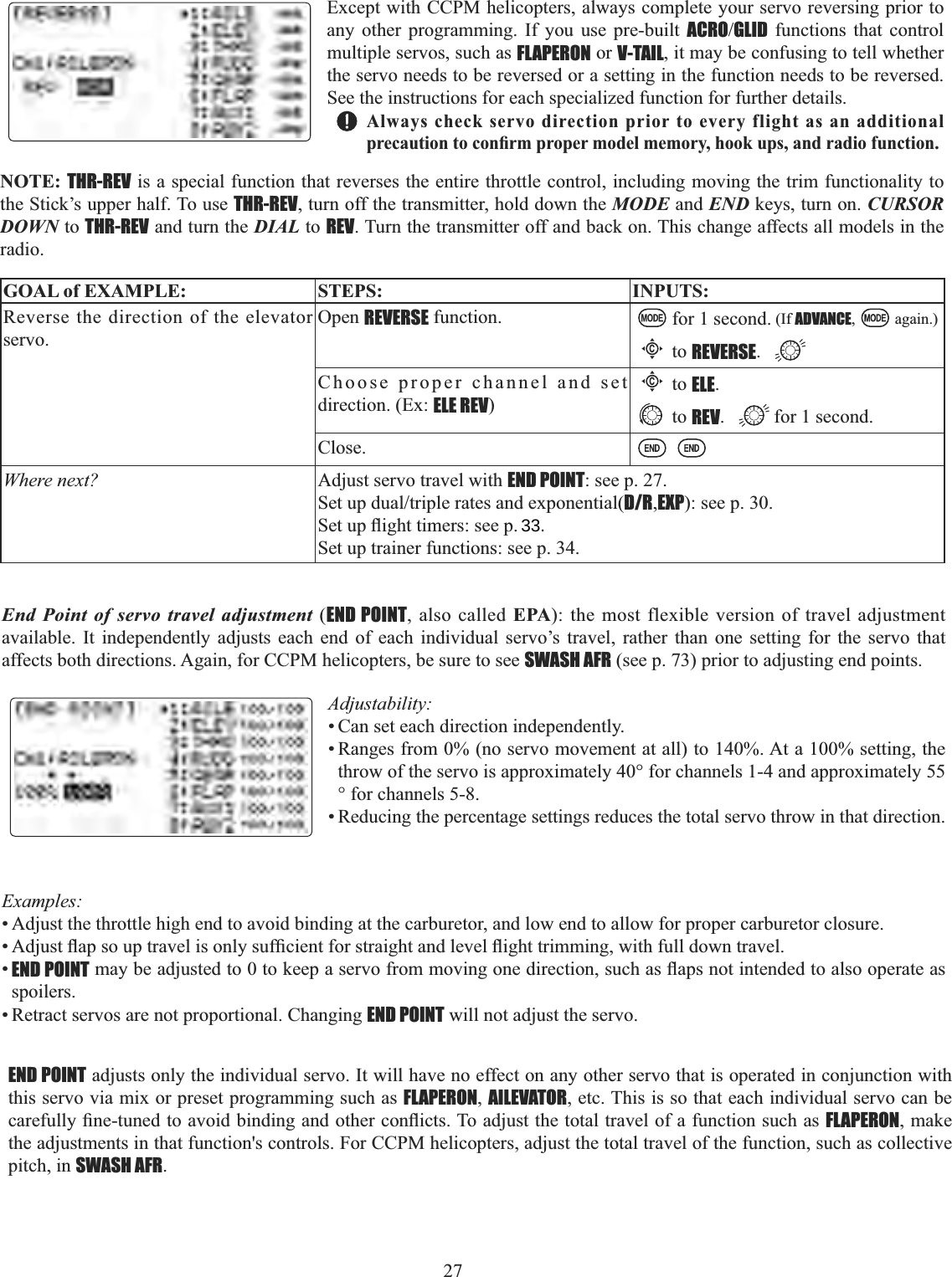27  GOAL of EXAMPLE: STEPS: INPUTS:Reverse the direction of the elevator servo.Open REVERSE function. for 1 second. (If ADVANCE, again.)Cto REVERSE.Choose proper channel and set direction. (Ex: ELE REV)Cto ELE.to REV. for 1 second.Close.Where next? Adjust servo travel with END POINT: see p. 27.6HWXSGXDOWULSOHUDWHVDQGH[SRQHQWLDOD/R,EXP): see p. 30.6HWXSÀLJKWWLPHUVVHHSSet up trainer functions: see p. 34.Except with CCPM helicopters, always complete your servo reversing prior to any other programming. If you use pre-built ACROGLID functions that control multiple servos, such as FLAPERON or V-TAIL, it may be confusing to tell whether the servo needs to be reversed or a setting in the function needs to be reversed. See the instructions for each specialized function for further details. Always check servo direction prior to every flight as an additional SUHFDXWLRQWRFRQ¿UPSURSHUPRGHOPHPRU\KRRNXSVDQGUDGLRIXQFWLRQNOTE: THR-REV is a special function that reverses the entire throttle control, including moving the trim functionality to the Stick’s upper half. To use THR-REV, turn off the transmitter, hold down the MODE and END keys, turn on. CURSORDOWN to THR-REV and turn the DIAL to REV. Turn the transmitter off and back on. This change affects all models in the radio.End Point of servo travel adjustment (END POINT, also called EPA): the most flexible version of travel adjustment available. It independently adjusts each end of each individual servo’s travel, rather than one setting for the servo that affects both directions. Again, for CCPM helicopters, be sure to see SWASH AFR (see p. 73) prior to adjusting end points. Adjustability:• Can set each direction independently. • Ranges from 0% (no servo movement at all) to 140%. At a 100% setting, the throw of the servo is approximately 40° for channels 1-4 and approximately 55° for channels 5-8. • Reducing the percentage settings reduces the total servo throw in that direction. Examples:• Adjust the throttle high end to avoid binding at the carburetor, and low end to allow for proper carburetor closure. $GMXVWÀDSVRXSWUDYHOLVRQO\VXI¿FLHQWIRUVWUDLJKWDQGOHYHOÀLJKWWULPPLQJZLWKIXOOGRZQWUDYHO•END POINTPD\EHDGMXVWHGWRWRNHHSDVHUYRIURPPRYLQJRQHGLUHFWLRQVXFKDVÀDSVQRWLQWHQGHGWRDOVRRSHUDWHDVspoilers.• Retract servos are not proportional. Changing END POINT will not adjust the servo. END POINT adjusts only the individual servo. It will have no effect on any other servo that is operated in conjunction with this servo via mix or preset programming such as FLAPERON,AILEVATOR, etc. This is so that each individual servo can be FDUHIXOO\¿QHWXQHGWRDYRLGELQGLQJDQGRWKHUFRQÀLFWV7RDGMXVWWKHWRWDOWUDYHORIDIXQFWLRQVXFKDVFLAPERON, make the adjustments in that function&apos;s controls. For CCPM helicopters, adjust the total travel of the function, such as collective pitch, in SWASH AFR.33.