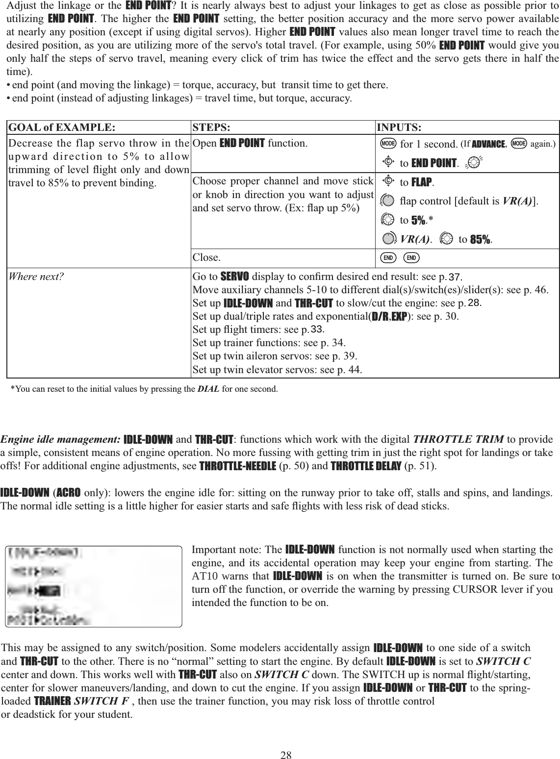 28 Adjust the linkage or the END POINT? It is nearly always best to adjust your linkages to get as close as possible prior to utilizing END POINT. The higher the END POINT setting, the better position accuracy and the more servo power available at nearly any position (except if using digital servos). Higher END POINT values also mean longer travel time to reach the desired position, as you are utilizing more of the servo&apos;s total travel. (For example, using 50% END POINT would give you only half the steps of servo travel, meaning every click of trim has twice the effect and the servo gets there in half the time).• end point (and moving the linkage) = torque, accuracy, but  transit time to get there. • end point (instead of adjusting linkages) = travel time, but torque, accuracy. GOAL of EXAMPLE: STEPS: INPUTS:Decrease the flap servo throw in the upward direction to 5% to allow WULPPLQJRIOHYHOÀLJKW RQO\DQGGRZQtravel to 85% to prevent binding.Open END POINT function. for 1 second. (If ADVANCE, again.)Cto END POINT.Choose proper channel and move stick or knob in direction you want to adjust DQGVHWVHUYRWKURZ([ÀDSXSCto FLAP.ÀDSFRQWURO&gt;GHIDXOWLVVR(A)].to 5%.*VR(A). to 85%.Close.Where next? Go to SERVOGLVSOD\WRFRQ¿UPGHVLUHGHQGUHVXOWVHHS0RYHDX[LOLDU\FKDQQHOVWRGLIIHUHQWGLDOVVZLWFKHVVOLGHUVVHHSSet up IDLE-DOWN and THR-CUTWRVORZFXWWKHHQJLQHVHHS6HWXSGXDOWULSOHUDWHVDQGH[SRQHQWLDOD/R,EXP): see p. 30.6HWXSÀLJKWWLPHUVVHHSSet up trainer functions: see p. 34.Set up twin aileron servos: see p. 39.Set up twin elevator servos: see p. 44.Engine idle management: IDLE-DOWN and THR-CUT: functions which work with the digital THROTTLE TRIM to provide a simple, consistent means of engine operation. No more fussing with getting trim in just the right spot for landings or take offs! For additional engine adjustments, see THROTTLE-NEEDLE (p. 50) and THROTTLE DELAY (p. 51). IDLE-DOWN (ACRO only): lowers the engine idle for: sitting on the runway prior to take off, stalls and spins, and landings. 7KHQRUPDOLGOHVHWWLQJLVDOLWWOHKLJKHUIRUHDVLHUVWDUWVDQGVDIHÀLJKWVZLWKOHVVULVNRIGHDGVWLFNVImportant note: The IDLE-DOWN function is not normally used when starting the engine, and its accidental operation may keep your engine from starting. The AT10 warns that IDLE-DOWN is on when the transmitter is turned on. Be sure to turn off the function, or override the warning by pressing CURSOR lever if you intended the function to be on. 7KLVPD\EHDVVLJQHGWRDQ\VZLWFKSRVLWLRQ6RPHPRGHOHUVDFFLGHQWDOO\DVVLJQIDLE-DOWN to one side of a switch and THR-CUT to the other. There is no “normal” setting to start the engine. By default IDLE-DOWN is set to SWITCH Ccenter and down. This works well with THR-CUT also on SWITCH CGRZQ7KH6:,7&amp;+XSLVQRUPDOÀLJKWVWDUWLQJFHQWHUIRUVORZHUPDQHXYHUVODQGLQJDQGGRZQWRFXWWKHHQJLQH,I\RXDVVLJQIDLE-DOWN or THR-CUT to the spring-loaded TRAINER SWITCH F , then use the trainer function, you may risk loss of throttle control or deadstick for your student. *You can reset to the initial values by pressing the DIAL for one second. 28.37.33.