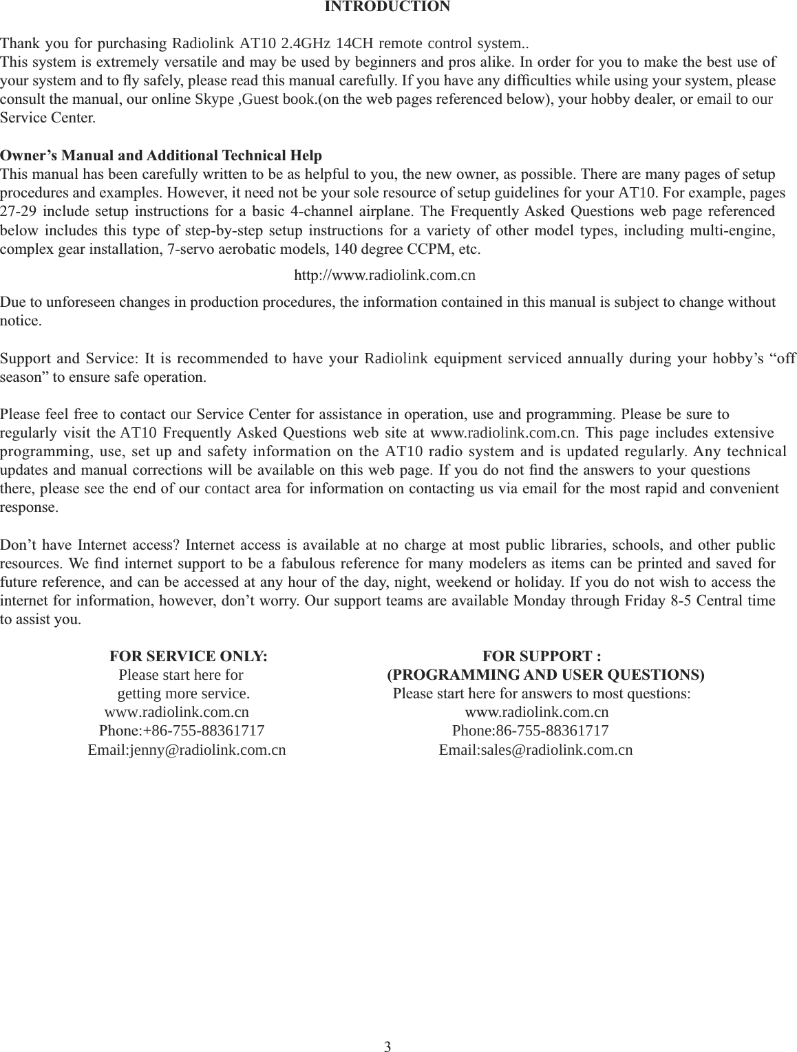 3INTRODUCTIONThank you for purchasing Radiolink AT10 2.4GHz 14CH remote control system.. This system is extremely versatile and may be used by beginners and pros alike. In order for you to make the best use of \RXUV\VWHPDQGWRÀ\VDIHO\SOHDVHUHDGWKLVPDQXDOFDUHIXOO\,I\RXKDYHDQ\GLI¿FXOWLHVZKLOHXVLQJ\RXUV\VWHPSOHDVHconsult the manual, our online Skype ,Guest book.(on the web pages referenced below), your hobby dealer, or email to ourService Center.  Owner’s Manual and Additional Technical Help This manual has been carefully written to be as helpful to you, the new owner, as possible. There are many pages of setup procedures and examples. However, it need not be your sole resource of setup guidelines for your AT10. For example, pages 27-29 include setup instructions for a basic 4-channel airplane. The Frequently Asked Questions web page referenced below includes this type of step-by-step setup instructions for a variety of other model types, including multi-engine, complex gear installation, 7-servo aerobatic models, 140 degree CCPM, etc. KWWSZZZradiolink.com.cnDue to unforeseen changes in production procedures, the information contained in this manual is subject to change without notice.Support and Service: It is recommended to have your Radiolink equipment serviced annually during your hobby’s “off season” to ensure safe operation. Please feel free to contact our Service Center for assistance in operation, use and programming. Please be sure to UHJXODUO\ YLVLW WKHAT10 )UHTXHQWO\$VNHG 4XHVWLRQV ZHE VLWH DW ZZZradiolink.com.cn 7KLV SDJH LQFOXGHV H[WHQVLYHprogramming, use, set up and safety information on the AT10 radio system and is updated regularly. Any technical XSGDWHVDQGPDQXDOFRUUHFWLRQVZLOOEHDYDLODEOHRQWKLVZHESDJH,I\RXGRQRW¿QGWKHDQVZHUVWR\RXUTXHVWLRQVthere, please see the end of our contact area for information on contacting us via email for the most rapid and convenient response.Don’t have Internet access? Internet access is available at no charge at most public libraries, schools, and other public UHVRXUFHV:H¿QGLQWHUQHWVXSSRUWWREHDIDEXORXVUHIHUHQFHIRUPDQ\PRGHOHUVDVLWHPVFDQEHSULQWHGDQGVDYHGIRUfuture reference, and can be accessed at any hour of the day, night, weekend or holiday. If you do not wish to access the internet for information, however, don’t worry. Our support teams are available Monday through Friday 8-5 Central time to assist you. FOR SERVICE ONLY: Please start here for        getting more service.     www.radiolink.com.cn      Phone:+86-755-88361717            Email:jenny@radiolink.com.cn      FOR SUPPORT :   (PROGRAMMING AND USER QUESTIONS)  Please start here for answers to most questions:ZZZradiolink.com.cnPhone:86-755-88361717 Email:sales@radiolink.com.cn                                