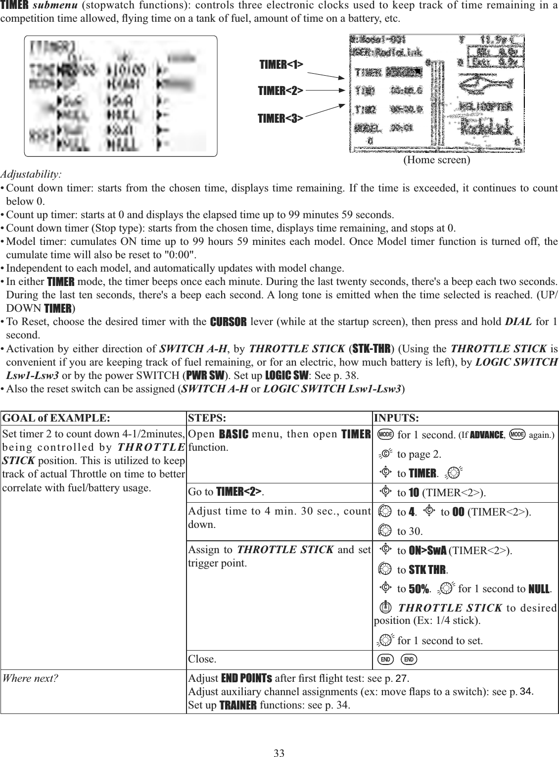 33      TIMER submenu (stopwatch functions): controls three electronic clocks used to keep track of time remaining in a FRPSHWLWLRQWLPHDOORZHGÀ\LQJWLPHRQDWDQNRIIXHODPRXQWRIWLPHRQDEDWWHU\HWFAdjustability:• Count down timer: starts from the chosen time, displays time remaining. If the time is exceeded, it continues to count below 0. • Count up timer: starts at 0 and displays the elapsed time up to 99 minutes 59 seconds. • Count down timer (Stop type): starts from the chosen time, displays time remaining, and stops at 0.• Model timer: cumulates ON time up to 99 hours 59 minites each model. Once Model timer function is turned off, the cumulate time will also be reset to &quot;0:00&quot;. • Independent to each model, and automatically updates with model change. • In either TIMER mode, the timer beeps once each minute. During the last twenty seconds, there&apos;s a beep each two seconds. &apos;XULQJWKHODVWWHQVHFRQGVWKHUHVDEHHSHDFKVHFRQG$ORQJWRQHLVHPLWWHGZKHQWKHWLPHVHOHFWHGLVUHDFKHG83DOWN TIMER)• To Reset, choose the desired timer with the CURSOR lever (while at the startup screen), then press and hold DIAL for 1 second.• Activation by either direction of SWITCH A-H, by THROTTLE STICK (STK-THR) (Using the THROTTLE STICK is convenient if you are keeping track of fuel remaining, or for an electric, how much battery is left), by LOGIC SWITCH Lsw1-Lsw3 or by the power SWITCH (PWR SW). Set up LOGIC SW: See p. 38.• Also the reset switch can be assigned (SWITCH A-H or LOGIC SWITCH Lsw1-Lsw3)GOAL of EXAMPLE: STEPS: INPUTS:6HWWLPHUWRFRXQWGRZQPLQXWHVbeing controlled by THROTTLE STICK position. This is utilized to keep track of actual Throttle on time to better FRUUHODWHZLWKIXHOEDWWHU\XVDJHOpen BASIC menu, then open TIMERfunction.for 1 second. (If ADVANCE, again.)to page 2.Cto TIMER.Go to TIMER&lt;2&gt;.Cto 10 (TIMER&lt;2&gt;).Adjust time to 4 min. 30 sec., count down.to 4.Cto 00 (TIMER&lt;2&gt;).to 30.Assign to THROTTLE STICK and set trigger point.Cto ON&gt;SwA (TIMER&lt;2&gt;).to STK THR.Cto 50%. for 1 second to NULL.THROTTLE STICK to desired SRVLWLRQ([VWLFNfor 1 second to set.Close.Where next? Adjust END POINTsDIWHU¿UVWÀLJKWWHVWVHHS$GMXVWDX[LOLDU\FKDQQHODVVLJQPHQWVH[PRYHÀDSVWRDVZLWFKVHHSSet up TRAINER functions: see p. 34.TIMER&lt;1&gt;TIMER&lt;2&gt;TIMER&lt;3&gt;(Home screen)27.34.