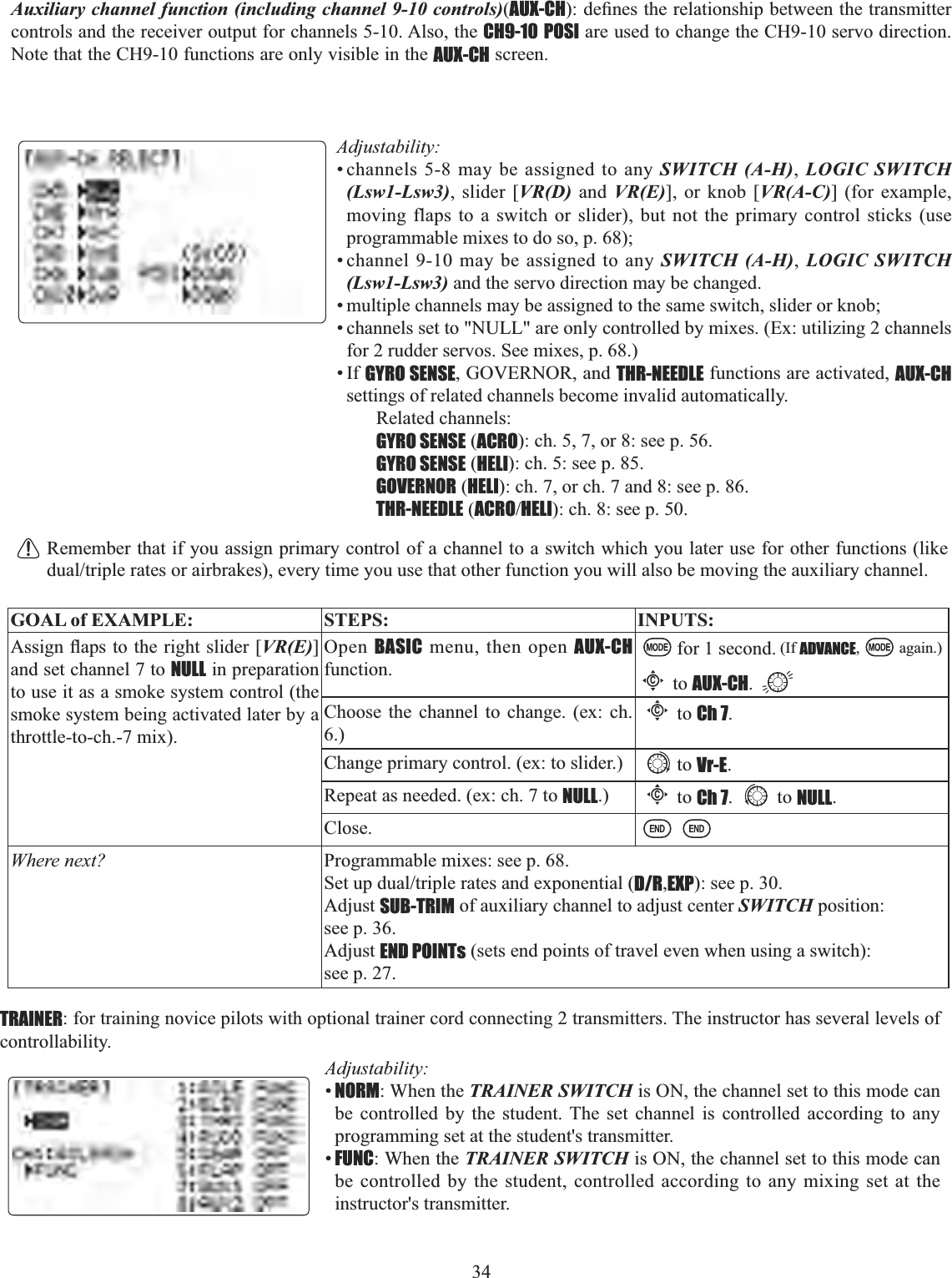 34   Auxiliary channel function (including channel 9-10 controls)(AUX-CHGH¿QHVWKHUHODWLRQVKLSEHWZHHQWKHWUDQVPLWWHUcontrols and the receiver output for channels 5-10. Also, the CH9-10 POSI are used to change the CH9-10 servo direction. Note that the CH9-10 functions are only visible in the AUX-CH screen.Adjustability:• channels 5-8 may be assigned to any SWITCH (A-H),LOGIC SWITCH (Lsw1-Lsw3), slider [VR(D) and VR(E)], or knob [VR(A-C)] (for example, moving flaps to a switch or slider), but not the primary control sticks (use programmable mixes to do so, p. 68); • channel 9-10 may be assigned to any SWITCH (A-H),LOGIC SWITCH (Lsw1-Lsw3) and the servo direction may be changed. • multiple channels may be assigned to the same switch, slider or knob; • channels set to &quot;NULL&quot; are only controlled by mixes. (Ex: utilizing 2 channels for 2 rudder servos. See mixes, p. 68.) •If GYRO SENSE, GOVERNOR, and THR-NEEDLE functions are activated, AUX-CHsettings of related channels become invalid automatically. Related channels: GYRO SENSE (ACRO): ch. 5, 7, or 8: see p. 56.GYRO SENSE (HELI): ch. 5: see p. 85.GOVERNOR (HELI): ch. 7, or ch. 7 and 8: see p. 86.THR-NEEDLE (ACROHELI): ch. 8: see p. 50.Remember that if you assign primary control of a channel to a switch which you later use for other functions (like GXDOWULSOHUDWHVRUDLUEUDNHVHYHU\WLPH\RXXVHWKDWRWKHUIXQFWLRQ\RXZLOODOVREHPRYLQJWKHDX[LOLDU\FKDQQHOGOAL of EXAMPLE: STEPS: INPUTS:$VVLJQÀDSVWRWKHULJKWVOLGHU&gt;VR(E)]and set channel 7 to NULL in preparation to use it as a smoke system control (the smoke system being activated later by a throttle-to-ch.-7 mix).Open BASIC menu, then open AUX-CHfunction.for 1 second. (If ADVANCE, again.)Cto AUX-CH.Choose the channel to change. (ex: ch. 6.)Cto Ch 7.Change primary control. (ex: to slider.) to Vr-E.Repeat as needed. (ex: ch. 7 to NULL.)Cto Ch 7. to NULL.Close.Where next? Programmable mixes: see p. 68.6HWXSGXDOWULSOHUDWHVDQGH[SRQHQWLDOD/R,EXP): see p. 30.Adjust SUB-TRIM of auxiliary channel to adjust center SWITCH position: see p. 36.Adjust END POINTs (sets end points of travel even when using a switch): see p. 27.TRAINER: for training novice pilots with optional trainer cord connecting 2 transmitters. The instructor has several levels of controllability. Adjustability:•NORM: When the TRAINER SWITCH is ON, the channel set to this mode can be controlled by the student. The set channel is controlled according to any programming set at the student&apos;s transmitter. •FUNC: When the TRAINER SWITCH is ON, the channel set to this mode can be controlled by the student, controlled according to any mixing set at the instructor&apos;s transmitter. 