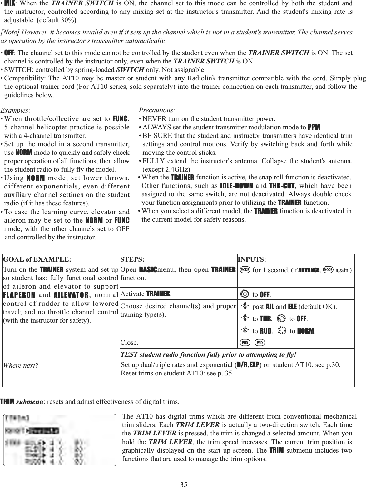 35  •MIX: When the TRAINER SWITCH is ON, the channel set to this mode can be controlled by both the student and the instructor, controlled according to any mixing set at the instructor&apos;s transmitter. And the student&apos;s mixing rate is adjustable. (default 30%) [Note] However, it becomes invalid even if it sets up the channel which is not in a student&apos;s transmitter. The channel serves as operation by the instructor&apos;s transmitter automatically. •OFF: The channel set to this mode cannot be controlled by the student even when the TRAINER SWITCH is ON. The set channel is controlled by the instructor only, even when the TRAINER SWITCH is ON. • SWITCH: controlled by spring-loaded SWITCH only. Not assignable. • Compatibility: The AT10 may be master or student with any Radiolink transmitter compatible with the cord. Simply plug the optional trainer cord (For AT10 series, sold separately) into the trainer connection on each transmitter, and follow the guidelines below.Examples::KHQWKURWWOHFROOHFWLYHDUHVHWWRFUNC,5-channel helicopter practice is possible with a 4-channel transmitter. • Set up the model in a second transmitter, use NORM mode to quickly and safely check proper operation of all functions, then allow WKHVWXGHQWUDGLRWRIXOO\À\WKHPRGHO•Using NORM mode, set lower throws, different exponentials, even different auxiliary channel settings on the student radio (if it has these features). • To ease the learning curve, elevator and aileron may be set to the NORM or FUNCmode, with the other channels set to OFF and controlled by the instructor. GOAL of EXAMPLE: STEPS: INPUTS:Turn on the TRAINER system and set up so student has: fully functional control of aileron and elevator to support FLAPERON and AILEVATOR; normal control of rudder to allow lowered travel; and no throttle channel control (with the instructor for safety).Open BASICmenu, then open TRAINERfunction.for 1 second. (If ADVANCE, again.)Activate TRAINER.to OFF.Choose desired channel(s) and proper training type(s).Cpast AIL and ELE (default OK).Cto THR, to OFF.Cto RUD, to NORM.Close.7(67VWXGHQWUDGLRIXQFWLRQIXOO\SULRUWRDWWHPSWLQJWRÀ\Where next? 6HWXSGXDOWULSOHUDWHVDQGH[SRQHQWLDOD/R,EXP) on student AT10: see p.30.Reset trims on student AT10: see p. 35.Precautions: • NEVER turn on the student transmitter power. • ALWAYS set the student transmitter modulation mode to PPM.• BE SURE that the student and instructor transmitters have identical trim settings and control motions. Verify by switching back and forth while moving the control sticks. • FULLY extend the instructor&apos;s antenna. Collapse the student&apos;s antenna. (except 2.4GHz)• When the TRAINER function is active, the snap roll function is deactivated. Other functions, such as IDLE-DOWN and THR-CUT, which have been assigned to the same switch, are not deactivated. Always double check your function assignments prior to utilizing the TRAINER function. • When you select a different model, the TRAINER function is deactivated in the current model for safety reasons. TRIM submenu: resets and adjust effectiveness of digital trims. The AT10 has digital trims which are different from conventional mechanical trim sliders. Each TRIM LEVER is actually a two-direction switch. Each time the TRIM LEVER is pressed, the trim is changed a selected amount. When you hold the TRIM LEVER, the trim speed increases. The current trim position is graphically displayed on the start up screen. The TRIM submenu includes two functions that are used to manage the trim options. 
