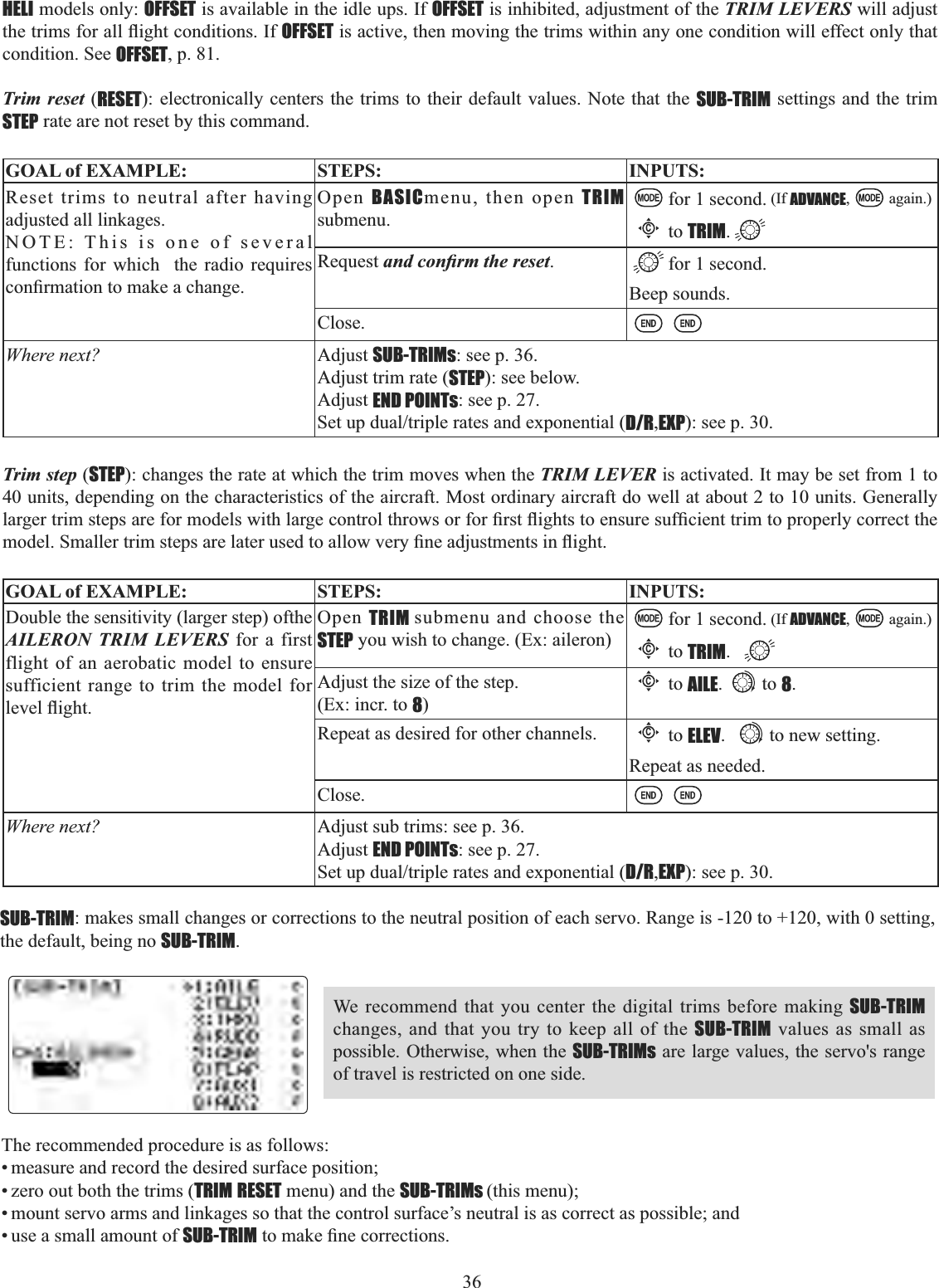 36 HELI models only: OFFSET is available in the idle ups. If OFFSET is inhibited, adjustment of the TRIM LEVERS will adjust WKHWULPVIRUDOOÀLJKWFRQGLWLRQV,IOFFSET is active, then moving the trims within any one condition will effect only that condition. See OFFSET, p. 81.Trim reset (RESET): electronically centers the trims to their default values. Note that the SUB-TRIM settings and the trim STEP rate are not reset by this command. GOAL of EXAMPLE: STEPS: INPUTS:Reset trims to neutral after having adjusted all linkages.NOTE: This is one of several functions for which  the radio requires FRQ¿UPDWLRQWRPDNHDFKDQJHOpen BASICmenu, then open TRIMsubmenu.for 1 second. (If ADVANCE, again.)Cto TRIM.Request DQGFRQ¿UPWKHUHVHW.for 1 second. Beep sounds.Close.Where next? Adjust SUB-TRIMs: see p. 36.Adjust trim rate (STEP): see below.Adjust END POINTs: see p. 27.6HWXSGXDOWULSOHUDWHVDQGH[SRQHQWLDOD/R,EXP): see p. 30.Trim step (STEP): changes the rate at which the trim moves when the TRIM LEVER is activated. It may be set from 1 to 40 units, depending on the characteristics of the aircraft. Most ordinary aircraft do well at about 2 to 10 units. Generally ODUJHUWULPVWHSVDUHIRUPRGHOVZLWKODUJHFRQWUROWKURZVRUIRU¿UVWÀLJKWVWRHQVXUHVXI¿FLHQWWULPWRSURSHUO\FRUUHFWWKHPRGHO6PDOOHUWULPVWHSVDUHODWHUXVHGWRDOORZYHU\¿QHDGMXVWPHQWVLQÀLJKWGOAL of EXAMPLE: STEPS: INPUTS:Double the sensitivity (larger step) ofthe AILERON TRIM LEVERS for a first flight of an aerobatic model to ensure sufficient range to trim the model for OHYHOÀLJKWOpen TRIM submenu and choose the STEP you wish to change. (Ex: aileron)for 1 second. (If ADVANCE, again.)Cto TRIM.Adjust the size of the step. (Ex: incr. to 8)Cto AILE. to 8.Repeat as desired for other channels.Cto ELEV. to new setting.Repeat as needed.Close.Where next? Adjust sub trims: see p. 36.Adjust END POINTs: see p. 27.6HWXSGXDOWULSOHUDWHVDQGH[SRQHQWLDOD/R,EXP): see p. 30.SUB-TRIM: makes small changes or corrections to the neutral position of each servo. Range is -120 to +120, with 0 setting, the default, being no SUB-TRIM.We recommend that you center the digital trims before making SUB-TRIMchanges, and that you try to keep all of the SUB-TRIM values as small as possible. Otherwise, when the SUB-TRIMs are large values, the servo&apos;s range of travel is restricted on one side. The recommended procedure is as follows: • measure and record the desired surface position; • zero out both the trims (TRIM RESET menu) and the SUB-TRIMs (this menu); • mount servo arms and linkages so that the control surface’s neutral is as correct as possible; and • use a small amount of SUB-TRIMWRPDNH¿QHFRUUHFWLRQV