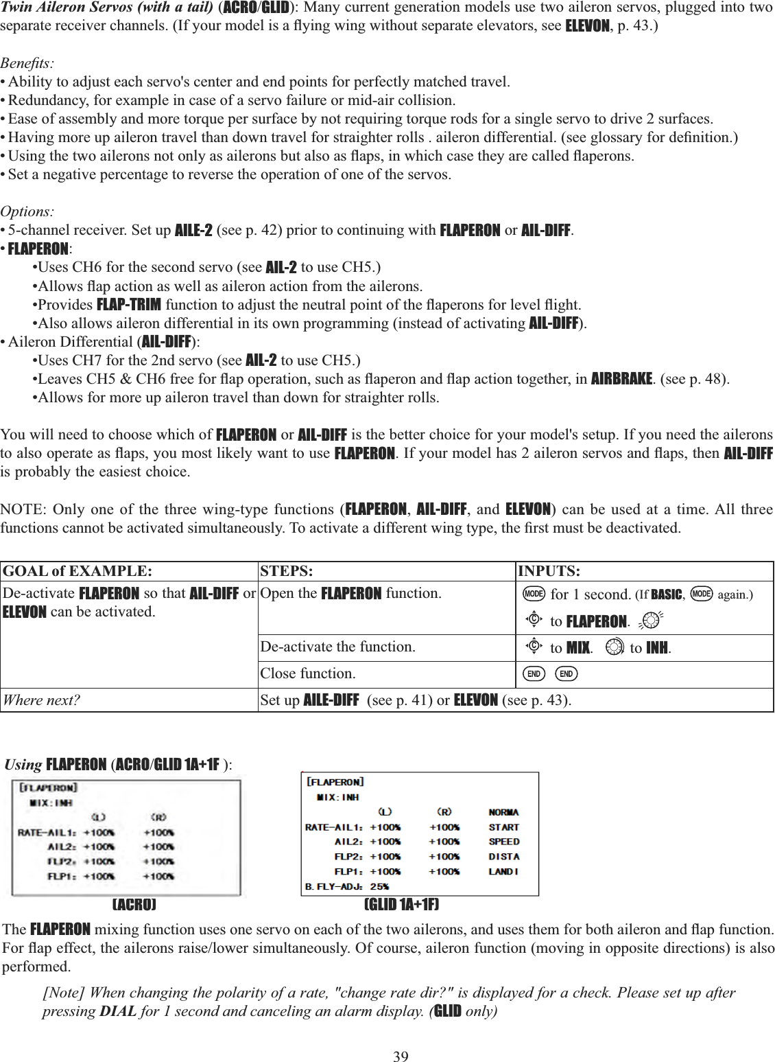 39  Twin Aileron Servos (with a tail) (ACROGLID): Many current generation models use two aileron servos, plugged into two VHSDUDWHUHFHLYHUFKDQQHOV,I\RXUPRGHOLVDÀ\LQJZLQJZLWKRXWVHSDUDWHHOHYDWRUVVHHELEVON, p. 43.) %HQH¿WV• Ability to adjust each servo&apos;s center and end points for perfectly matched travel. • Redundancy, for example in case of a servo failure or mid-air collision. • Ease of assembly and more torque per surface by not requiring torque rods for a single servo to drive 2 surfaces. +DYLQJPRUHXSDLOHURQWUDYHOWKDQGRZQWUDYHOIRUVWUDLJKWHUUROOVDLOHURQGLIIHUHQWLDOVHHJORVVDU\IRUGH¿QLWLRQ8VLQJWKHWZRDLOHURQVQRWRQO\DVDLOHURQVEXWDOVRDVÀDSVLQZKLFKFDVHWKH\DUHFDOOHGÀDSHURQV• Set a negative percentage to reverse the operation of one of the servos. Options:• 5-channel receiver. Set up AILE-2 (see p. 42) prior to continuing with FLAPERON or AIL-DIFF.•FLAPERON:•Uses CH6 for the second servo (see AIL-2 to use CH5.) $OORZVÀDSDFWLRQDVZHOODVDLOHURQDFWLRQIURPWKHDLOHURQV•Provides FLAP-TRIMIXQFWLRQWRDGMXVWWKHQHXWUDOSRLQWRIWKHÀDSHURQVIRUOHYHOÀLJKW•Also allows aileron differential in its own programming (instead of activating AIL-DIFF).• Aileron Differential (AIL-DIFF):•Uses CH7 for the 2nd servo (see AIL-2 to use CH5.) /HDYHV&amp;+&amp;+IUHHIRUÀDSRSHUDWLRQVXFKDVÀDSHURQDQGÀDSDFWLRQWRJHWKHULQAIRBRAKE. (see p. 48). •Allows for more up aileron travel than down for straighter rolls. You will need to choose which of FLAPERON or AIL-DIFF is the better choice for your model&apos;s setup. If you need the ailerons WRDOVRRSHUDWHDVÀDSV\RXPRVWOLNHO\ZDQWWRXVHFLAPERON,I\RXUPRGHOKDVDLOHURQVHUYRVDQGÀDSVWKHQAIL-DIFFis probably the easiest choice. NOTE: Only one of the three wing-type functions (FLAPERON,AIL-DIFF, and ELEVON) can be used at a time. All three IXQFWLRQVFDQQRWEHDFWLYDWHGVLPXOWDQHRXVO\7RDFWLYDWHDGLIIHUHQWZLQJW\SHWKH¿UVWPXVWEHGHDFWLYDWHGGOAL of EXAMPLE: STEPS: INPUTS:De-activate FLAPERON so that AIL-DIFF or ELEVON can be activated.Open the FLAPERON function. for 1 second. (If BASIC, again.)Cto FLAPERON.De-activate the function.Cto MIX. to INH.Close function.Where next? Set up AILE-DIFF  (see p. 41) or ELEVON (see p. 43).Using FLAPERON (ACROGLID 1A+1F ): (GLID 1A+1F)(ACRO)The FLAPERONPL[LQJIXQFWLRQXVHVRQHVHUYRRQHDFKRIWKHWZRDLOHURQVDQGXVHVWKHPIRUERWKDLOHURQDQGÀDSIXQFWLRQ)RUÀDSHIIHFWWKHDLOHURQVUDLVHORZHUVLPXOWDQHRXVO\2IFRXUVHDLOHURQIXQFWLRQPRYLQJLQRSSRVLWHGLUHFWLRQVLVDOVRperformed.[Note] When changing the polarity of a rate, &quot;change rate dir?&quot; is displayed for a check. Please set up after pressing DIAL for 1 second and canceling an alarm display. (GLID only) 