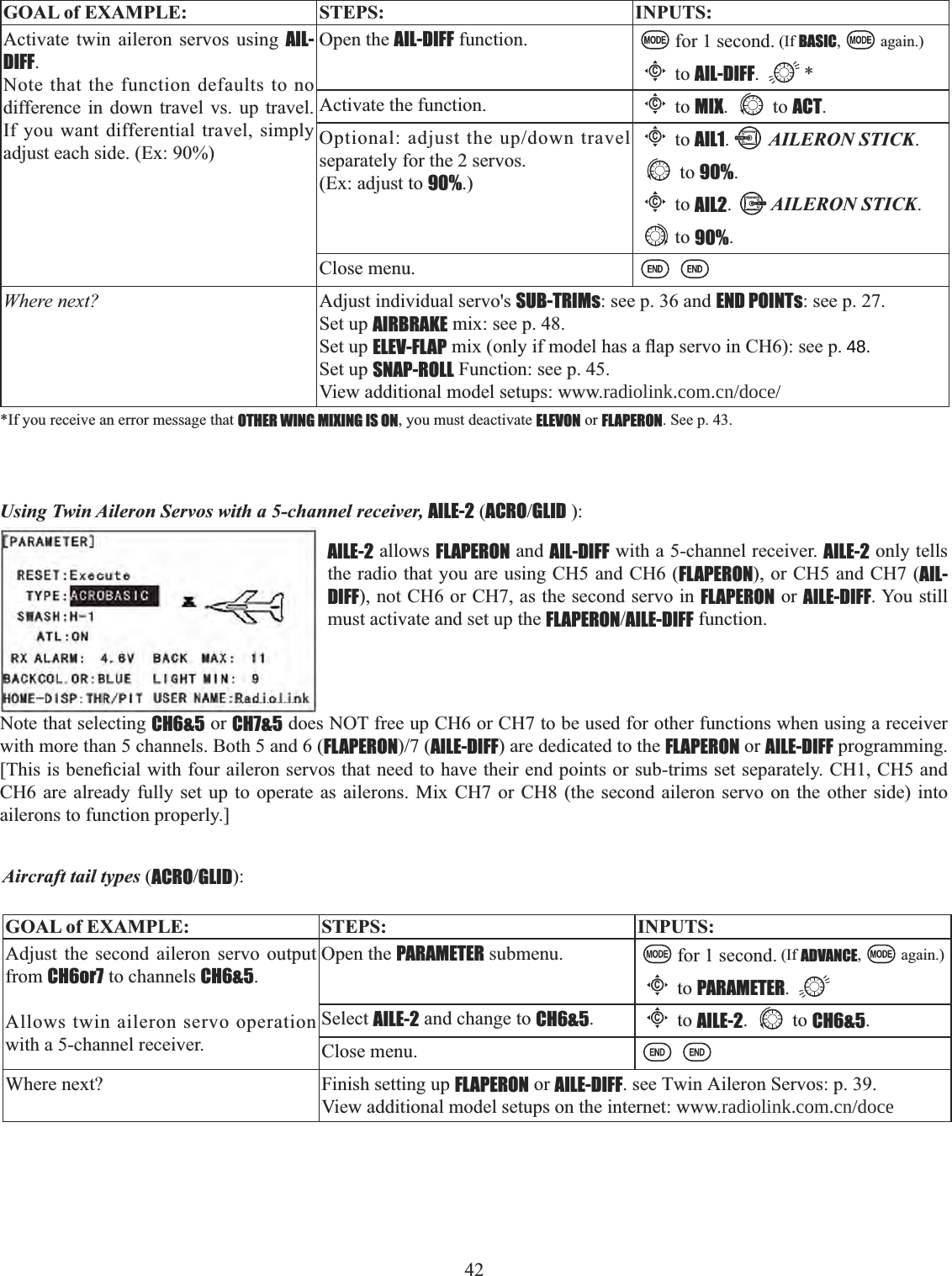 42   GOAL of EXAMPLE: STEPS: INPUTS:Activate twin aileron servos using AIL-DIFF.Note that the function defaults to no difference in down travel vs. up travel. If you want differential travel, simply adjust each side. (Ex: 90%)Open the AIL-DIFF function. for 1 second. (If BASIC, again.)Cto AIL-DIFF. *Activate the function.Cto MIX. to ACT.2SWLRQDODGMXVWWKHXSGRZQWUDYHOseparately for the 2 servos. (Ex: adjust to 90%.)Cto AIL1.AILERON STICK.to 90%.Cto AIL2.AILERON STICK.to 90%.Close menu.Where next? Adjust individual servo&apos;s SUB-TRIMs: see p. 36 and END POINTs: see p. 27. Set up AIRBRAKE mix: see p. 48.Set up ELEV-FLAPPL[RQO\LIPRGHOKDVDÀDSVHUYRLQ&amp;+VHHSSet up SNAP-ROLL Function: see p. 45. View additional model setups: www.radiolink.com.cn/doce/*If you receive an error message that OTHER WING MIXING IS ON, you must deactivate ELEVON or FLAPERON. See p. 43. Using Twin Aileron Servos with a 5-channel receiver, AILE-2 (ACROGLID ):AILE-2 allows FLAPERON and AIL-DIFF with a 5-channel receiver. AILE-2 only tells the radio that you are using CH5 and CH6 (FLAPERON), or CH5 and CH7 (AIL-DIFF), not CH6 or CH7, as the second servo in FLAPERON or AILE-DIFF. You still must activate and set up the FLAPERONAILE-DIFF function. Note that selecting CH6&amp;5 or CH7&amp;5 does NOT free up CH6 or CH7 to be used for other functions when using a receiver with more than 5 channels. Both 5 and 6 (FLAPERONAILE-DIFF) are dedicated to the FLAPERON or AILE-DIFF programming. &gt;7KLVLVEHQH¿FLDOZLWKIRXUDLOHURQVHUYRVWKDWQHHGWRKDYHWKHLUHQGSRLQWVRUVXEWULPVVHWVHSDUDWHO\&amp;+&amp;+DQGCH6 are already fully set up to operate as ailerons. Mix CH7 or CH8 (the second aileron servo on the other side) into ailerons to function properly.] Aircraft tail types (ACROGLID):GOAL of EXAMPLE: STEPS: INPUTS:Adjust the second aileron servo output from CH6or7 to channels CH6&amp;5.Allows twin aileron servo operation with a 5-channel receiver.Open the PARAMETER submenu. for 1 second. (If ADVANCE, again.)Cto PARAMETER.Select AILE-2 and change to CH6&amp;5.Cto AILE-2. to CH6&amp;5.Close menu.Where next? Finish setting up FLAPERON or AILE-DIFF. see Twin Aileron Servos: p. 39.View additional model setups on the internet: www.radiolink.com.cn/doce  48.