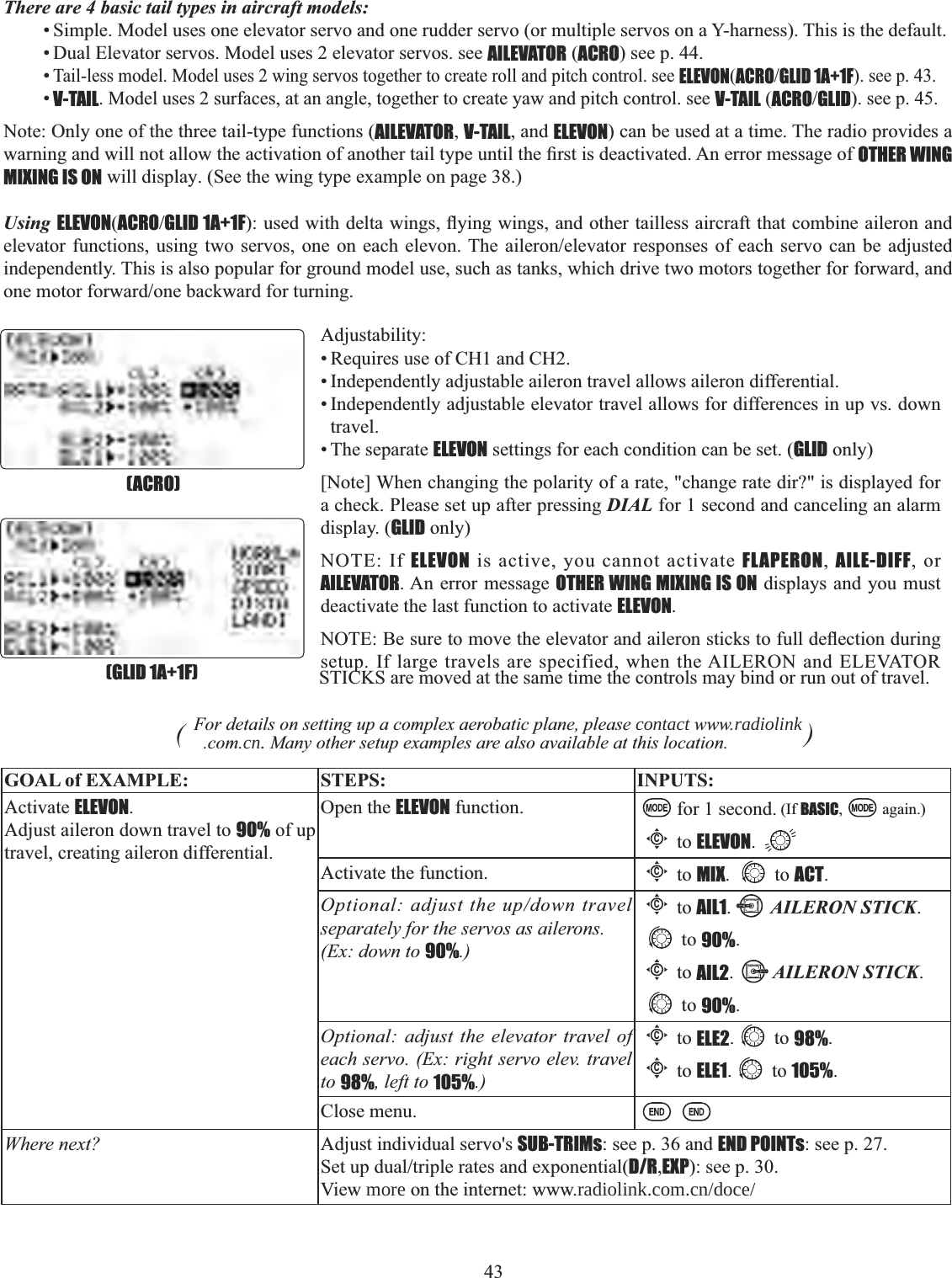 43    There are 4 basic tail types in aircraft models:• Simple. Model uses one elevator servo and one rudder servo (or multiple servos on a Y-harness). This is the default. • Dual Elevator servos. Model uses 2 elevator servos. see AILEVATOR (ACRO) see p. 44. •Tail-less model. Model uses 2 wing servos together to create roll and pitch control. see ELEVON(ACROGLID 1A+1F). see p. 43. •V-TAIL. Model uses 2 surfaces, at an angle, together to create yaw and pitch control. see V-TAIL (ACROGLID). see p. 45. Note: Only one of the three tail-type functions (AILEVATOR,V-TAIL, and ELEVON) can be used at a time. The radio provides a ZDUQLQJDQGZLOOQRWDOORZWKHDFWLYDWLRQRIDQRWKHUWDLOW\SHXQWLOWKH¿UVWLVGHDFWLYDWHG$QHUURUPHVVDJHRIOTHER WING MIXING IS ON will display. (See the wing type example on page 38.) Using ELEVON(ACROGLID 1A+1FXVHGZLWKGHOWDZLQJVÀ\LQJZLQJVDQGRWKHUWDLOOHVVDLUFUDIWWKDWFRPELQHDLOHURQDQGHOHYDWRUIXQFWLRQV XVLQJ WZRVHUYRV RQHRQ HDFK HOHYRQ7KHDLOHURQHOHYDWRU UHVSRQVHVRI HDFKVHUYR FDQ EHDGMXVWHGindependently. This is also popular for ground model use, such as tanks, which drive two motors together for forward, and RQHPRWRUIRUZDUGRQHEDFNZDUGIRUWXUQLQJAdjustability:• Requires use of CH1 and CH2.• Independently adjustable aileron travel allows aileron differential. • Independently adjustable elevator travel allows for differences in up vs. down travel.• The separate ELEVON settings for each condition can be set. (GLID only)[Note] When changing the polarity of a rate, &quot;change rate dir?&quot; is displayed for a check. Please set up after pressing DIAL for 1 second and canceling an alarm display. (GLID only) NOTE: If ELEVON is active, you cannot activate FLAPERON,  AILE-DIFF, or AILEVATOR. An error message OTHER WING MIXING IS ON displays and you must deactivate the last function to activate ELEVON.127(%HVXUHWRPRYHWKHHOHYDWRUDQGDLOHURQVWLFNVWRIXOOGHÀHFWLRQGXULQJsetup. If large travels are specified, when the AILERON and ELEVATOR STICKS are moved at the same time the controls may bind or run out of travel. (GLID 1A+1F)(ACRO)(For details on setting up a complex aerobatic plane, please contact www.radiolink.com.cn. Many other setup examples are also available at this location.               )GOAL of EXAMPLE: STEPS: INPUTS:Activate ELEVON.Adjust aileron down travel to 90% of up travel, creating aileron differential.Open the ELEVON function. for 1 second. (If BASIC, again.)Cto ELEVON.Activate the function.Cto MIX. to ACT.Optional: adjust the up/down travel separately for the servos as ailerons. (Ex: down to 90%.)Cto AIL1.AILERON STICK.to 90%.Cto AIL2.AILERON STICK.to 90%.Optional: adjust the elevator travel of each servo. (Ex: right servo elev. travel to 98%, left to 105%.)Cto ELE2. to 98%.Cto ELE1. to 105%.Close menu.Where next? Adjust individual servo&apos;s SUB-TRIMs: see p. 36 and END POINTs: see p. 27. 6HWXSGXDOWULSOHUDWHVDQGH[SRQHQWLDOD/R,EXP): see p. 30.View more on the internet: www.radiolink.com.cn/doce/