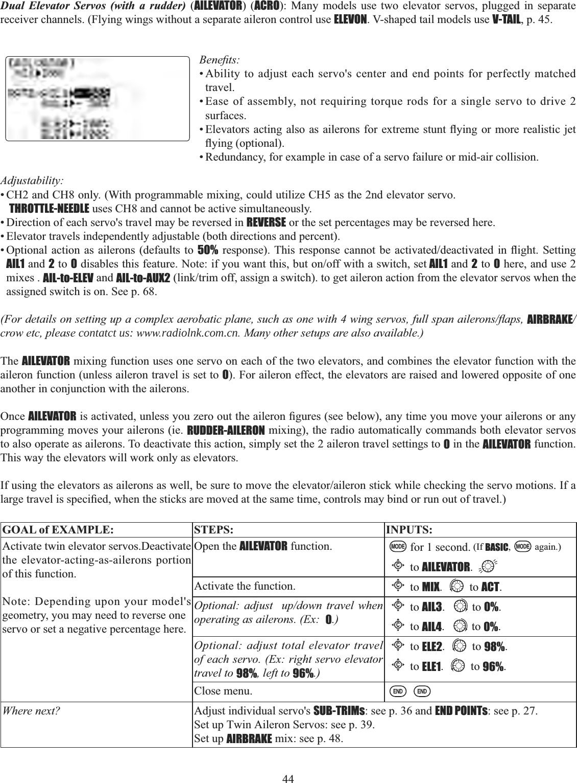 44  Dual Elevator Servos (with a rudder) (AILEVATOR) (ACRO): Many models use two elevator servos, plugged in separate receiver channels. (Flying wings without a separate aileron control use ELEVON. V-shaped tail models use V-TAIL, p. 45. %HQH¿WV• Ability to adjust each servo&apos;s center and end points for perfectly matched travel.• Ease of assembly, not requiring torque rods for a single servo to drive 2surfaces.(OHYDWRUVDFWLQJDOVRDVDLOHURQVIRUH[WUHPHVWXQWÀ\LQJ RUPRUHUHDOLVWLFMHWÀ\LQJRSWLRQDO• Redundancy, for example in case of a servo failure or mid-air collision. Adjustability:• CH2 and CH8 only. (With programmable mixing, could utilize CH5 as the 2nd elevator servo.  THROTTLE-NEEDLE uses CH8 and cannot be active simultaneously. • Direction of each servo&apos;s travel may be reversed in REVERSE or the set percentages may be reversed here. • Elevator travels independently adjustable (both directions and percent). • Optional action as ailerons (defaults to 50%UHVSRQVH7KLV UHVSRQVHFDQQRWEH DFWLYDWHGGHDFWLYDWHGLQÀLJKW6HWWLQJAIL1 and 2 to 0GLVDEOHVWKLVIHDWXUH1RWHLI\RXZDQWWKLVEXWRQRIIZLWKDVZLWFKVHW AIL1 and 2 to 0 here, and use 2mixes . AIL-to-ELEV and AIL-to-AUX2OLQNWULPRIIDVVLJQDVZLWFKWRJHWDLOHURQDFWLRQIURPWKHHOHYDWRUVHUYRVZKHQWKHassigned switch is on. See p. 68. )RUGHWDLOVRQVHWWLQJXSDFRPSOH[DHUREDWLFSODQHVXFKDVRQHZLWKZLQJVHUYRVIXOOVSDQDLOHURQVÀDSVAIRBRAKE/crow etc, please contatct us: www.radiolnk.com.cn. Many other setups are also available.) The AILEVATOR mixing function uses one servo on each of the two elevators, and combines the elevator function with the aileron function (unless aileron travel is set to 0). For aileron effect, the elevators are raised and lowered opposite of one another in conjunction with the ailerons. Once AILEVATORLVDFWLYDWHGXQOHVV\RX]HURRXWWKHDLOHURQ¿JXUHVVHHEHORZDQ\WLPH\RXPRYH\RXUDLOHURQVRUDQ\programming moves your ailerons (ie. RUDDER-AILERON mixing), the radio automatically commands both elevator servos to also operate as ailerons. To deactivate this action, simply set the 2 aileron travel settings to 0 in the AILEVATOR function. This way the elevators will work only as elevators. ,IXVLQJWKHHOHYDWRUVDVDLOHURQVDVZHOOEHVXUHWRPRYHWKHHOHYDWRUDLOHURQVWLFNZKLOHFKHFNLQJWKHVHUYRPRWLRQV,IDODUJHWUDYHOLVVSHFL¿HGZKHQWKHVWLFNVDUHPRYHGDWWKHVDPHWLPHFRQWUROVPD\ELQGRUUXQRXWRIWUDYHOGOAL of EXAMPLE: STEPS: INPUTS:Activate twin elevator servos.Deactivate the elevator-acting-as-ailerons portion of this function.Note: Depending upon your model&apos;s geometry, you may need to reverse oneservo or set a negative percentage here.Open the AILEVATOR function. for 1 second. (If BASIC, again.)Cto AILEVATOR.Activate the function.Cto MIX. to ACT.Optional: adjust  up/down travel when operating as ailerons. (Ex:  0.)Cto AIL3. to 0%.Cto AIL4. to 0%.Optional: adjust total elevator travel of each servo. (Ex: right servo elevator travel to 98%, left to 96%.)Cto ELE2. to 98%.Cto ELE1. to 96%.Close menu.Where next? Adjust individual servo&apos;s SUB-TRIMs: see p. 36 and END POINTs: see p. 27.Set up Twin Aileron Servos: see p. 39.Set up AIRBRAKE mix: see p. 48.