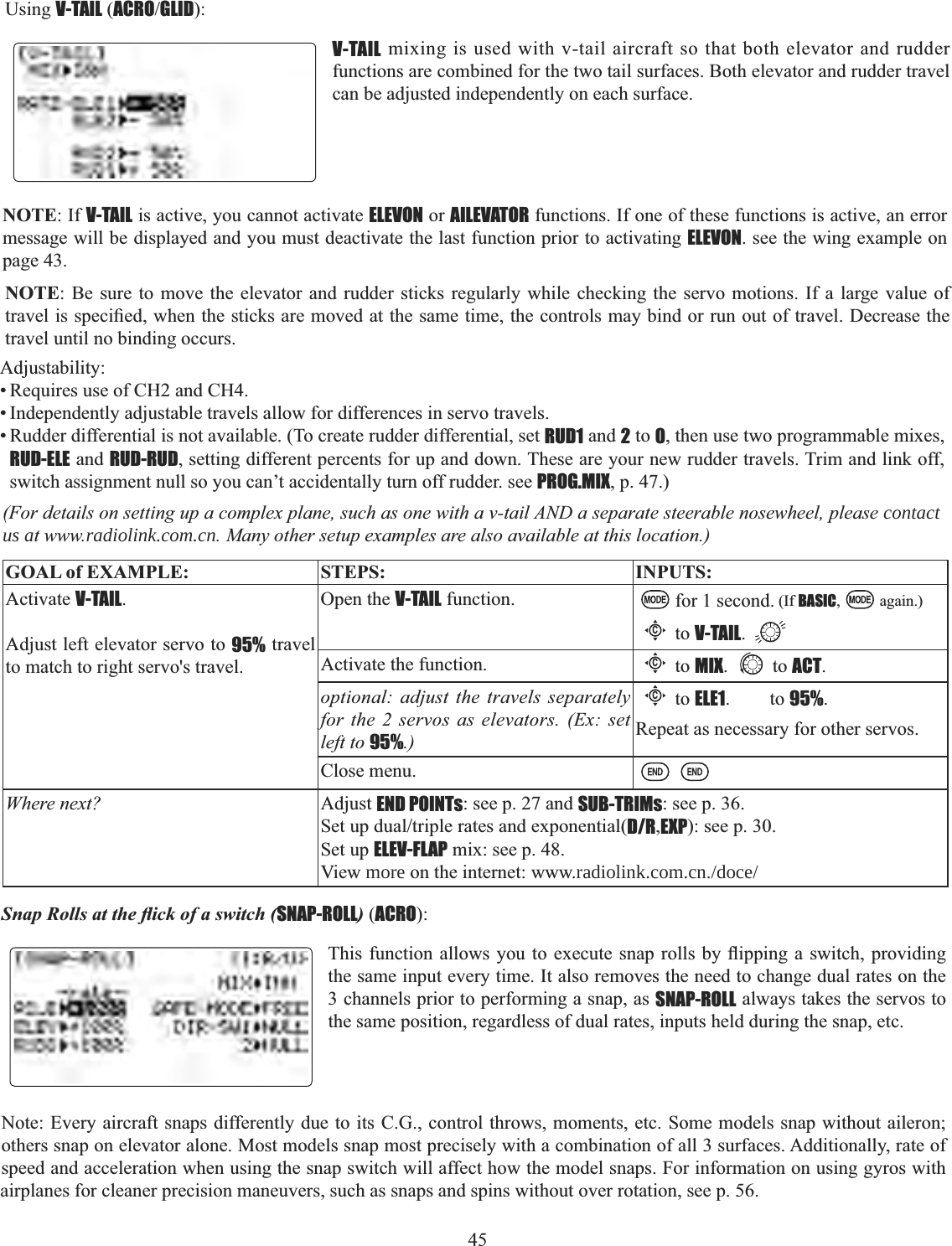 45   Using V-TAIL (ACROGLID):V-TAIL mixing is used with v-tail aircraft so that both elevator and rudder functions are combined for the two tail surfaces. Both elevator and rudder travel can be adjusted independently on each surface. NOTE: If V-TAIL is active, you cannot activate ELEVON or AILEVATOR functions. If one of these functions is active, an error message will be displayed and you must deactivate the last function prior to activating ELEVON. see the wing example on page 43. NOTE: Be sure to move the elevator and rudder sticks regularly while checking the servo motions. If a large value of WUDYHOLVVSHFL¿HGZKHQWKHVWLFNVDUHPRYHGDWWKHVDPHWLPHWKHFRQWUROVPD\ELQGRUUXQRXWRIWUDYHO&apos;HFUHDVHWKHtravel until no binding occurs. Adjustability:• Requires use of CH2 and CH4. • Independently adjustable travels allow for differences in servo travels. • Rudder differential is not available. (To create rudder differential, set RUD1 and 2 to 0, then use two programmable mixes, RUD-ELE and RUD-RUD, setting different percents for up and down. These are your new rudder travels. Trim and link off, switch assignment null so you can’t accidentally turn off rudder. see PROG.MIX, p. 47.) (For details on setting up a complex plane, such as one with a v-tail AND a separate steerable nosewheel, please contact us at www.radiolink.com.cn. Many other setup examples are also available at this location.) GOAL of EXAMPLE: STEPS: INPUTS:Activate V-TAIL.Adjust left elevator servo to 95% travel to match to right servo&apos;s travel.Open the V-TAIL function. for 1 second. (If BASIC, again.)Cto V-TAIL.Activate the function.Cto MIX. to ACT.optional: adjust the travels separately for the 2 servos as elevators. (Ex: set left to 95%.)Cto ELE1.to95%.Repeat as necessary for other servos.Close menu.Where next? Adjust END POINTs: see p. 27 and SUB-TRIMs: see p. 36.6HWXSGXDOWULSOHUDWHVDQGH[SRQHQWLDOD/R,EXP): see p. 30.Set up ELEV-FLAP mix: see p. 48.View more on the internet: www.radiolink.com.cn./doce/6QDS5ROOVDWWKHÀLFNRIDVZLWFKSNAP-ROLL) (ACRO):7KLVIXQFWLRQDOORZV \RXWRH[HFXWH VQDSUROOVE\ÀLSSLQJ DVZLWFKSURYLGLQJthe same input every time. It also removes the need to change dual rates on the 3 channels prior to performing a snap, as SNAP-ROLL always takes the servos to the same position, regardless of dual rates, inputs held during the snap, etc. Note: Every aircraft snaps differently due to its C.G., control throws, moments, etc. Some models snap without aileron; others snap on elevator alone. Most models snap most precisely with a combination of all 3 surfaces. Additionally, rate of speed and acceleration when using the snap switch will affect how the model snaps. For information on using gyros with airplanes for cleaner precision maneuvers, such as snaps and spins without over rotation, see p. 56. 