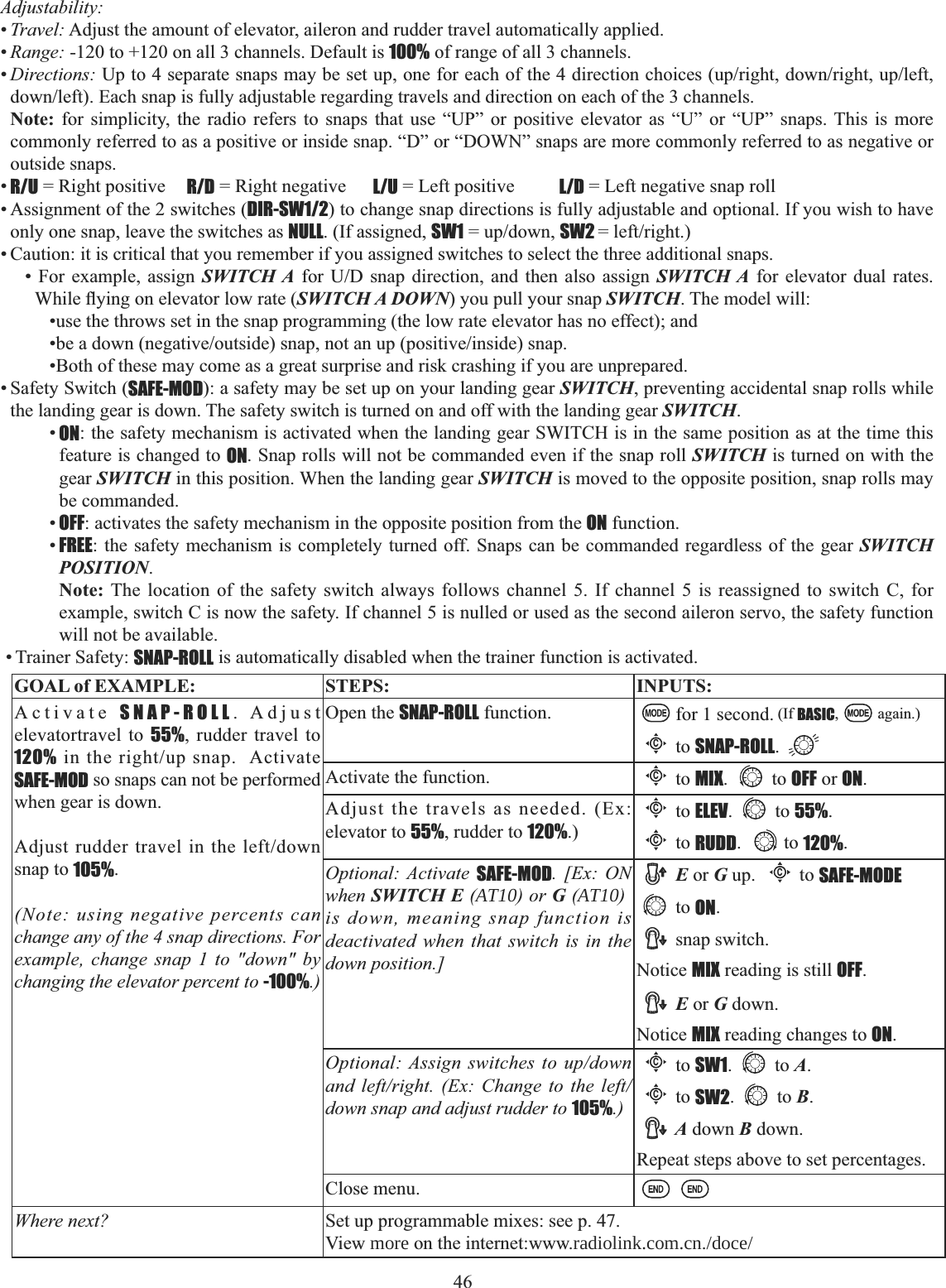 46 Adjustability:•Travel: Adjust the amount of elevator, aileron and rudder travel automatically applied. •Range: -120 to +120 on all 3 channels. Default is 100% of range of all 3 channels. •Directions:8SWRVHSDUDWHVQDSVPD\EHVHWXSRQHIRUHDFKRIWKHGLUHFWLRQFKRLFHVXSULJKWGRZQULJKWXSOHIWGRZQOHIW(DFKVQDSLVIXOO\DGMXVWDEOHUHJDUGLQJWUDYHOVDQGGLUHFWLRQRQHDFKRIWKHFKDQQHOVNote: for simplicity, the radio refers to snaps that use “UP” or positive elevator as “U” or “UP” snaps. This is more commonly referred to as a positive or inside snap. “D” or “DOWN” snaps are more commonly referred to as negative or outside snaps. •R/U = Right positive  R/D = Right negative  L/U = Left positive  L/D = Left negative snap roll • Assignment of the 2 switches (DIR-SW1/2) to change snap directions is fully adjustable and optional. If you wish to have only one snap, leave the switches as NULL. (If assigned, SW1 XSGRZQSW2  OHIWULJKW• Caution: it is critical that you remember if you assigned switches to select the three additional snaps. • For example, assign SWITCH A IRU 8&apos; VQDS GLUHFWLRQ DQG WKHQ DOVR DVVLJQ SWITCH A for elevator dual rates. :KLOHÀ\LQJRQHOHYDWRUORZUDWHSWITCH A DOWN) you pull your snap SWITCH. The model will: •use the throws set in the snap programming (the low rate elevator has no effect); and EHDGRZQQHJDWLYHRXWVLGHVQDSQRWDQXSSRVLWLYHLQVLGHVQDS•Both of these may come as a great surprise and risk crashing if you are unprepared. • Safety Switch (SAFE-MOD): a safety may be set up on your landing gear SWITCH, preventing accidental snap rolls while the landing gear is down. The safety switch is turned on and off with the landing gear SWITCH.•ON: the safety mechanism is activated when the landing gear SWITCH is in the same position as at the time this feature is changed to ON. Snap rolls will not be commanded even if the snap roll SWITCH is turned on with the gear SWITCH in this position. When the landing gear SWITCH is moved to the opposite position, snap rolls may be commanded. •OFF: activates the safety mechanism in the opposite position from the ON function. •FREE: the safety mechanism is completely turned off. Snaps can be commanded regardless of the gear SWITCHPOSITION.Note: The location of the safety switch always follows channel 5. If channel 5 is reassigned to switch C, for example, switch C is now the safety. If channel 5 is nulled or used as the second aileron servo, the safety function will not be available. • Trainer Safety: SNAP-ROLL is automatically disabled when the trainer function is activated.GOAL of EXAMPLE: STEPS: INPUTS:Activate SNAP-ROLL. Adjust elevatortravel to 55%, rudder travel to 120%LQWKHULJKWXSVQDS$FWLYDWHSAFE-MOD so snaps can not be performed when gear is down. $GMXVWUXGGHUWUDYHOLQWKHOHIWGRZQsnap to 105%.(Note: using negative percents can change any of the 4 snap directions. For example, change snap 1 to &quot;down&quot; by changing the elevator percent to -100%.)Open the SNAP-ROLL function. for 1 second. (If BASIC, again.)Cto SNAP-ROLL.Activate the function.Cto MIX. to OFF or ON.Adjust the travels as needed. (Ex: elevator to 55%, rudder to 120%.)Cto ELEV. to 55%.Cto RUDD. to 120%.Optional: Activate SAFE-MOD. [Ex: ON when SWITCH E (AT10) or G (AT10) is down, meaning snap function is deactivated when that switch is in the down position.]E or G up. Cto SAFE-MODEto ON.snap switch. Notice MIX reading is still OFF.E or G down. Notice MIX reading changes to ON.Optional: Assign switches to up/down and left/right. (Ex: Change to the left/down snap and adjust rudder to 105%.)Cto SW1. to A.Cto SW2. to B.A down B down. Repeat steps above to set percentages.Close menu.Where next? Set up programmable mixes: see p. 47. View more on the internet:www.radiolink.com.cn./doce/  