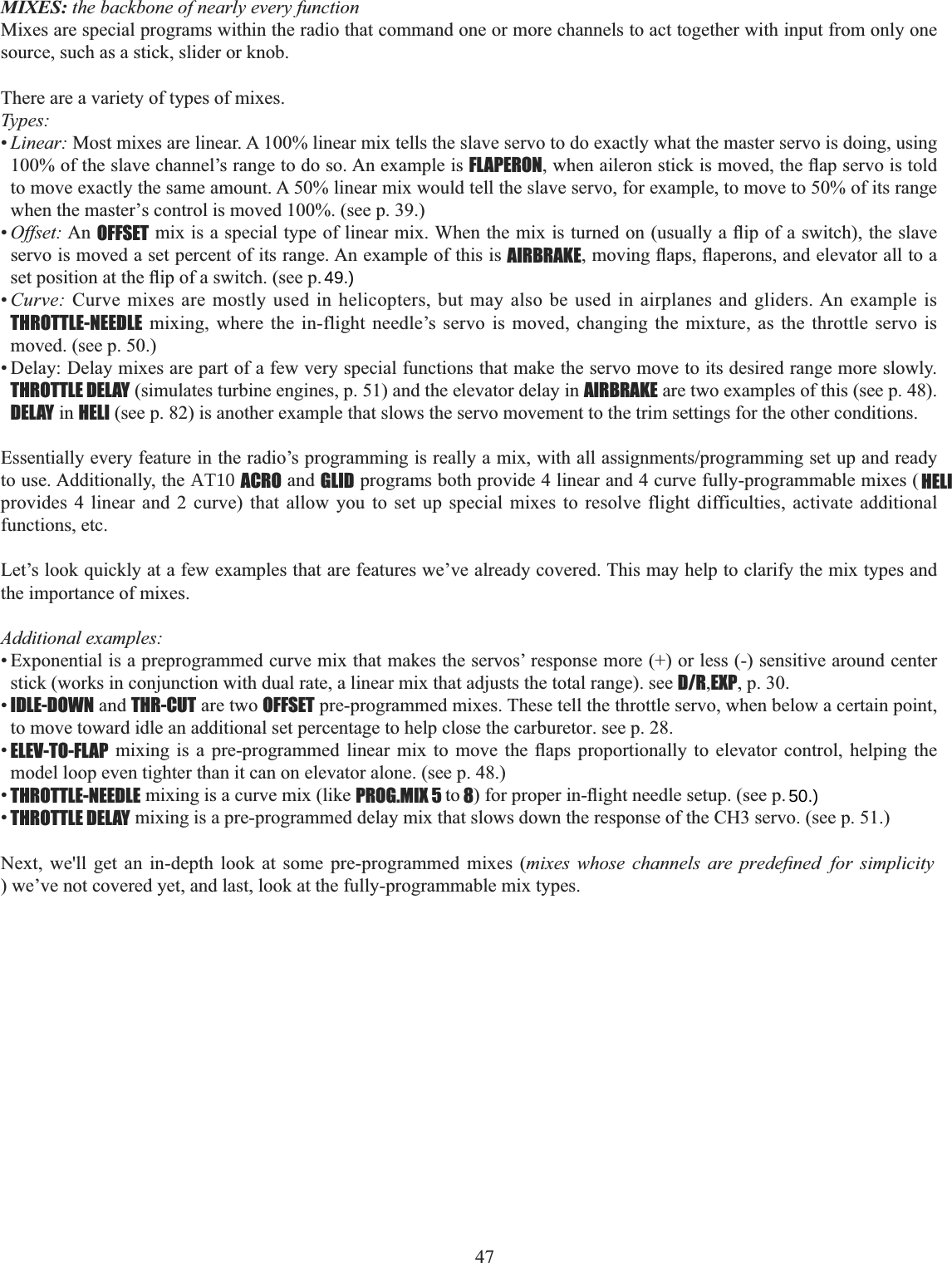 47  MIXES: the backbone of nearly every functionMixes are special programs within the radio that command one or more channels to act together with input from only one source, such as a stick, slider or knob. There are a variety of types of mixes. Types:•Linear: Most mixes are linear. A 100% linear mix tells the slave servo to do exactly what the master servo is doing, using 100% of the slave channel’s range to do so. An example is FLAPERONZKHQDLOHURQVWLFNLVPRYHGWKHÀDSVHUYRLVWROGto move exactly the same amount. A 50% linear mix would tell the slave servo, for example, to move to 50% of its range when the master’s control is moved 100%. (see p. 39.)•Offset: An OFFSETPL[LVDVSHFLDOW\SHRIOLQHDUPL[:KHQWKHPL[LVWXUQHGRQXVXDOO\DÀLSRIDVZLWFKWKHVODYHservo is moved a set percent of its range. An example of this is AIRBRAKEPRYLQJÀDSVÀDSHURQVDQGHOHYDWRUDOOWRDVHWSRVLWLRQDWWKHÀLSRIDVZLWFKVHHS•Curve: Curve mixes are mostly used in helicopters, but may also be used in airplanes and gliders. An example is THROTTLE-NEEDLE mixing, where the in-flight needle’s servo is moved, changing the mixture, as the throttle servo is moved. (see p. 50.) • Delay: Delay mixes are part of a few very special functions that make the servo move to its desired range more slowly. THROTTLE DELAY (simulates turbine engines, p. 51) and the elevator delay in AIRBRAKE are two examples of this (see p. 48). DELAY in HELI (see p. 82) is another example that slows the servo movement to the trim settings for the other conditions.  (VVHQWLDOO\HYHU\IHDWXUHLQWKHUDGLR¶VSURJUDPPLQJLVUHDOO\DPL[ZLWKDOODVVLJQPHQWVSURJUDPPLQJVHWXSDQGUHDG\to use. Additionally, the AT10 ACRO and GLID programs both provide 4 linear and 4 curve fully-programmable mixes ( HELIprovides 4 linear and 2 curve) that allow you to set up special mixes to resolve flight difficulties, activate additional functions, etc. Let’s look quickly at a few examples that are features we’ve already covered. This may help to clarify the mix types and the importance of mixes. Additional examples: • Exponential is a preprogrammed curve mix that makes the servos’ response more (+) or less (-) sensitive around center stick (works in conjunction with dual rate, a linear mix that adjusts the total range). see D/R,EXP, p. 30.•IDLE-DOWN and THR-CUT are two OFFSET pre-programmed mixes. These tell the throttle servo, when below a certain point, to move toward idle an additional set percentage to help close the carburetor. see p. 28. •ELEV-TO-FLAP PL[LQJ LV D SUHSURJUDPPHG OLQHDU PL[ WR PRYH WKH ÀDSV SURSRUWLRQDOO\ WR HOHYDWRU FRQWURO KHOSLQJ WKHmodel loop even tighter than it can on elevator alone. (see p. 48.)•THROTTLE-NEEDLE mixing is a curve mix (like PROG.MIX 5 to 8IRUSURSHULQÀLJKWQHHGOHVHWXSVHHS•THROTTLE DELAY mixing is a pre-programmed delay mix that slows down the response of the CH3 servo. (see p. 51.) Next, we&apos;ll get an in-depth look at some pre-programmed mixes (PL[HV ZKRVH FKDQQHOV DUH SUHGH¿QHGIRU) we’ve not covered yet, and last, look at the fully-programmable mix types. 49.)50.)simplicity