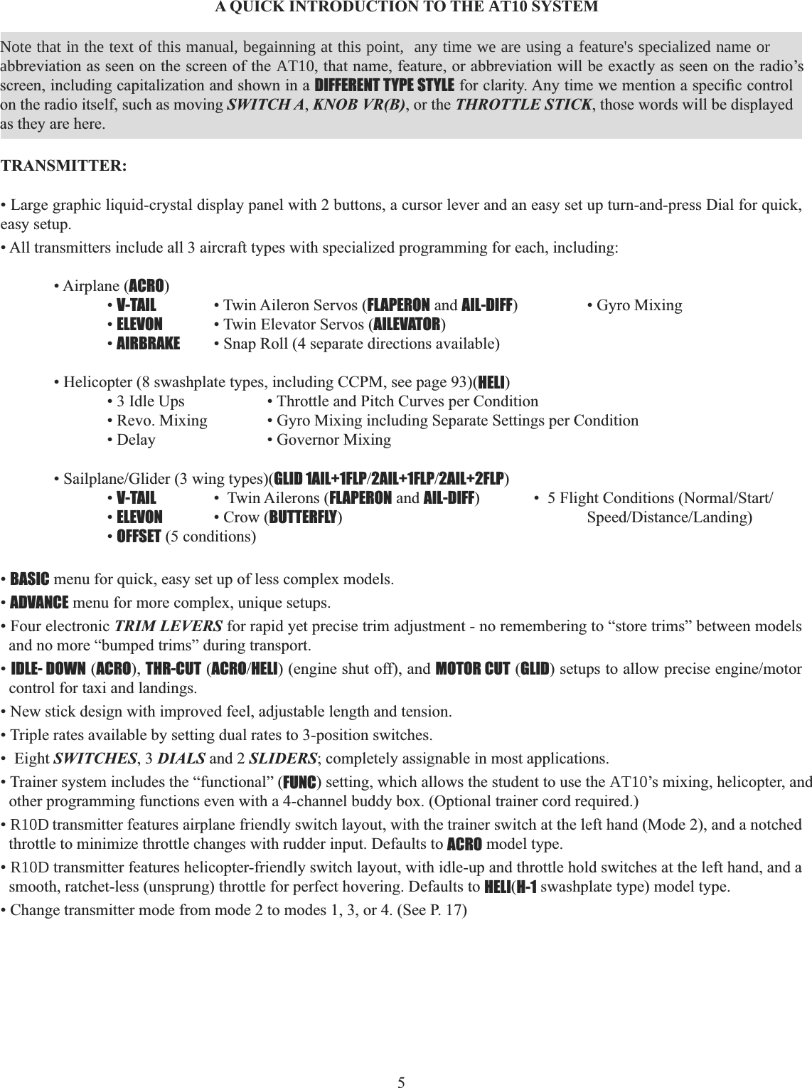 5A QUICK INTRODUCTION TO THE AT10 SYSTEM TRANSMITTER:• Large graphic liquid-crystal display panel with 2 buttons, a cursor lever and an easy set up turn-and-press Dial for quick, easy setup. • All transmitters include all 3 aircraft types with specialized programming for each, including: • Airplane (ACRO)  •V-TAIL   • Twin Aileron Servos (FLAPERON and AIL-DIFF)    • Gyro Mixing   •ELEVON • Twin Elevator Servos (AILEVATOR)  •AIRBRAKE • Snap Roll (4 separate directions available) • Helicopter (8 swashplate types, including CCPM, see page 93)(HELI)    • 3 Idle Ups    • Throttle and Pitch Curves per Condition     • Revo. Mixing    • Gyro Mixing including Separate Settings per Condition     • Delay     • Governor Mixing  6DLOSODQH*OLGHUZLQJW\SHVGLID 1AIL+1FLP2AIL+1FLP2AIL+2FLP)  •V-TAIL   •  Twin Ailerons (FLAPERON and AIL-DIFF )OLJKW&amp;RQGLWLRQV1RUPDO6WDUW  •ELEVON • Crow (BUTTERFLY6SHHG&apos;LVWDQFH/DQGLQJ  •OFFSET (5 conditions)•BASIC menu for quick, easy set up of less complex models. •ADVANCE menu for more complex, unique setups. • Four electronic TRIM LEVERS for rapid yet precise trim adjustment - no remembering to “store trims” between models and no more “bumped trims” during transport. •IDLE- DOWN (ACRO), THR-CUT (ACROHELI) (engine shut off), and MOTOR CUT (GLIDVHWXSVWRDOORZSUHFLVHHQJLQHPRWRUcontrol for taxi and landings. • New stick design with improved feel, adjustable length and tension. • Triple rates available by setting dual rates to 3-position switches. •  Eight SWITCHES, 3 DIALS and 2 SLIDERS; completely assignable in most applications. • Trainer system includes the “functional” (FUNC) setting, which allows the student to use the AT10’s mixing, helicopter, and other programming functions even with a 4-channel buddy box. (Optional trainer cord required.) • R10D transmitter features airplane friendly switch layout, with the trainer switch at the left hand (Mode 2), and a notched throttle to minimize throttle changes with rudder input. Defaults to ACRO model type. • R10D transmitter features helicopter-friendly switch layout, with idle-up and throttle hold switches at the left hand, and a smooth, ratchet-less (unsprung) throttle for perfect hovering. Defaults to HELI(H-1 swashplate type) model type. • Change transmitter mode from mode 2 to modes 1, 3, or 4. (See P. 17) Note that in the text of this manual, beginning at this point, any time we are using a feature’s specialized name or       Note that in the text of this manual, begainning at this point,  any time we are using a feature&apos;s specialized name or abbreviation as seen on the screen of the AT10, that name, feature, or abbreviation will be exactly as seen on the radio’s screen, including capitalization and shown in a DIFFERENT TYPE STYLEIRUFODULW\$Q\WLPHZHPHQWLRQDVSHFL¿FFRQWUROon the radio itself, such as moving SWITCH A, KNOB VR(B), or the THROTTLE STICK, those words will be displayed as they are here. 