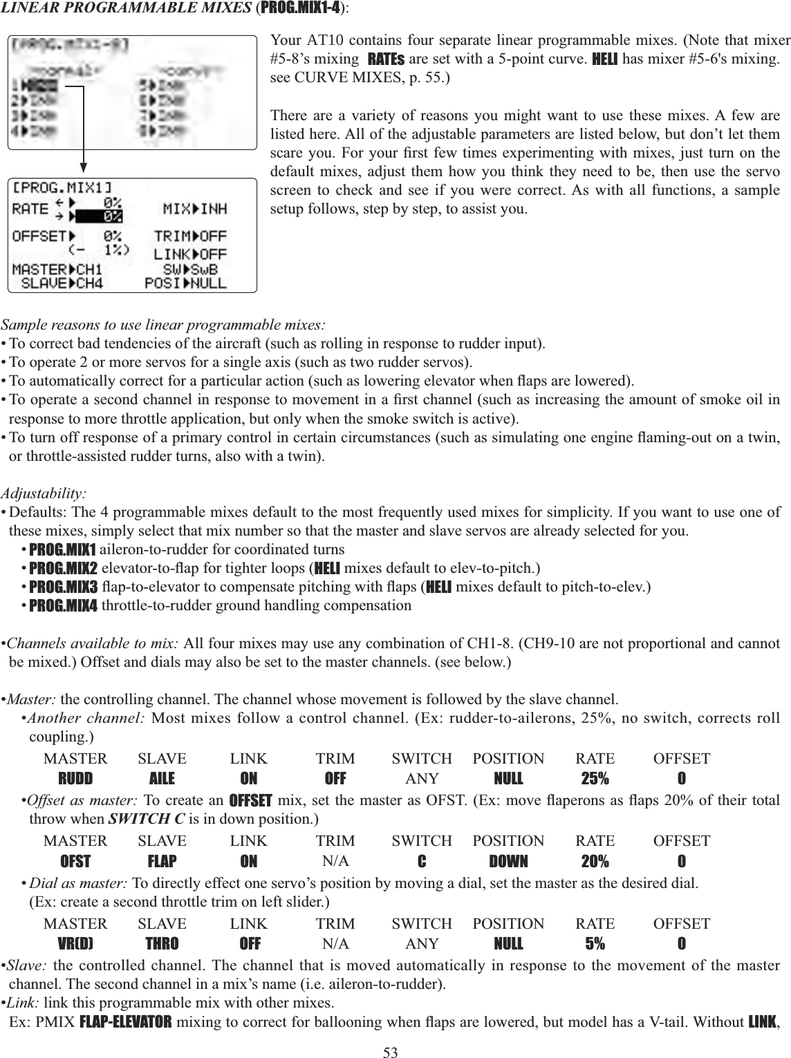 53   LINEAR PROGRAMMABLE MIXES (PROG.MIX1-4):Sample reasons to use linear programmable mixes: • To correct bad tendencies of the aircraft (such as rolling in response to rudder input). • To operate 2 or more servos for a single axis (such as two rudder servos). 7RDXWRPDWLFDOO\FRUUHFWIRUDSDUWLFXODUDFWLRQVXFKDVORZHULQJHOHYDWRUZKHQÀDSVDUHORZHUHG7RRSHUDWHDVHFRQGFKDQQHOLQUHVSRQVHWRPRYHPHQWLQD¿UVWFKDQQHOVXFKDVLQFUHDVLQJWKHDPRXQWRIVPRNHRLOLQresponse to more throttle application, but only when the smoke switch is active). 7RWXUQRIIUHVSRQVHRIDSULPDU\FRQWUROLQFHUWDLQFLUFXPVWDQFHVVXFKDVVLPXODWLQJRQHHQJLQHÀDPLQJRXWRQDWZLQor throttle-assisted rudder turns, also with a twin). Adjustability:• Defaults: The 4 programmable mixes default to the most frequently used mixes for simplicity. If you want to use one of these mixes, simply select that mix number so that the master and slave servos are already selected for you. •PROG.MIX1 aileron-to-rudder for coordinated turns•PROG.MIX2HOHYDWRUWRÀDSIRUWLJKWHUORRSVHELI mixes default to elev-to-pitch.) •PROG.MIX3ÀDSWRHOHYDWRUWRFRPSHQVDWHSLWFKLQJZLWKÀDSVHELI mixes default to pitch-to-elev.)•PROG.MIX4 throttle-to-rudder ground handling compensation •Channels available to mix: All four mixes may use any combination of CH1-8. (CH9-10 are not proportional and cannot be mixed.) Offset and dials may also be set to the master channels. (see below.) •Master: the controlling channel. The channel whose movement is followed by the slave channel. •Another channel: Most mixes follow a control channel. (Ex: rudder-to-ailerons, 25%, no switch, corrects roll coupling.)MASTER SLAVE LINK TRIM SWITCH POSITION RATE OFFSET RUDD AILE ON OFF ANY NULL 25% 0•Offset as master: To create an OFFSETPL[VHWWKH PDVWHUDV2)67([ PRYHÀDSHURQVDVÀDSVRIWKHLU WRWDOthrow when SWITCH C is in down position.)MASTER SLAVE LINK TRIM SWITCH POSITION RATE OFFSET OFST FLAP ON 1$ C DOWN 20% 0•Dial as master: To directly effect one servo’s position by moving a dial, set the master as the desired dial. (Ex: create a second throttle trim on left slider.)MASTER SLAVE LINK TRIM SWITCH POSITION RATE OFFSET VR(D) THRO  OFF 1$ ANY NULL 5% 0•Slave: the controlled channel. The channel that is moved automatically in response to the movement of the master channel. The second channel in a mix’s name (i.e. aileron-to-rudder). •Link: link this programmable mix with other mixes. Ex: PMIX FLAP-ELEVATORPL[LQJWRFRUUHFWIRUEDOORRQLQJZKHQÀDSVDUHORZHUHGEXWPRGHOKDVD9WDLO:LWKRXWLINK,Your AT10 contains four separate linear programmable mixes. (Note that mixer #5-8’s mixing  RATEs are set with a 5-point curve. HELI has mixer #5-6&apos;s mixing. see CURVE MIXES, p. 55.) There are a variety of reasons you might want to use these mixes. A few are listed here. All of the adjustable parameters are listed below, but don’t let them VFDUH\RX)RU\RXU¿UVWIHZWLPHVH[SHULPHQWLQJZLWK PL[HVMXVWWXUQRQWKHdefault mixes, adjust them how you think they need to be, then use the servo screen to check and see if you were correct. As with all functions, a sample setup follows, step by step, to assist you. 