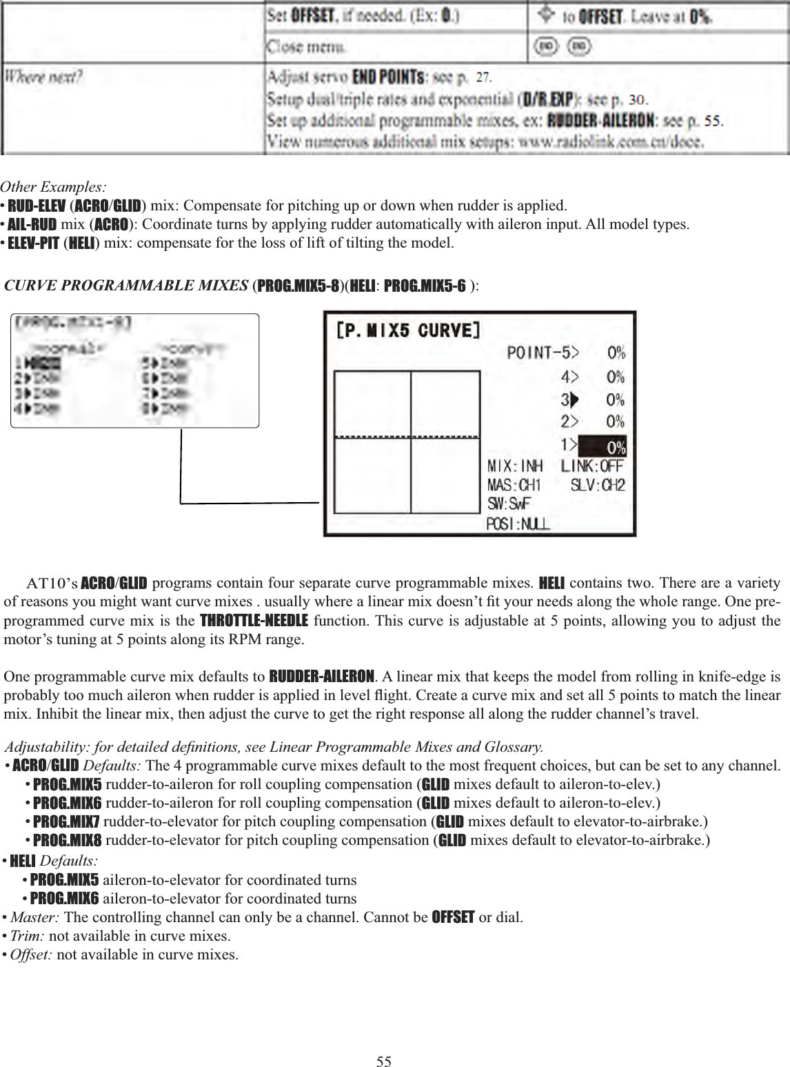 55 Other Examples: •RUD-ELEV (ACROGLID) mix: Compensate for pitching up or down when rudder is applied. •AIL-RUD mix (ACRO): Coordinate turns by applying rudder automatically with aileron input. All model types. •ELEV-PIT (HELI) mix: compensate for the loss of lift of tilting the model.        AT10’s ACROGLID programs contain four separate curve programmable mixes. HELI contains two. There are a variety RIUHDVRQV\RXPLJKWZDQWFXUYHPL[HVXVXDOO\ZKHUHDOLQHDUPL[GRHVQ¶W¿W\RXUQHHGVDORQJWKHZKROHUDQJH2QHSUHprogrammed curve mix is the THROTTLE-NEEDLE function. This curve is adjustable at 5 points, allowing you to adjust the motor’s tuning at 5 points along its RPM range. One programmable curve mix defaults to RUDDER-AILERON. A linear mix that keeps the model from rolling in knife-edge is SUREDEO\WRRPXFKDLOHURQZKHQUXGGHULVDSSOLHGLQOHYHOÀLJKW&amp;UHDWHDFXUYHPL[DQGVHWDOOSRLQWVWRPDWFKWKHOLQHDUmix. Inhibit the linear mix, then adjust the curve to get the right response all along the rudder channel’s travel. $GMXVWDELOLW\IRUGHWDLOHGGH¿QLWLRQVVHH/LQHDU3URJUDPPDEOH0L[HVDQG*ORVVDU\•ACROGLID Defaults: The 4 programmable curve mixes default to the most frequent choices, but can be set to any channel. •PROG.MIX5 rudder-to-aileron for roll coupling compensation (GLID mixes default to aileron-to-elev.) •PROG.MIX6 rudder-to-aileron for roll coupling compensation (GLID mixes default to aileron-to-elev.) •PROG.MIX7 rudder-to-elevator for pitch coupling compensation (GLID mixes default to elevator-to-airbrake.) •PROG.MIX8 rudder-to-elevator for pitch coupling compensation (GLID mixes default to elevator-to-airbrake.) CURVE PROGRAMMABLE MIXES (PROG.MIX5-8)(HELI:PROG.MIX5-6 ):•HELI Defaults:•PROG.MIX5 aileron-to-elevator for coordinated turns •PROG.MIX6 aileron-to-elevator for coordinated turns •Master: The controlling channel can only be a channel. Cannot be OFFSET or dial. •Trim: not available in curve mixes. •Offset: not available in curve mixes. 