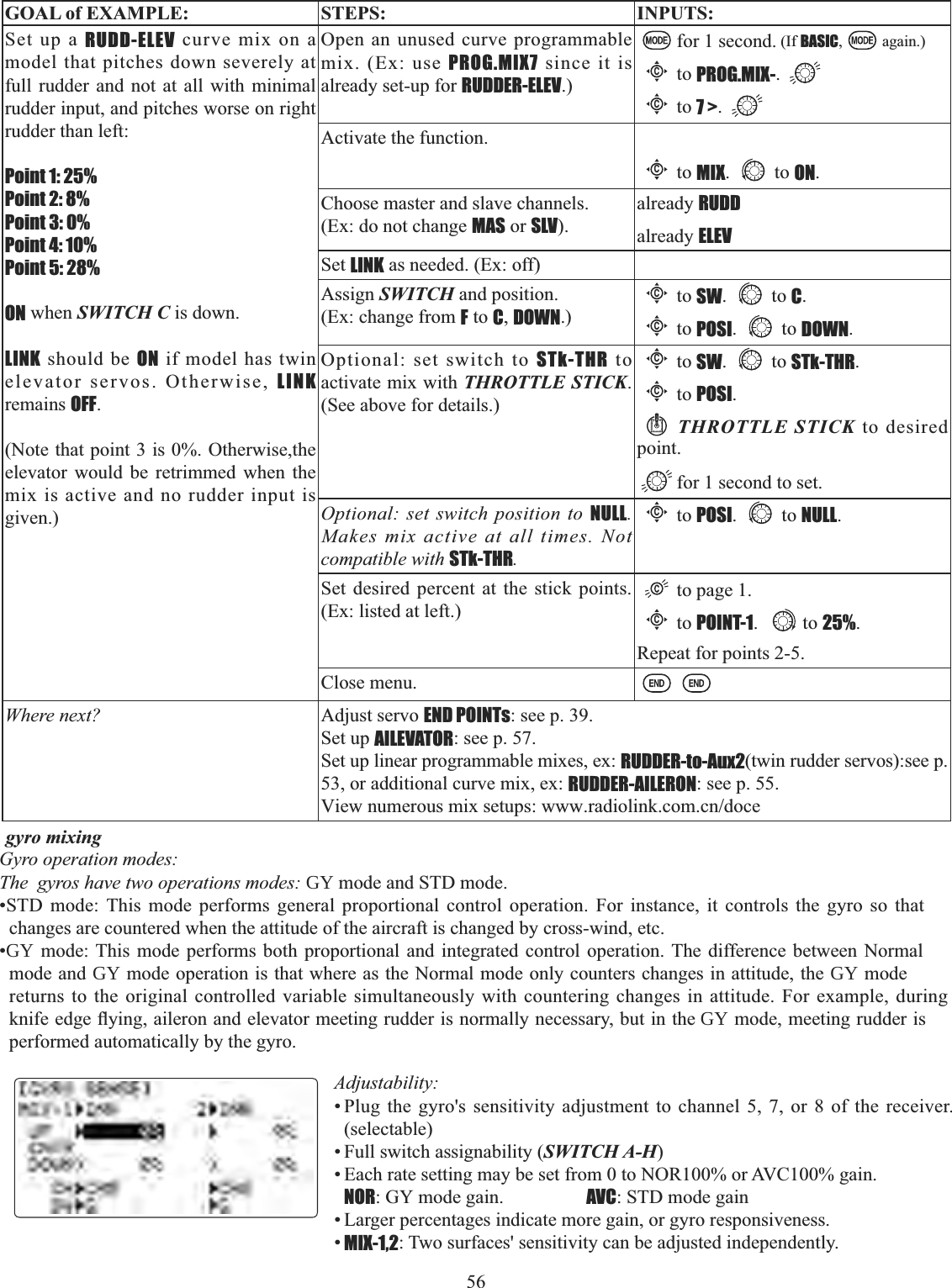 56 GOAL of EXAMPLE: STEPS: INPUTS:Set up a RUDD-ELEV curve mix on a model that pitches down severely at full rudder and not at all with minimal rudder input, and pitches worse on right rudder than left:Point 1: 25%Point 2: 8%Point 3: 0%Point 4: 10%Point 5: 28%ON when SWITCH C is down.LINK should be ON if model has twin elevator servos. Otherwise, LINKremains OFF.(Note that point 3 is 0%. Otherwise,the elevator would be retrimmed when the mix is active and no rudder input is given.)Open an unused curve programmable mix. (Ex: use PROG.MIX7 since it is already set-up for RUDDER-ELEV.)for 1 second. (If BASIC, again.)Cto PROG.MIX-.Cto 7 &gt;.Activate the function.Cto MIX. to ON.Choose master and slave channels.(Ex: do not change MAS or SLV).already RUDDalready ELEVSet LINK as needed. (Ex: off)Assign SWITCH and position.(Ex: change from F to C,DOWN.)Cto SW. to C.Cto POSI. to DOWN.Optional: set switch to STk-THR to activate mix with THROTTLE STICK.(See above for details.)Cto SW. to STk-THR.Cto POSI.THROTTLE STICK to desired point.for 1 second to set.Optional: set switch position to NULL.Makes mix active at all times. Not compatible with STk-THR.Cto POSI. to NULL.Set desired percent at the stick points. (Ex: listed at left.)to page 1. Cto POINT-1. to 25%.Repeat for points 2-5.Close menu.Where next? Adjust servo END POINTs: see p. 39.Set up AILEVATOR: see p. 57.Set up linear programmable mixes, ex: RUDDER-to-Aux2(twin rudder servos):see p. 53, or additional curve mix, ex: RUDDER-AILERON: see p. 55.View numerous mix setups: www.radiolink.com.cn/docegyro mixing Gyro operation modes: The  gyros have two operations modes: GY mode and STD mode. •STD mode: This mode performs general proportional control operation. For instance, it controls the gyro so that changes are countered when the attitude of the aircraft is changed by cross-wind, etc. •GY mode: This mode performs both proportional and integrated control operation. The difference between Normal mode and GY mode operation is that where as the Normal mode only counters changes in attitude, the GY mode returns to the original controlled variable simultaneously with countering changes in attitude. For example, during NQLIHHGJHÀ\LQJDLOHURQDQGHOHYDWRUPHHWLQJUXGGHULVQRUPDOO\QHFHVVDU\EXWLQWKHGYPRGHPHHWLQJUXGGHULVperformed automatically by the gyro.Adjustability:• Plug the gyro&apos;s sensitivity adjustment to channel 5, 7, or 8 of the receiver. (selectable)• Full switch assignability (SWITCH A-H)• Each rate setting may be set from 0 to NOR100% or AVC100% gain.  NOR: GY mode gain. AVC: STD mode gain  • Larger percentages indicate more gain, or gyro responsiveness.  •MIX-1,2: Two surfaces&apos; sensitivity can be adjusted independently.