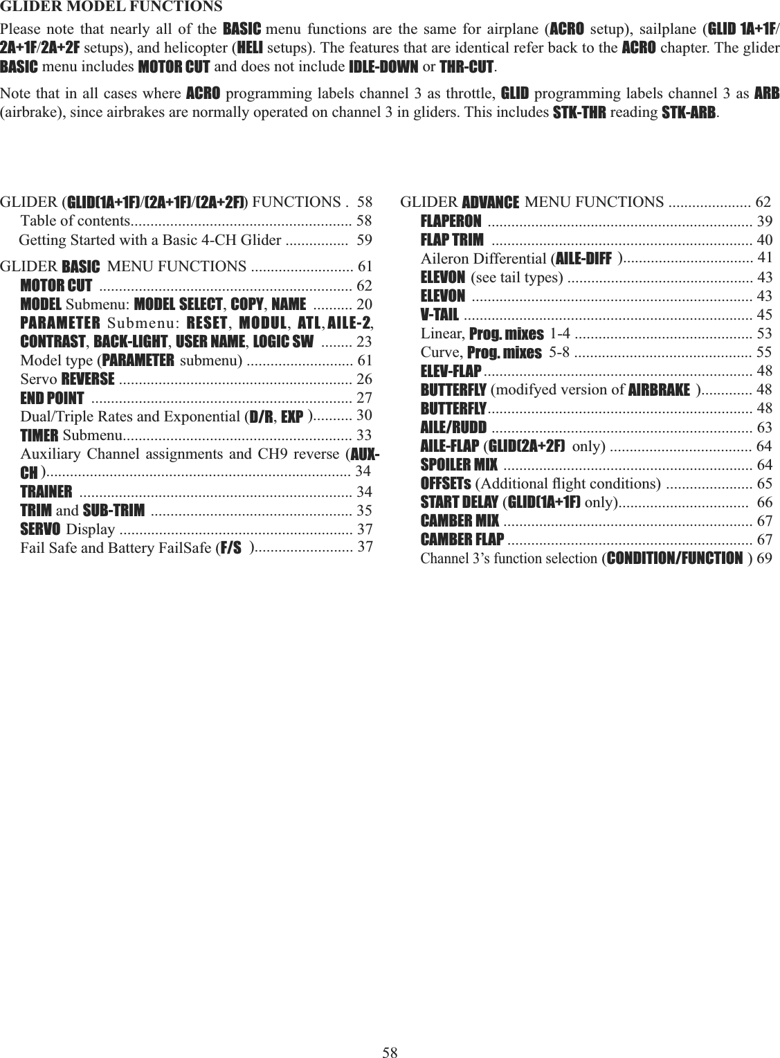 58   GLIDER MODEL FUNCTIONS Please note that nearly all of the BASIC menu functions are the same for airplane (ACRO setup), sailplane (GLID 1A+1F2A+1F2A+2F setups), and helicopter (HELI setups). The features that are identical refer back to the ACRO chapter. The glider BASIC menu includes MOTOR CUT and does not include IDLE-DOWN or THR-CUT.Note that in all cases where ACRO programming labels channel 3 as throttle, GLID programming labels channel 3 as ARB(airbrake), since airbrakes are normally operated on channel 3 in gliders. This includes STK-THR reading STK-ARB.GLIDER (GLID(1A+1F)(2A+1F)(2A+2F)) FUNCTIONS .  58Table of contents........................................................ 58Getting Started with a Basic 4-CH Glider ................  59GLIDER BASIC  MENU FUNCTIONS .......................... 61 MOTOR CUT ................................................................ 62MODEL Submenu: MODEL SELECT,COPY,NAME .......... 20PARAMETER Submenu: RESET,  MODUL,  ATL, AILE-2,CONTRAST,BACK-LIGHT,USER NAME,LOGIC SW ........ 23Model type (PARAMETER submenu) ........................... 61Servo REVERSE ........................................................... 26END POINT .................................................................. 27&apos;XDO7ULSOH5DWHVDQG([SRQHQWLDOD/R,EXP ).......... 30TIMER Submenu.......................................................... 33Auxiliary Channel assignments and CH9 reverse (AUX-CH )............................................................................. 34TRAINER ..................................................................... 34TRIM and SUB-TRIM ................................................... 35SERVO Display ........................................................... 37Fail Safe and Battery FailSafe (F/S )......................... 37 GLIDER ADVANCE MENU FUNCTIONS ..................... 62FLAPERON ................................................................... 39FLAP TRIM .................................................................. 40Aileron Differential (AILE-DIFF )................................. 41ELEVON (see tail types) ............................................... 43ELEVON ....................................................................... 43V-TAIL ......................................................................... 45Linear, Prog. mixes 1-4 ............................................. 53Curve, Prog. mixes  5-8 ............................................. 55ELEV-FLAP .................................................................... 48BUTTERFLY (modifyed version of AIRBRAKE )............. 48BUTTERFLY................................................................... 48AILE/RUDD .................................................................. 63AILE-FLAP (GLID(2A+2F)  only) .................................... 64SPOILER MIX  ............................................................... 64OFFSETs$GGLWLRQDOÀLJKWFRQGLWLRQV...................... 65START DELAY (GLID(1A+1F) only).................................  66CAMBER MIX ............................................................... 67CAMBER FLAP .............................................................. 67Channel 3’s function selection (CONDITION/FUNCTION ) 69