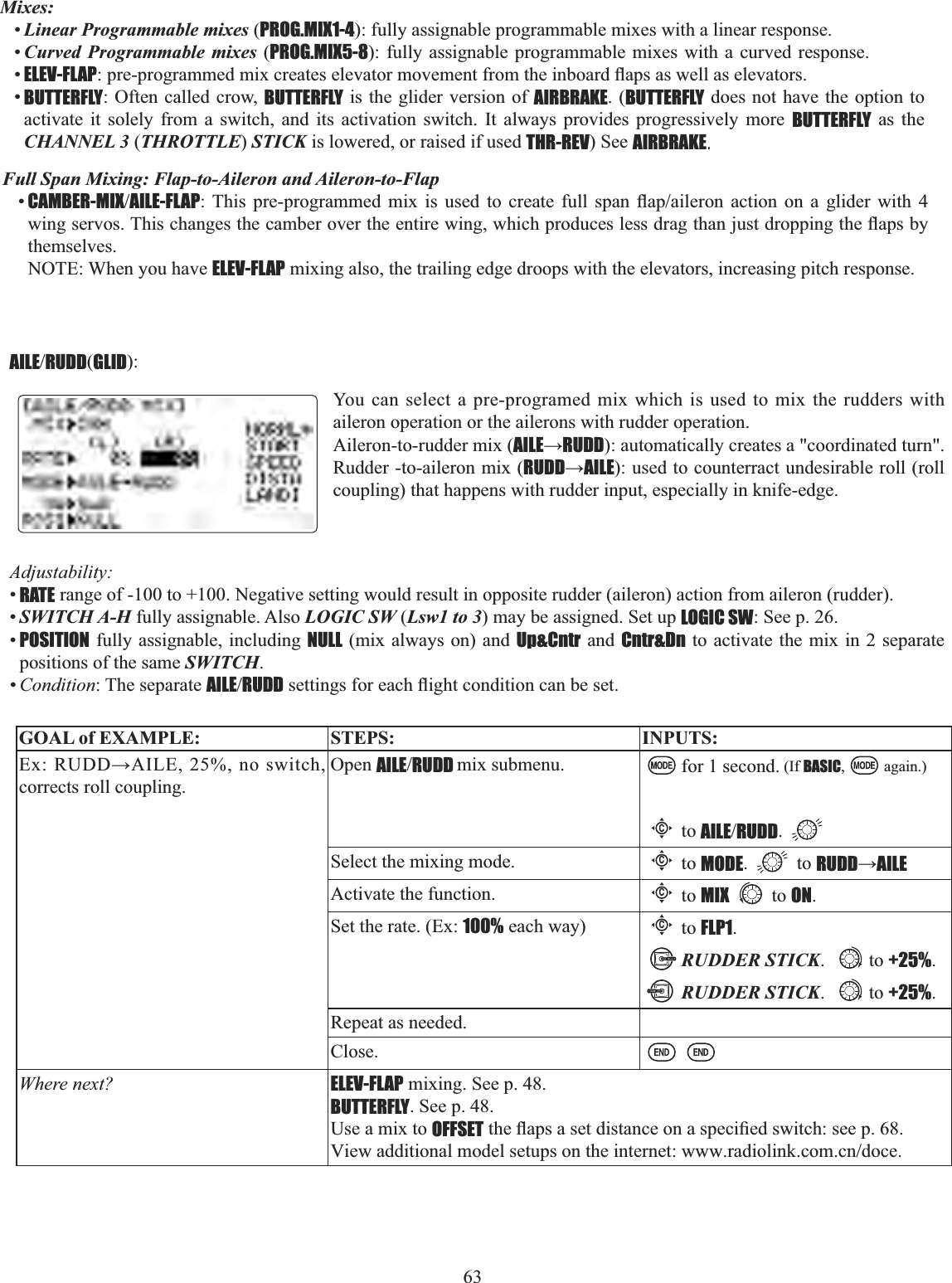 63      Mixes:•Linear Programmable mixes (PROG.MIX1-4): fully assignable programmable mixes with a linear response. •Curved Programmable mixes (PROG.MIX5-8): fully assignable programmable mixes with a curved response.  •ELEV-FLAPSUHSURJUDPPHGPL[FUHDWHVHOHYDWRUPRYHPHQWIURPWKHLQERDUGÀDSVDVZHOODVHOHYDWRUV•BUTTERFLY: Often called crow, BUTTERFLY is the glider version of AIRBRAKE. (BUTTERFLY does not have the option to activate it solely from a switch, and its activation switch. It always provides progressively more BUTTERFLY as the CHANNEL 3 (THROTTLE)STICK is lowered, or raised if used THR-REV) See AIRBRAKE.Full Span Mixing: Flap-to-Aileron and Aileron-to-Flap•CAMBER-MIXAILE-FLAP 7KLV SUHSURJUDPPHG PL[ LV XVHG WR FUHDWH IXOO VSDQ ÀDSDLOHURQ DFWLRQ RQ D JOLGHU ZLWK ZLQJVHUYRV7KLVFKDQJHVWKHFDPEHURYHUWKHHQWLUHZLQJZKLFKSURGXFHVOHVVGUDJWKDQMXVWGURSSLQJWKHÀDSVE\themselves.NOTE: When you have ELEV-FLAP mixing also, the trailing edge droops with the elevators, increasing pitch response. AILERUDD(GLID):Adjustability:•RATE range of -100 to +100. Negative setting would result in opposite rudder (aileron) action from aileron (rudder). •SWITCH A-H fully assignable. Also LOGIC SW (Lsw1 to 3) may be assigned. Set up LOGIC SW: See p. 26.•POSITION fully assignable, including NULL (mix always on) and Up&amp;Cntr and Cntr&amp;Dn to activate the mix in 2 separate positions of the same SWITCH.•Condition: The separate AILERUDDVHWWLQJVIRUHDFKÀLJKWFRQGLWLRQFDQEHVHWYou can select a pre-programed mix which is used to mix the rudders with aileron operation or the ailerons with rudder operation.Aileron-to-rudder mix (AILEĺRUDD): automatically creates a &quot;coordinated turn&quot;. Rudder -to-aileron mix (RUDDĺAILE): used to counterract undesirable roll (roll coupling) that happens with rudder input, especially in knife-edge.GOAL of EXAMPLE: STEPS: INPUTS:([58&apos;&apos;ĺ$,/(QRVZLWFKcorrects roll coupling.Open AILERUDD mix submenu. for 1 second. (If BASIC, again.)Cto AILERUDD.Select the mixing mode.Cto MODE.  to RUDDĺAILEActivate the function.Cto MIX to ON.Set the rate. (Ex: 100% each way)Cto FLP1.RUDDER STICK. to +25%.RUDDER STICK. to +25%.Repeat as needed.Close.Where next? ELEV-FLAP mixing. See p. 48.BUTTERFLY. See p. 48.Use a mix to OFFSETWKHÀDSVDVHWGLVWDQFHRQDVSHFL¿HGVZLWFKVHHSView additional model setups on the internet: www.radiolink.com.cn/doce.