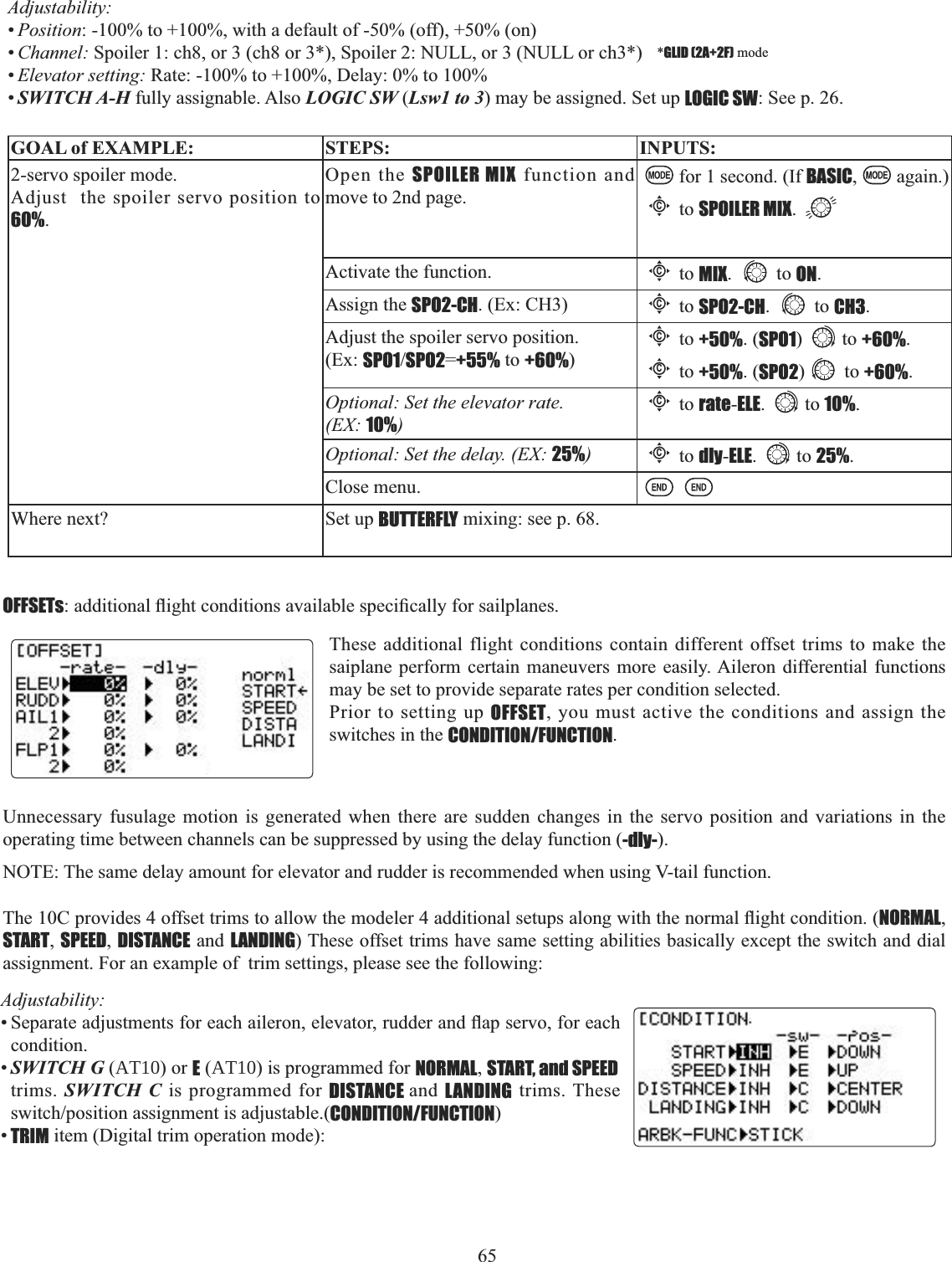 65 Adjustability:•Position: -100% to +100%, with a default of -50% (off), +50% (on)•Channel: Spoiler 1: ch8, or 3 (ch8 or 3*), Spoiler 2: NULL, or 3 (NULL or ch3*)   *GLID (2A+2F) mode•Elevator setting: Rate: -100% to +100%, Delay: 0% to 100%•SWITCH A-H fully assignable. Also LOGIC SW (Lsw1 to 3) may be assigned. Set up LOGIC SW: See p. 26.GOAL of EXAMPLE: STEPS: INPUTS:2-servo spoiler mode. Adjust  the spoiler servo position to 60%.Open the SPOILER MIX function and move to 2nd page.for 1 second. (If BASIC,again.)Cto SPOILER MIX.Activate the function.Cto MIX. to ON.Assign the SPO2-CH. (Ex: CH3)Cto SPO2-CH. to CH3.Adjust the spoiler servo position. (Ex: SPO1SPO2=+55% to +60%)Cto +50%. (SPO1) to +60%.Cto +50%. (SPO2) to +60%.Optional: Set the elevator rate. (EX: 10%)Cto rate-ELE. to 10%.Optional: Set the delay. (EX: 25%)Cto dly-ELE. to 25%.Close menu.Where next? Set up BUTTERFLY mixing: see p. 68.OFFSETsDGGLWLRQDOÀLJKWFRQGLWLRQVDYDLODEOHVSHFL¿FDOO\IRUVDLOSODQHVUnnecessary fusulage motion is generated when there are sudden changes in the servo position and variations in the operating time between channels can be suppressed by using the delay function (-dly-).NOTE: The same delay amount for elevator and rudder is recommended when using V-tail function.7KH&amp;SURYLGHVRIIVHWWULPVWRDOORZWKHPRGHOHUDGGLWLRQDOVHWXSVDORQJZLWKWKHQRUPDOÀLJKWFRQGLWLRQNORMAL,START,SPEED,DISTANCE and LANDING) These offset trims have same setting abilities basically except the switch and dial assignment. For an example of  trim settings, please see the following: These additional flight conditions contain different offset trims to make the saiplane perform certain maneuvers more easily. Aileron differential functions may be set to provide separate rates per condition selected. Prior to setting up OFFSET, you must active the conditions and assign the switches in the CONDITION/FUNCTION.Adjustability:6HSDUDWHDGMXVWPHQWVIRUHDFKDLOHURQHOHYDWRUUXGGHUDQGÀDSVHUYRIRUHDFKcondition.•SWITCH G (AT10) or E (AT10) is programmed for NORMAL,START, and SPEEDtrims. SWITCH C is programmed for DISTANCE and LANDING trims. These VZLWFKSRVLWLRQDVVLJQPHQWLVDGMXVWDEOHCONDITION/FUNCTION)•TRIM item (Digital trim operation mode): 