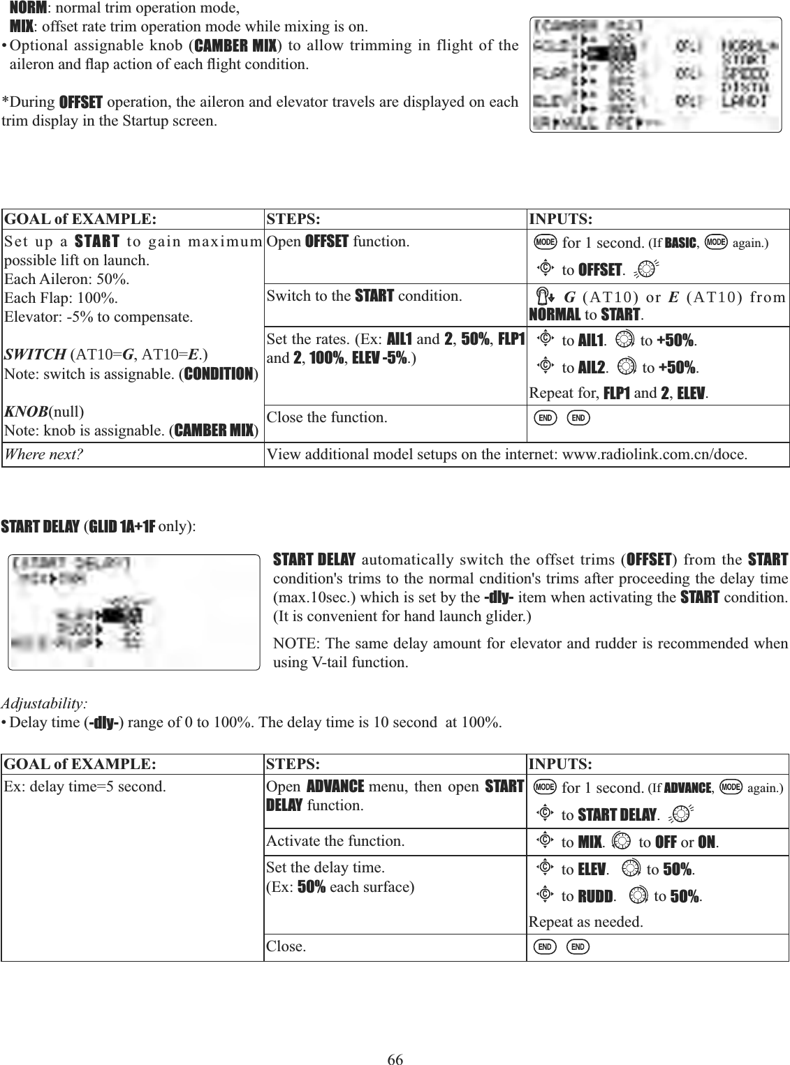 66 NORM: normal trim operation mode, MIX: offset rate trim operation mode while mixing is on. • Optional assignable knob (CAMBER MIX) to allow trimming in flight of the DLOHURQDQGÀDSDFWLRQRIHDFKÀLJKWFRQGLWLRQ*During OFFSET operation, the aileron and elevator travels are displayed on each trim display in the Startup screen. GOAL of EXAMPLE: STEPS: INPUTS:Set up a START to gain maximum possible lift on launch. Each Aileron: 50%.Each Flap: 100%.Elevator: -5% to compensate.SWITCH (AT10=G, AT10=E.)Note: switch is assignable. (CONDITION)KNOB(null)Note: knob is assignable. (CAMBER MIX)Open OFFSET function. for 1 second. (If BASIC, again.)Cto OFFSET.Switch to the START condition. G (AT10) or E (AT10) from NORMAL to START.Set the rates. (Ex: AIL1 and 2,50%,FLP1and 2,100%,ELEV -5%.)Cto AIL1. to +50%.Cto AIL2. to +50%.Repeat for, FLP1 and 2,ELEV.Close the function.Where next? View additional model setups on the internet: www.radiolink.com.cn/doce.START DELAY (GLID 1A+1F only):START DELAY automatically switch the offset trims (OFFSET) from the STARTcondition&apos;s trims to the normal cndition&apos;s trims after proceeding the delay time (max.10sec.) which is set by the -dly- item when activating the START condition. (It is convenient for hand launch glider.)NOTE: The same delay amount for elevator and rudder is recommended when using V-tail function.Adjustability:• Delay time (-dly-) range of 0 to 100%. The delay time is 10 second  at 100%.GOAL of EXAMPLE: STEPS: INPUTS:Ex: delay time=5 second.  Open  ADVANCE menu, then open START DELAY function.for 1 second. (If ADVANCE, again.)Cto START DELAY.Activate the function.Cto MIX. to OFF or ON.Set the delay time. (Ex: 50% each surface)Cto ELEV. to 5O%.Cto RUDD. to 5O%.Repeat as needed.Close.