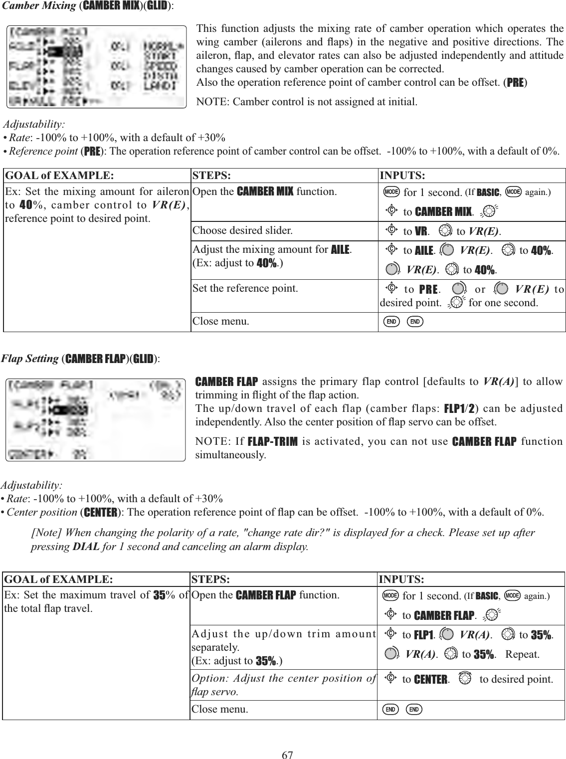 67  Camber Mixing (CAMBER MIX)(GLID):This function adjusts the mixing rate of camber operation which operates the ZLQJ FDPEHU DLOHURQV DQG ÀDSV LQ WKH QHJDWLYH DQG SRVLWLYH GLUHFWLRQV7KHDLOHURQÀDSDQGHOHYDWRUUDWHVFDQDOVREHDGMXVWHGLQGHSHQGHQWO\DQGDWWLWXGHchanges caused by camber operation can be corrected.Also the operation reference point of camber control can be offset. (PRE)NOTE: Camber control is not assigned at initial.GOAL of EXAMPLE: STEPS: INPUTS:Ex: Set the mixing amount for aileron to 40%, camber control to VR(E),reference point to desired point.Open the CAMBER MIX function. for 1 second. (If BASIC, again.)Cto CAMBER MIX.Choose desired slider.Cto VR. to VR(E).Adjust the mixing amount for AILE.(Ex: adjust to 40%.)Cto AILE.VR(E). to 40%. VR(E). to 40%.Set the reference point. Cto PRE.  or VR(E) to desired point.  for one second.Close menu.Adjustability:•Rate: -100% to +100%, with a default of +30%•Reference point (PRE): The operation reference point of camber control can be offset.  -100% to +100%, with a default of 0%.Flap Setting (CAMBER FLAP)(GLID):CAMBER FLAP assigns the primary flap control [defaults to VR(A)] to allow WULPPLQJLQÀLJKWRIWKHÀDSDFWLRQ7KHXSGRZQWUDYHORIHDFKIODSFDPEHUIODSVFLP12) can be adjusted LQGHSHQGHQWO\$OVRWKHFHQWHUSRVLWLRQRIÀDSVHUYRFDQEHRIIVHWNOTE: If FLAP-TRIM is activated, you can not use CAMBER FLAP function simultaneously.[Note] When changing the polarity of a rate, &quot;change rate dir?&quot; is displayed for a check. Please set up after pressing DIAL for 1 second and canceling an alarm display. GOAL of EXAMPLE: STEPS: INPUTS:Ex: Set the maximum travel of 35% of WKHWRWDOÀDSWUDYHOOpen the CAMBER FLAP function. for 1 second. (If BASIC, again.)Cto CAMBER FLAP.$GMXVWWKHXSGRZQWULPDPRXQWseparately. (Ex: adjust to 35%.)Cto FLP1.VR(A). to 35%. VR(A). to 35%.   Repeat.Option: Adjust the center position of ÀDSVHUYRCto CENTER. to desired point.Close menu.Adjustability:•Rate: -100% to +100%, with a default of +30%•Center position (CENTER7KHRSHUDWLRQUHIHUHQFHSRLQWRIÀDSFDQEHRIIVHWWRZLWKDGHIDXOWRI