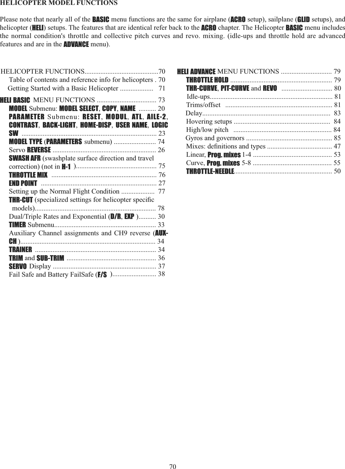 70    HELICOPTER MODEL FUNCTIONS Please note that nearly all of the BASIC menu functions are the same for airplane (ACRO setup), sailplane (GLID setups), and helicopter (HELI) setups. The features that are identical refer back to the ACRO chapter. The Helicopter BASIC menu includes the normal condition&apos;s throttle and collective pitch curves and revo. mixing. (idle-ups and throttle hold are advanced features and are in the ADVANCE menu). HELICOPTER FUNCTIONS..........................................70Table of contents and reference info for helicopters . 70Getting Started with a Basic Helicopter ...................   71HELI BASIC  MENU FUNCTIONS .................................. 73MODEL Submenu: MODEL SELECT,COPY,NAME .......... 20 PARAMETER Submenu: RESET,  MODUL,  ATL,  AILE-2,CONTRAST,BACK-LIGHT,HOME-DISP,USER NAME,LOGIC SW ............................................................................. 23MODEL TYPE (PARAMETERS submenu) ........................ 74Servo REVERSE ........................................................... 26SWASH AFR (swashplate surface direction and travelcorrection) (not in H-1 ).............................................. 75THROTTLE MIX ............................................................ 76END POINT .................................................................. 27Setting up the Normal Flight Condition ...................  77THR-CUTVSHFLDOL]HGVHWWLQJVIRUKHOLFRSWHUVSHFL¿Fmodels)..................................................................... 78&apos;XDO7ULSOH5DWHVDQG([SRQHQWLDOD/R,EXP ).......... 30TIMER Submenu.......................................................... 33Auxiliary Channel assignments and CH9 reverse (AUX-CH )............................................................................. 34TRAINER ..................................................................... 34TRIM and SUB-TRIM ................................................... 36SERVO Display ........................................................... 37Fail Safe and Battery FailSafe (F/S )......................... 38HELI ADVANCE MENU FUNCTIONS ............................. 79THROTTLE HOLD .......................................................... 79THR-CURVE,PIT-CURVE and REVO ............................. 80Idle-ups...................................................................... 817ULPVRIIVHW ............................................................. 81Delay.........................................................................  83Hovering setups .......................................................  84+LJKORZSLWFK ........................................................ 84Gyros and governors ................................................. 850L[HVGH¿QLWLRQVDQGW\SHV..................................... 47Linear, Prog. mixes 1-4 ............................................. 53Curve, Prog. mixes 5-8 ............................................. 55THROTTLE-NEEDLE........................................................ 50