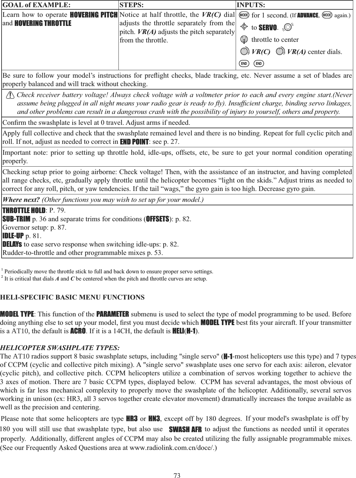 73  GOAL of EXAMPLE: STEPS: INPUTS:Learn how to operate HOVERING PITCHand HOVERING THROTTLENotice at half throttle, the VR(C) dial adjusts the throttle separately from the pitch. VR(A) adjusts the pitch separately from the throttle.for 1 second. (If ADVANCE, again.)Cto SERVO.throttle to centerVR(C) VR(A) center dials.%H VXUH WR IROORZ \RXU PRGHO¶V LQVWUXFWLRQV IRU SUHÀLJKW FKHFNV EODGH WUDFNLQJ HWF 1HYHU DVVXPH D VHW RI EODGHV DUHproperly balanced and will track without checking. Check receiver battery voltage! Always check voltage with a voltmeter prior to each and every engine start.(Never DVVXPHEHLQJSOXJJHGLQDOOQLJKWPHDQV\RXUUDGLRJHDULVUHDG\WRÀ\,QVXI¿FLHQWFKDUJHELQGLQJVHUYROLQNDJHVand other problems can result in a dangerous crash with the possibility of injury to yourself, others and property.&amp;RQ¿UPWKHVZDVKSODWHLVOHYHODWWUDYHO$GMXVWDUPVLIQHHGHGApply full collective and check that the swashplate remained level and there is no binding. Repeat for full cyclic pitch and roll. If not, adjust as needed to correct in END POINT: see p. 27.Important note: prior to setting up throttle hold, idle-ups, offsets, etc, be sure to get your normal condition operating properly.Checking setup prior to going airborne: Check voltage! Then, with the assistance of an instructor, and having completed all range checks, etc, gradually apply throttle until the helicopter becomes “light on the skids.” Adjust trims as needed to correct for any roll, pitch, or yaw tendencies. If the tail “wags,” the gyro gain is too high. Decrease gyro gain.Where next? (Other functions you may wish to set up for your model.)THROTTLE HOLD: P. 79.SUB-TRIM p. 36 and separate trims for conditions (OFFSETS): p. 82.Governor setup: p. 87.IDLE-UP p. 81.DELAYs to ease servo response when switching idle-ups: p. 82.Rudder-to-throttle and other programmable mixes p. 53.1 Periodically move the throttle stick to full and back down to ensure proper servo settings. 2 It is critical that dials A and C be centered when the pitch and throttle curves are setup. HELI-SPECIFIC BASIC MENU FUNCTIONS MODEL TYPE: This function of the PARAMETER submenu is used to select the type of model programming to be used. Before GRLQJDQ\WKLQJHOVHWRVHWXS\RXUPRGHO¿UVW\RXPXVWGHFLGHZKLFKMODEL TYPEEHVW¿WV\RXUDLUFUDIW,I\RXUWUDQVPLWWHUis a AT10, the default is ACRO. If it is a 14CH, the default is HELI(H-1).HELICOPTER SWASHPLATE TYPES: The AT10 radios support 8 basic swashplate setups, including &quot;single servo&quot; (H-1-most helicopters use this type) and 7 types of CCPM (cyclic and collective pitch mixing). A &quot;single servo&quot; swashplate uses one servo for each axis: aileron, elevator (cyclic pitch), and collective pitch. CCPM helicopters utilize a combination of servos working together to achieve the 3 axes of motion. There are 7 basic CCPM types, displayed below.  CCPM has several advantages, the most obvious of which is far less mechanical complexity to properly move the swashplate of the helicopter. Additionally, several servos working in unison (ex: HR3, all 3 servos together create elevator movement) dramatically increases the torque available as well as the precision and centering. Please note that some helicopters are type HR3 or HN3, except off by 180 degrees.      If your model&apos;s swashplate is off by  180 you will still use that swashplate type, but also use  SWASH AFR  to adjust the functions as needed until it operates properly.  Additionally, different angles of CCPM may also be created utilizing the fully assignable programmable mixes. (See our Frequently Asked Questions area at www.radiolink.com.cn/doce/.) 