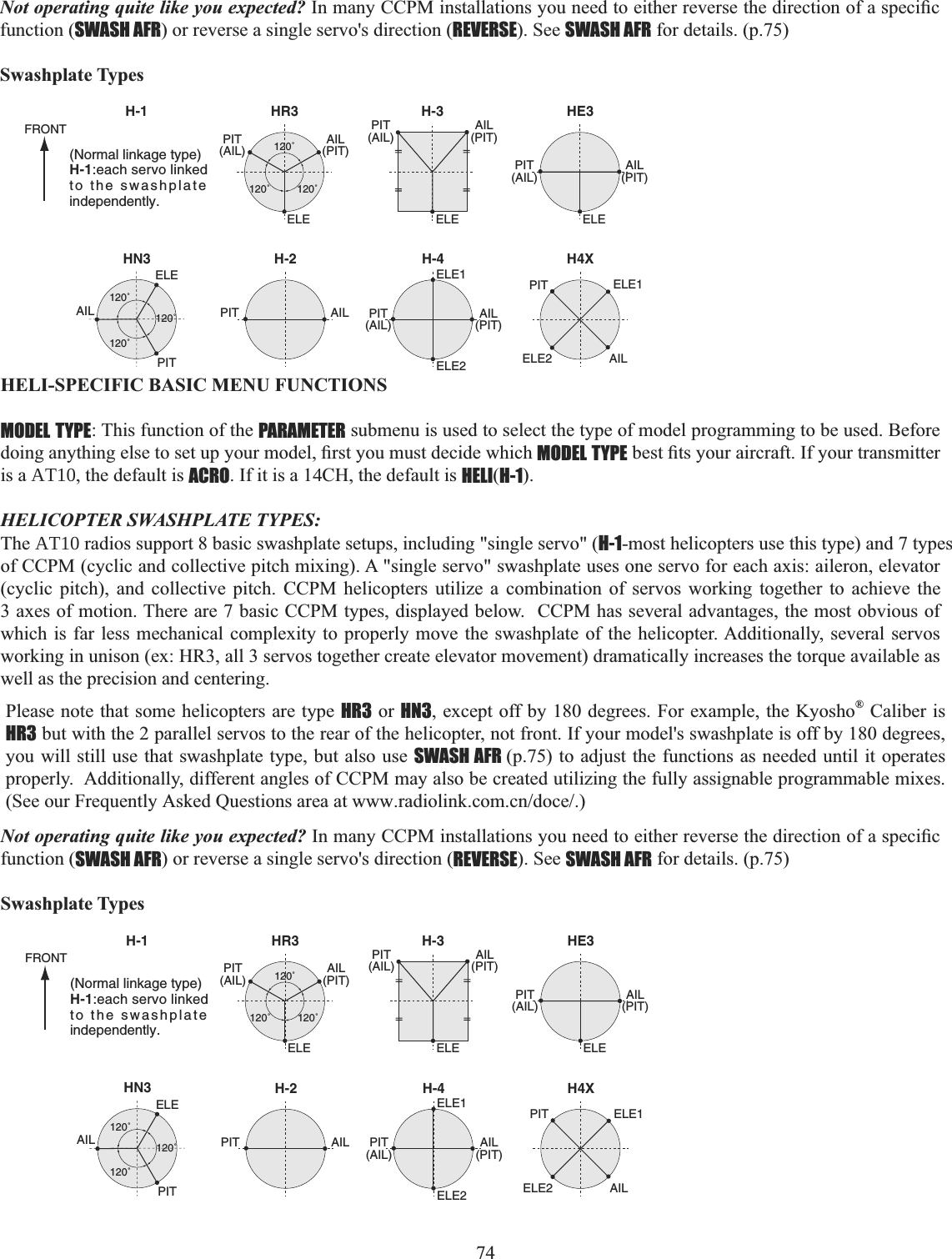 74     Not operating quite like you expected? ,QPDQ\&amp;&amp;30LQVWDOODWLRQV\RXQHHGWRHLWKHUUHYHUVHWKHGLUHFWLRQRIDVSHFL¿Ffunction (SWASH AFR) or reverse a single servo&apos;s direction (REVERSE). See SWASH AFR for details. (p.75) Swashplate TypesHR3H-1 H-3ELE ELEELE1ELE2120˚120˚120˚PIT(AIL)AIL(PIT)PIT(AIL)AIL(PIT)HN3120˚120˚120˚ELEPITAILHE3ELEPIT(AIL)AIL(PIT)PIT(AIL)AIL(PIT)H-2PITFRONTAILH-4ELE1ELE2 AILPITH4X(Normal linkage type)H-1:each servo linked to the swashplate independently.HELI-SPECIFIC BASIC MENU FUNCTIONS MODEL TYPE: This function of the PARAMETER submenu is used to select the type of model programming to be used. Before GRLQJDQ\WKLQJHOVHWRVHWXS\RXUPRGHO¿UVW\RXPXVWGHFLGHZKLFKMODEL TYPEEHVW¿WV\RXUDLUFUDIW,I\RXUWUDQVPLWWHUis a AT10, the default is ACRO. If it is a 14CH, the default is HELI(H-1).HELICOPTER SWASHPLATE TYPES: The AT10 radios support 8 basic swashplate setups, including &quot;single servo&quot; (H-1-most helicopters use this type) and 7 types of CCPM (cyclic and collective pitch mixing). A &quot;single servo&quot; swashplate uses one servo for each axis: aileron, elevator (cyclic pitch), and collective pitch. CCPM helicopters utilize a combination of servos working together to achieve the 3 axes of motion. There are 7 basic CCPM types, displayed below.  CCPM has several advantages, the most obvious of which is far less mechanical complexity to properly move the swashplate of the helicopter. Additionally, several servos working in unison (ex: HR3, all 3 servos together create elevator movement) dramatically increases the torque available as well as the precision and centering. Please note that some helicopters are type HR3 or HN3, except off by 180 degrees. For example, the Kyosho® Caliber is HR3 but with the 2 parallel servos to the rear of the helicopter, not front. If your model&apos;s swashplate is off by 180 degrees, you will still use that swashplate type, but also use SWASH AFR (p.75) to adjust the functions as needed until it operates properly.  Additionally, different angles of CCPM may also be created utilizing the fully assignable programmable mixes. (See our Frequently Asked Questions area at www.radiolink.com.cn/doce/.) Not operating quite like you expected? ,QPDQ\&amp;&amp;30LQVWDOODWLRQV\RXQHHGWRHLWKHUUHYHUVHWKHGLUHFWLRQRIDVSHFL¿Ffunction (SWASH AFR) or reverse a single servo&apos;s direction (REVERSE). See SWASH AFR for details. (p.75) Swashplate TypesHR3H-1 H-3ELE ELEELE1ELE2120˚120˚120˚PIT(AIL)AIL(PIT)PIT(AIL)AIL(PIT)HN3120˚120˚120˚ELEPITAILHE3ELEPIT(AIL)AIL(PIT)PIT(AIL)AIL(PIT)H-2PITFRONTAILH-4ELE1ELE2 AILPITH4X(Normal linkage type)H-1:each servo linked to the swashplate independently.