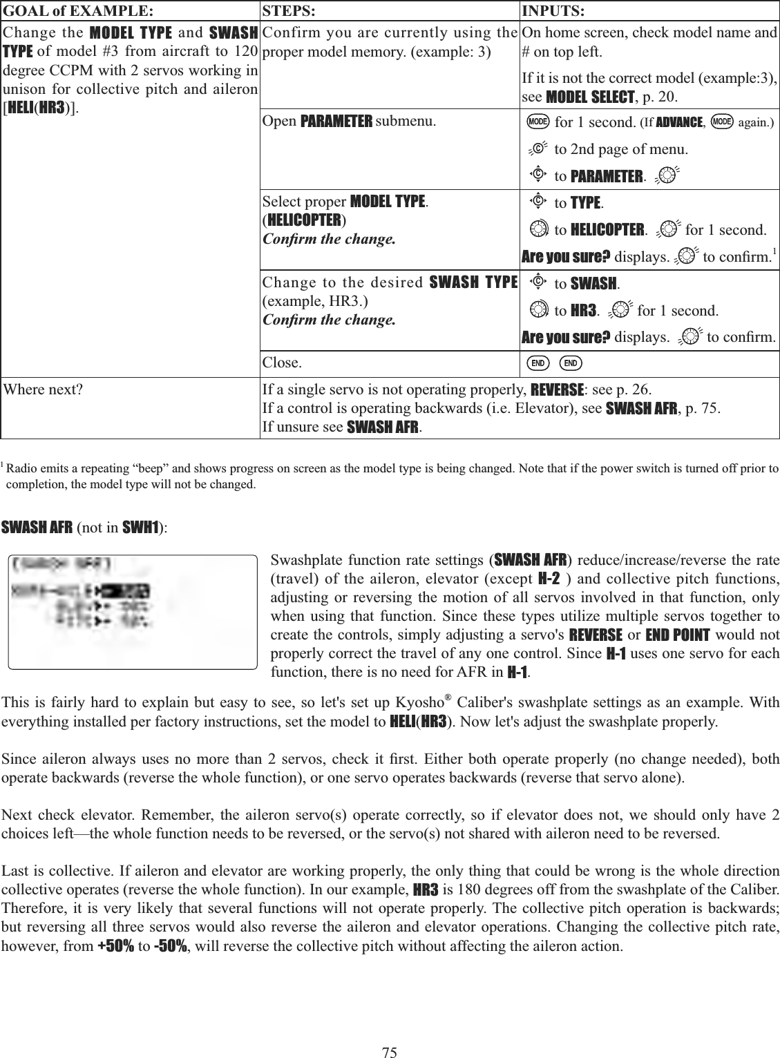 75  GOAL of EXAMPLE: STEPS: INPUTS:Change the MODEL TYPE and SWASH TYPE of model #3 from aircraft to 120degree CCPM with 2 servos working in unison for collective pitch and aileron [HELI(HR3)].Confirm you are currently using the proper model memory. (example: 3)On home screen, check model name and # on top left.If it is not the correct model (example:3), see MODEL SELECT, p. 20.Open PARAMETER submenu. for 1 second. (If ADVANCE, again.)to 2nd page of menu.Cto PARAMETER.Select proper MODEL TYPE.(HELICOPTER)&amp;RQ¿UPWKHFKDQJHCto TYPE.to HELICOPTER. for 1 second.Are you sure? displays. WRFRQ¿UP1Change to the desired SWASH TYPE (example, HR3.) &amp;RQ¿UPWKHFKDQJHCto SWASH.to HR3. for 1 second.Are you sure? displays.  WRFRQ¿UPClose.Where next? If a single servo is not operating properly, REVERSE: see p. 26.If a control is operating backwards (i.e. Elevator), see SWASH AFR, p. 75.If unsure see SWASH AFR.1Radio emits a repeating “beep” and shows progress on screen as the model type is being changed. Note that if the power switch is turned off prior to completion, the model type will not be changed. SWASH AFR (not in SWH1):Swashplate function rate settings (SWASH AFRUHGXFHLQFUHDVHUHYHUVHWKHUDWH(travel) of the aileron, elevator (except H-2 ) and collective pitch functions, adjusting or reversing the motion of all servos involved in that function, only when using that function. Since these types utilize multiple servos together to create the controls, simply adjusting a servo&apos;s REVERSE or END POINT would not properly correct the travel of any one control. Since H-1 uses one servo for each function, there is no need for AFR in H-1.This is fairly hard to explain but easy to see, so let&apos;s set up Kyosho® Caliber&apos;s swashplate settings as an example. With everything installed per factory instructions, set the model to HELI(HR3). Now let&apos;s adjust the swashplate properly. 6LQFH DLOHURQ DOZD\V XVHV QR PRUH WKDQ  VHUYRV FKHFN LW ¿UVW (LWKHU ERWK RSHUDWH SURSHUO\ QR FKDQJH QHHGHG ERWKoperate backwards (reverse the whole function), or one servo operates backwards (reverse that servo alone). Next check elevator. Remember, the aileron servo(s) operate correctly, so if elevator does not, we should only have 2choices left—the whole function needs to be reversed, or the servo(s) not shared with aileron need to be reversed. Last is collective. If aileron and elevator are working properly, the only thing that could be wrong is the whole direction collective operates (reverse the whole function). In our example, HR3 is 180 degrees off from the swashplate of the Caliber. Therefore, it is very likely that several functions will not operate properly. The collective pitch operation is backwards; but reversing all three servos would also reverse the aileron and elevator operations. Changing the collective pitch rate, however, from +50% to -50%, will reverse the collective pitch without affecting the aileron action.