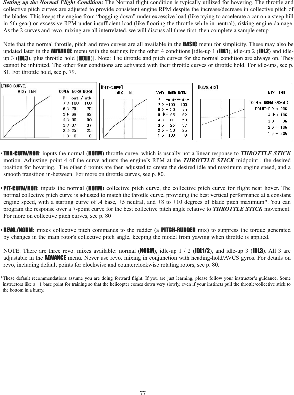 77  Setting up the Normal Flight Condition:7KH1RUPDOÀLJKWFRQGLWLRQLVW\SLFDOO\XWLOL]HGIRUKRYHULQJ7KHWKURWWOHDQGFROOHFWLYHSLWFKFXUYHVDUHDGMXVWHGWRSURYLGHFRQVLVWHQWHQJLQH530GHVSLWHWKHLQFUHDVHGHFUHDVHLQFROOHFWLYHSLWFKRIthe blades. This keeps the engine from “bogging down” under excessive load (like trying to accelerate a car on a steep hill LQWKJHDURUH[FHVVLYH530XQGHULQVXI¿FLHQWORDGOLNHÀRRULQJWKHWKURWWOHZKLOHLQQHXWUDOULVNLQJHQJLQHGDPDJH$VWKHFXUYHVDQGUHYRPL[LQJDUHDOOLQWHUUHODWHGZHZLOOGLVFXVVDOOWKUHH¿UVWWKHQFRPSOHWHDVDPSOHVHWXSNote that the normal throttle, pitch and revo curves are all available in the BASIC menu for simplicity. These may also be updated later in the ADVANCE menu with the settings for the other 4 conditions [idle-up 1 (IDL1), idle-up 2 (IDL2) and idle-up 3 (IDL3), plus throttle hold (HOLD)]. Note: The throttle and pitch curves for the normal condition are always on. They cannot be inhibited. The other four conditions are activated with their throttle curves or throttle hold. For idle-ups, see p. 81. For throttle hold, see p. 79. •THR-CURV/NOR: inputs the normal (NORM) throttle curve, which is usually not a linear response to THROTTLE STICKmotion. Adjusting point 4 of the curve adjusts the engine’s RPM at the THROTTLE STICK midpoint . the desired position for hovering.  The other 6 points are then adjusted to create the desired idle and maximum engine speed, and a smooth transition in-between. For more on throttle curves, see p. 80. •PIT-CURV/NOR: inputs the normal (NORM) collective pitch curve, the collective pitch curve for flight near hover. The normal collective pitch curve is adjusted to match the throttle curve, providing the best vertical performance at a constant engine speed, with a starting curve of .4 base, +5 neutral, and +8 to +10 degrees of blade pitch maximum*. You can program the response over a 7-point curve for the best collective pitch angle relative to THROTTLE STICK movement.  For more on collective pitch curves, see p. 80 •REVO./NORM: mixes collective pitch commands to the rudder (a PITCH-RUDDER mix) to suppress the torque generated by changes in the main rotor&apos;s collective pitch angle, keeping the model from yawing when throttle is applied. NOTE: There are three revo. mixes available: normal (NORMLGOHXSIDL1/2), and idle-up 3 (IDL3). All 3 are adjustable in the ADVANCEPHQX1HYHUXVHUHYRPL[LQJLQFRQMXQFWLRQZLWKKHDGLQJKROG$9&amp;6J\URV)RUGHWDLOVRQrevo, including default points for clockwise and counterclockwise rotating rotors, see p. 80. 7KHVH GHIDXOW UHFRPPHQGDWLRQV DVVXPH \RX DUH GRLQJ IRUZDUG ÀLJKW ,I \RX DUH MXVW OHDUQLQJ SOHDVH IROORZ \RXU LQVWUXFWRU¶V JXLGDQFH 6RPHLQVWUXFWRUVOLNHDEDVHSRLQWIRUWUDLQLQJVRWKDWWKHKHOLFRSWHUFRPHVGRZQYHU\VORZO\HYHQLI\RXULQVWLQFWVSXOOWKHWKURWWOHFROOHFWLYHVWLFNWRthe bottom in a hurry. 