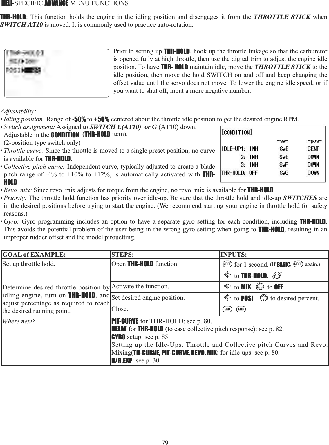 79    HELI-SPECIFIC ADVANCE MENU FUNCTIONS THR-HOLD: This function holds the engine in the idling position and disengages it from the THROTTLE STICK when SWITCH AT10 is moved. It is commonly used to practice auto-rotation. Prior to setting up THR-HOLD, hook up the throttle linkage so that the carburetor is opened fully at high throttle, then use the digital trim to adjust the engine idle position. To have THR- HOLD maintain idle, move the THROTTLE STICK to the idle position, then move the hold SWITCH on and off and keep changing the offset value until the servo does not move. To lower the engine idle speed, or if you want to shut off, input a more negative number. Adjustability:•Idling position: Range of -50% to +50% centered about the throttle idle position to get the desired engine RPM. •Switch assignment: Assigned to SWITCH E(AT10)  or G (AT10) down. Adjustable in the CONDITION  (THR-HOLD item). (2-position type switch only)•Throttle curve: Since the throttle is moved to a single preset position, no curve is available for THR-HOLD.•Collective pitch curve: Independent curve, typically adjusted to create a blade pitch range of -4% to +10% to +12%, is automatically activated with THR-HOLD.•Revo. mix: Since revo. mix adjusts for torque from the engine, no revo. mix is available for THR-HOLD.•Priority: The throttle hold function has priority over idle-up. Be sure that the throttle hold and idle-up SWITCHES are in the desired positions before trying to start the engine. (We recommend starting your engine in throttle hold for safety reasons.)•Gyro: Gyro programming includes an option to have a separate gyro setting for each condition, including THR-HOLD.This avoids the potential problem of the user being in the wrong gyro setting when going to THR-HOLD, resulting in an improper rudder offset and the model pirouetting. GOAL of EXAMPLE: STEPS: INPUTS:Set up throttle hold.Determine desired throttle position by idling engine, turn on THR-HOLD, and adjust percentage as required to reach the desired running point. Open THR-HOLD function. for 1 second. (If BASIC, again.)Cto THR-HOLD.Activate the function.Cto MIX. to OFF.Set desired engine position.Cto POSI. to desired percent. Close.Where next? PIT-CURVE for THR-HOLD: see p. 80.DELAY for THR-HOLD (to ease collective pitch response): see p. 82.GYRO setup: see p. 85.Setting up the Idle-Ups: Throttle and Collective pitch Curves and Revo. Mixing(TH-CURVE, PIT-CURVE, REVO. MIX) for idle-ups: see p. 80.D/R,EXP: see p. 30.