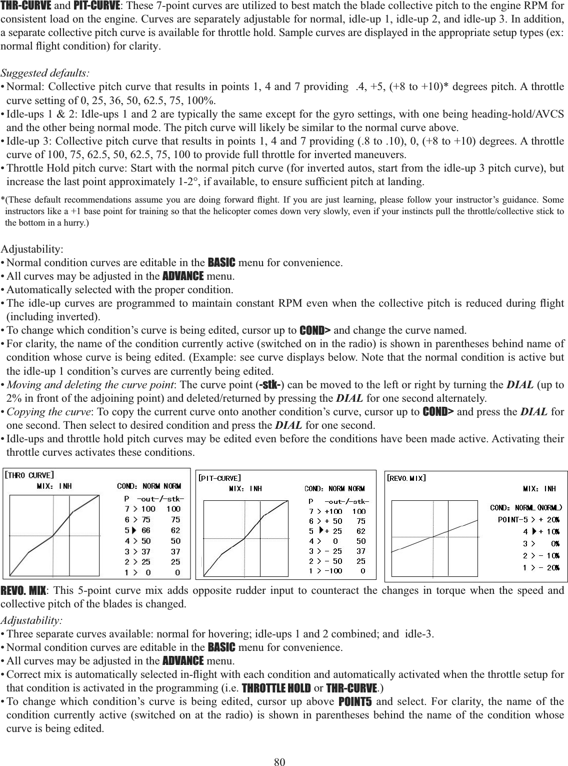 80 THR-CURVE and PIT-CURVE: These 7-point curves are utilized to best match the blade collective pitch to the engine RPM for consistent load on the engine. Curves are separately adjustable for normal, idle-up 1, idle-up 2, and idle-up 3. In addition, a separate collective pitch curve is available for throttle hold. Sample curves are displayed in the appropriate setup types (ex: QRUPDOÀLJKWFRQGLWLRQIRUFODULW\Suggested defaults: • Normal: Collective pitch curve that results in points 1, 4 and 7 providing  .4, +5, (+8 to +10)* degrees pitch. A throttle curve setting of 0, 25, 36, 50, 62.5, 75, 100%. ,GOHXSV,GOHXSVDQGDUHW\SLFDOO\WKHVDPHH[FHSWIRUWKHJ\URVHWWLQJVZLWKRQHEHLQJKHDGLQJKROG$9&amp;6and the other being normal mode. The pitch curve will likely be similar to the normal curve above. • Idle-up 3: Collective pitch curve that results in points 1, 4 and 7 providing (.8 to .10), 0, (+8 to +10) degrees. A throttle curve of 100, 75, 62.5, 50, 62.5, 75, 100 to provide full throttle for inverted maneuvers. • Throttle Hold pitch curve: Start with the normal pitch curve (for inverted autos, start from the idle-up 3 pitch curve), but LQFUHDVHWKHODVWSRLQWDSSUR[LPDWHO\LIDYDLODEOHWRHQVXUHVXI¿FLHQWSLWFKDWODQGLQJ7KHVH GHIDXOW UHFRPPHQGDWLRQV DVVXPH \RX DUH GRLQJ IRUZDUG ÀLJKW ,I \RX DUH MXVW OHDUQLQJ SOHDVH IROORZ \RXU LQVWUXFWRU¶V JXLGDQFH 6RPHLQVWUXFWRUVOLNHDEDVHSRLQWIRUWUDLQLQJVRWKDWWKHKHOLFRSWHUFRPHVGRZQYHU\VORZO\HYHQLI\RXULQVWLQFWVSXOOWKHWKURWWOHFROOHFWLYHVWLFNWRthe bottom in a hurry.) Adjustability:• Normal condition curves are editable in the BASIC menu for convenience. • All curves may be adjusted in the ADVANCE menu. • Automatically selected with the proper condition. 7KHLGOHXSFXUYHV DUHSURJUDPPHGWRPDLQWDLQFRQVWDQW530 HYHQZKHQWKHFROOHFWLYHSLWFK LVUHGXFHGGXULQJÀLJKW(including inverted). • To change which condition’s curve is being edited, cursor up to COND&gt; and change the curve named. • For clarity, the name of the condition currently active (switched on in the radio) is shown in parentheses behind name of condition whose curve is being edited. (Example: see curve displays below. Note that the normal condition is active but the idle-up 1 condition’s curves are currently being edited. •Moving and deleting the curve point: The curve point (-stk-) can be moved to the left or right by turning the DIAL (up to LQIURQWRIWKHDGMRLQLQJSRLQWDQGGHOHWHGUHWXUQHGE\SUHVVLQJWKHDIAL for one second alternately. •Copying the curve: To copy the current curve onto another condition’s curve, cursor up to COND&gt; and press the DIAL for one second. Then select to desired condition and press the DIAL for one second.• Idle-ups and throttle hold pitch curves may be edited even before the conditions have been made active. Activating their throttle curves activates these conditions. REVO. MIX: This 5-point curve mix adds opposite rudder input to counteract the changes in torque when the speed and collective pitch of the blades is changed. Adjustability:• Three separate curves available: normal for hovering; idle-ups 1 and 2 combined; and  idle-3. • Normal condition curves are editable in the BASIC menu for convenience. • All curves may be adjusted in the ADVANCE menu. &amp;RUUHFWPL[LVDXWRPDWLFDOO\VHOHFWHGLQÀLJKWZLWKHDFKFRQGLWLRQDQGDXWRPDWLFDOO\DFWLYDWHGZKHQWKHWKURWWOHVHWXSIRUthat condition is activated in the programming (i.e. THROTTLE HOLD or THR-CURVE.)• To change which condition’s curve is being edited, cursor up above POINT5 and select. For clarity, the name of the condition currently active (switched on at the radio) is shown in parentheses behind the name of the condition whose curve is being edited. 