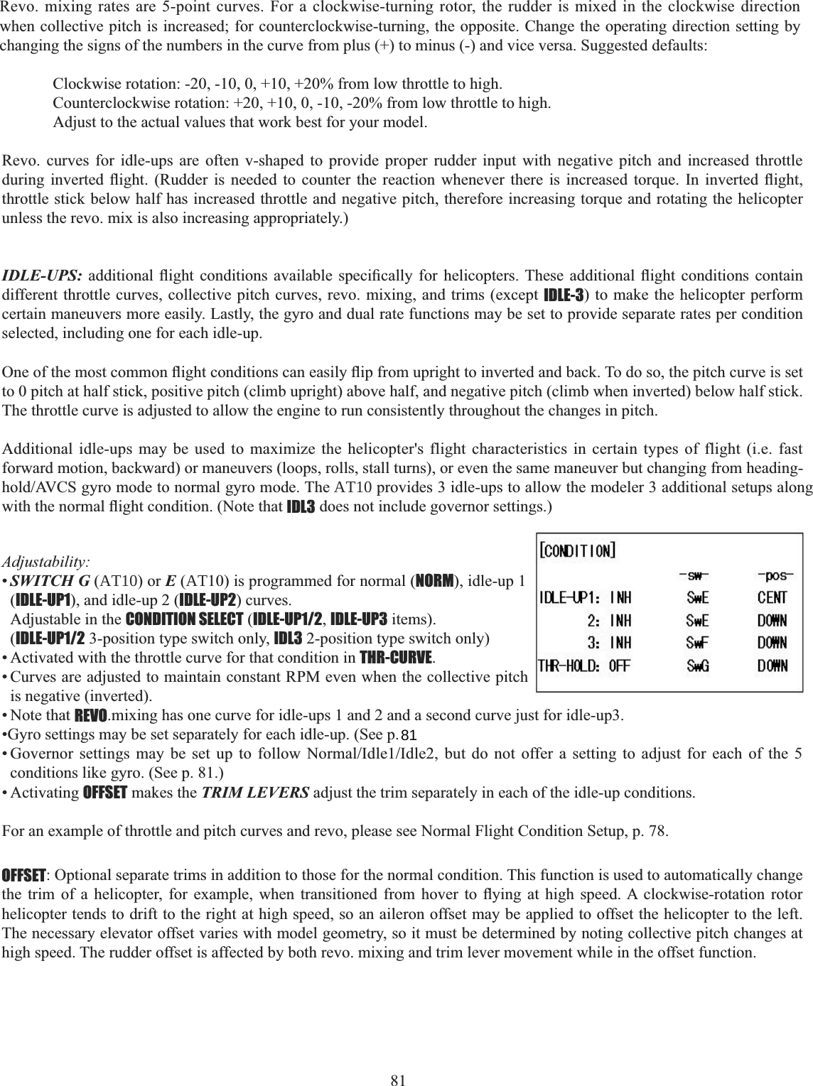 81  Revo. curves for idle-ups are often v-shaped to provide proper rudder input with negative pitch and increased throttle GXULQJ LQYHUWHG ÀLJKW 5XGGHU LV QHHGHG WR FRXQWHU WKH UHDFWLRQ ZKHQHYHU WKHUH LV LQFUHDVHG WRUTXH ,Q LQYHUWHG ÀLJKWthrottle stick below half has increased throttle and negative pitch, therefore increasing torque and rotating the helicopter unless the revo. mix is also increasing appropriately.) IDLE-UPS: DGGLWLRQDO ÀLJKW FRQGLWLRQV DYDLODEOH VSHFL¿FDOO\ IRU KHOLFRSWHUV 7KHVH DGGLWLRQDO ÀLJKW FRQGLWLRQV FRQWDLQdifferent throttle curves, collective pitch curves, revo. mixing, and trims (except IDLE-3) to make the helicopter perform certain maneuvers more easily. Lastly, the gyro and dual rate functions may be set to provide separate rates per condition selected, including one for each idle-up. 2QHRIWKHPRVWFRPPRQÀLJKWFRQGLWLRQVFDQHDVLO\ÀLSIURPXSULJKWWRLQYHUWHGDQGEDFN7RGRVRWKHSLWFKFXUYHLVVHWto 0 pitch at half stick, positive pitch (climb upright) above half, and negative pitch (climb when inverted) below half stick. The throttle curve is adjusted to allow the engine to run consistently throughout the changes in pitch. Additional idle-ups may be used to maximize the helicopter&apos;s flight characteristics in certain types of flight (i.e. fast forward motion, backward) or maneuvers (loops, rolls, stall turns), or even the same maneuver but changing from heading-KROG$9&amp;6J\URPRGHWRQRUPDOJ\URPRGH7KHAT10SURYLGHVLGOHXSVWRDOORZWKHPRGHOHUDGGLWLRQDOVHWXSVDORQJZLWKWKHQRUPDOÀLJKWFRQGLWLRQ1RWHWKDWIDL3 does not include governor settings.) Adjustability:•SWITCH G (AT10) or E (AT10) is programmed for normal (NORM), idle-up 1 (IDLE-UP1), and idle-up 2 (IDLE-UP2) curves. Adjustable in the CONDITION SELECT (IDLE-UP1/2,IDLE-UP3 items). (IDLE-UP1/2 3-position type switch only, IDL3 2-position type switch only)• Activated with the throttle curve for that condition in THR-CURVE.• Curves are adjusted to maintain constant RPM even when the collective pitch is negative (inverted). • Note that REVO.mixing has one curve for idle-ups 1 and 2 and a second curve just for idle-up3. •Gyro settings may be set separately for each idle-up. (See p.  *RYHUQRU VHWWLQJV PD\ EH VHW XS WR IROORZ 1RUPDO,GOH,GOH EXW GR QRW RIIHU D VHWWLQJ WR DGMXVW IRU HDFK RI WKH conditions like gyro. (See p. 81.) • Activating OFFSET makes the TRIM LEVERS adjust the trim separately in each of the idle-up conditions. For an example of throttle and pitch curves and revo, please see Normal Flight Condition Setup, p. 78. Revo. mixing rates are 5-point curves. For a clockwise-turning rotor, the rudder is mixed in the clockwise direction when collective pitch is increased; for counterclockwise-turning, the opposite. Change the operating direction setting by changing the signs of the numbers in the curve from plus (+) to minus (-) and vice versa. Suggested defaults: Clockwise rotation: -20, -10, 0, +10, +20% from low throttle to high.Counterclockwise rotation: +20, +10, 0, -10, -20% from low throttle to high.Adjust to the actual values that work best for your model.OFFSET: Optional separate trims in addition to those for the normal condition. This function is used to automatically change WKH WULP RI D KHOLFRSWHU IRU H[DPSOH ZKHQ WUDQVLWLRQHG IURP KRYHU WR À\LQJ DW KLJK VSHHG$ FORFNZLVHURWDWLRQ URWRUhelicopter tends to drift to the right at high speed, so an aileron offset may be applied to offset the helicopter to the left. The necessary elevator offset varies with model geometry, so it must be determined by noting collective pitch changes at high speed. The rudder offset is affected by both revo. mixing and trim lever movement while in the offset function. 81