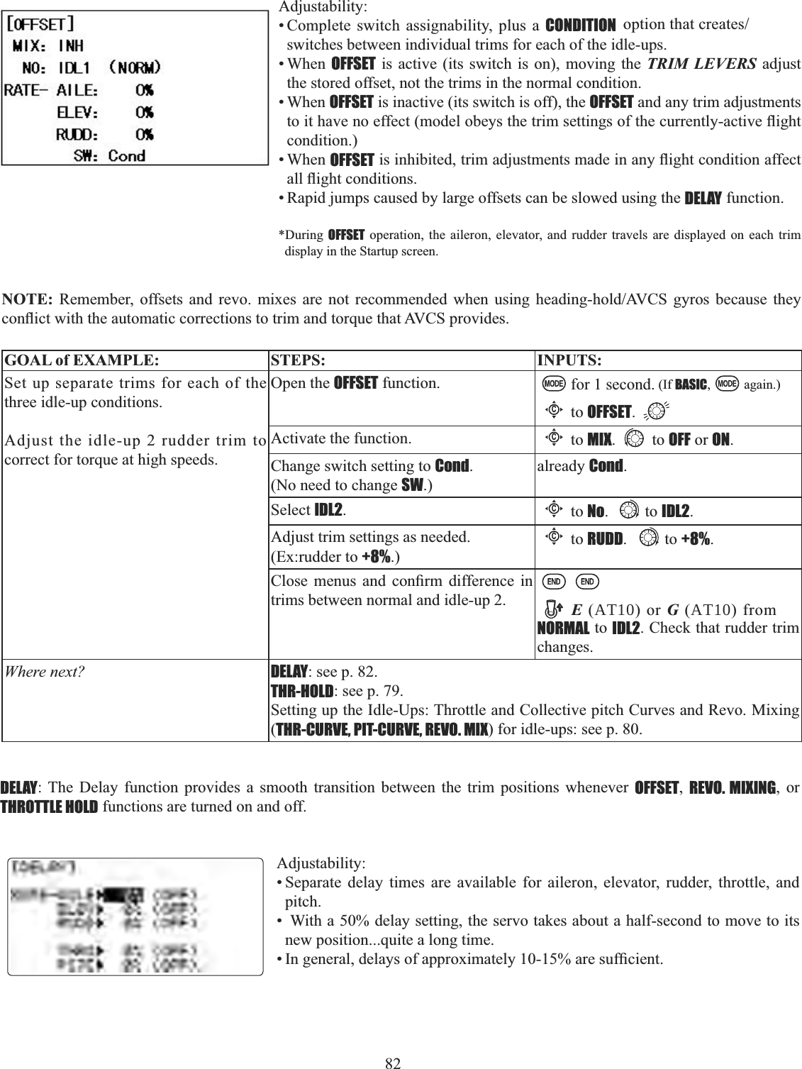 82Adjustability:• Complete switch assignability, plus a CONDITION RSWLRQWKDWFUHDWHVswitches between individual trims for each of the idle-ups. • When OFFSET is active (its switch is on), moving the TRIM LEVERS adjust the stored offset, not the trims in the normal condition. • When OFFSET is inactive (its switch is off), the OFFSET and any trim adjustments WRLWKDYHQRHIIHFWPRGHOREH\VWKHWULPVHWWLQJVRIWKHFXUUHQWO\DFWLYHÀLJKWcondition.)• When OFFSETLVLQKLELWHGWULPDGMXVWPHQWVPDGHLQDQ\ÀLJKWFRQGLWLRQDIIHFWDOOÀLJKWFRQGLWLRQV• Rapid jumps caused by large offsets can be slowed using the DELAY function. *During  OFFSET operation, the aileron, elevator, and rudder travels are displayed on each trim display in the Startup screen. NOTE: 5HPHPEHU RIIVHWV DQG UHYR PL[HV DUH QRW UHFRPPHQGHG ZKHQ XVLQJ KHDGLQJKROG$9&amp;6 J\URV EHFDXVH WKH\FRQÀLFWZLWKWKHDXWRPDWLFFRUUHFWLRQVWRWULPDQGWRUTXHWKDW$9&amp;6SURYLGHVGOAL of EXAMPLE: STEPS: INPUTS:Set up separate trims for each of the three idle-up conditions. Adjust the idle-up 2 rudder trim to correct for torque at high speeds.Open the OFFSET function. for 1 second. (If BASIC, again.)Cto OFFSET.Activate the function.Cto MIX. to OFF or ON.Change switch setting to Cond.(No need to change SW.)already Cond.Select IDL2.Cto No. to IDL2.Adjust trim settings as needed. (Ex:rudder to +8%.)Cto RUDD. to +8%.&amp;ORVH PHQXV DQG FRQ¿UP GLIIHUHQFH LQtrims between normal and idle-up 2. E (AT10) or G (AT10) from NORMAL to IDL2. Check that rudder trim changes.Where next? DELAY: see p. 82.THR-HOLD: see p. 79.Setting up the Idle-Ups: Throttle and Collective pitch Curves and Revo. Mixing (THR-CURVE, PIT-CURVE, REVO. MIX) for idle-ups: see p. 80.DELAY: The Delay function provides a smooth transition between the trim positions whenever OFFSET,REVO. MIXING, or THROTTLE HOLD functions are turned on and off. Adjustability:• Separate delay times are available for aileron, elevator, rudder, throttle, and pitch.•  With a 50% delay setting, the servo takes about a half-second to move to its new position...quite a long time. ,QJHQHUDOGHOD\VRIDSSUR[LPDWHO\DUHVXI¿FLHQW