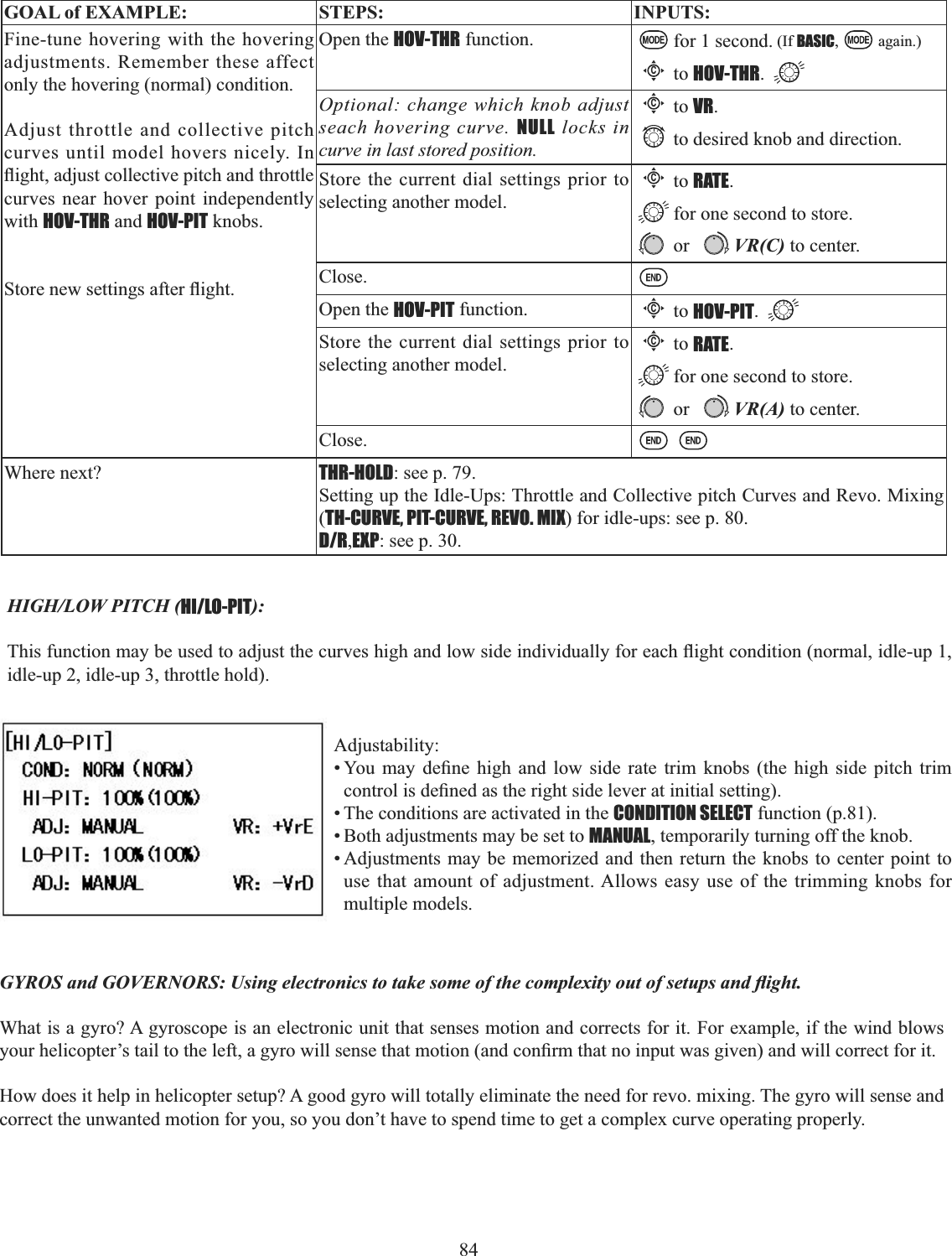 84     GOAL of EXAMPLE: STEPS: INPUTS:Fine-tune hovering with the hovering adjustments. Remember these affect only the hovering (normal) condition.Adjust throttle and collective pitch curves until model hovers nicely. In ÀLJKWDGMXVWFROOHFWLYHSLWFKDQGWKURWWOHcurves near hover point independently with HOV-THR and HOV-PIT knobs. 6WRUHQHZVHWWLQJVDIWHUÀLJKWOpen the HOV-THR function. for 1 second. (If BASIC, again.)Cto HOV-THR.Optional: change which knob adjust seach hovering curve. NULL locks in curve in last stored position.Cto VR.to desired knob and direction. Store the current dial settings prior to selecting another model.Cto RATE.for one second to store. or VR(C) to center.Close.Open the HOV-PIT function.Cto HOV-PIT.Store the current dial settings prior to selecting another model.Cto RATE.for one second to store. or VR(A) to center.Close.Where next? THR-HOLD: see p. 79.Setting up the Idle-Ups: Throttle and Collective pitch Curves and Revo. Mixing (TH-CURVE, PIT-CURVE, REVO. MIX) for idle-ups: see p. 80.D/R,EXP: see p. 30.HIGH/LOW PITCH (HI/LO-PIT):7KLVIXQFWLRQPD\EHXVHGWRDGMXVWWKHFXUYHVKLJKDQGORZVLGHLQGLYLGXDOO\IRUHDFKÀLJKWFRQGLWLRQQRUPDOLGOHXSidle-up 2, idle-up 3, throttle hold). Adjustability:&lt;RX PD\ GH¿QH KLJK DQG ORZ VLGH UDWH WULP NQREV WKH KLJK VLGH SLWFK WULPFRQWUROLVGH¿QHGDVWKHULJKWVLGHOHYHUDWLQLWLDOVHWWLQJ• The conditions are activated in the CONDITION SELECT function (p.81). • Both adjustments may be set to MANUAL, temporarily turning off the knob. • Adjustments may be memorized and then return the knobs to center point to use that amount of adjustment. Allows easy use of the trimming knobs for multiple models. *&lt;526DQG*29(512568VLQJHOHFWURQLFVWRWDNHVRPHRIWKHFRPSOH[LW\RXWRIVHWXSVDQGÀLJKWWhat is a gyro? A gyroscope is an electronic unit that senses motion and corrects for it. For example, if the wind blows \RXUKHOLFRSWHU¶VWDLOWRWKHOHIWDJ\URZLOOVHQVHWKDWPRWLRQDQGFRQ¿UPWKDWQRLQSXWZDVJLYHQDQGZLOOFRUUHFWIRULWHow does it help in helicopter setup? A good gyro will totally eliminate the need for revo. mixing. The gyro will sense and correct the unwanted motion for you, so you don’t have to spend time to get a complex curve operating properly. 