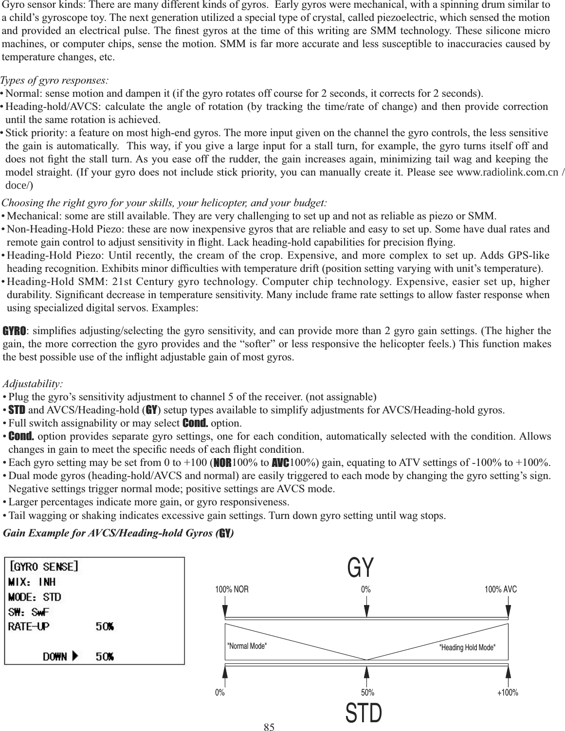 85Types of gyro responses: • Normal: sense motion and dampen it (if the gyro rotates off course for 2 seconds, it corrects for 2 seconds). +HDGLQJKROG$9&amp;6 FDOFXODWH WKH DQJOH RI URWDWLRQ E\ WUDFNLQJ WKH WLPHUDWH RI FKDQJH DQG WKHQ SURYLGH FRUUHFWLRQuntil the same rotation is achieved. • Stick priority: a feature on most high-end gyros. The more input given on the channel the gyro controls, the less sensitive the gain is automatically.  This way, if you give a large input for a stall turn, for example, the gyro turns itself off and GRHVQRW¿JKWWKHVWDOOWXUQ$V\RXHDVHRIIWKHUXGGHUWKHJDLQLQFUHDVHVDJDLQPLQLPL]LQJWDLOZDJDQGNHHSLQJWKHmodel straight. (If your gyro does not include stick priority, you can manually create it. Please see www.radiolink.com.cn /doce/)Choosing the right gyro for your skills, your helicopter, and your budget: • Mechanical: some are still available. They are very challenging to set up and not as reliable as piezo or SMM. • Non-Heading-Hold Piezo: these are now inexpensive gyros that are reliable and easy to set up. Some have dual rates and UHPRWHJDLQFRQWUROWRDGMXVWVHQVLWLYLW\LQÀLJKW/DFNKHDGLQJKROGFDSDELOLWLHVIRUSUHFLVLRQÀ\LQJ• Heading-Hold Piezo: Until recently, the cream of the crop. Expensive, and more complex to set up. Adds GPS-like KHDGLQJUHFRJQLWLRQ([KLELWVPLQRUGLI¿FXOWLHVZLWKWHPSHUDWXUHGULIWSRVLWLRQVHWWLQJYDU\LQJZLWKXQLW¶VWHPSHUDWXUH• Heading-Hold SMM: 21st Century gyro technology. Computer chip technology. Expensive, easier set up, higher GXUDELOLW\6LJQL¿FDQWGHFUHDVHLQWHPSHUDWXUHVHQVLWLYLW\0DQ\LQFOXGHIUDPHUDWHVHWWLQJVWRDOORZIDVWHUUHVSRQVHZKHQusing specialized digital servos. Examples: GYROVLPSOL¿HVDGMXVWLQJVHOHFWLQJWKHJ\URVHQVLWLYLW\DQGFDQSURYLGHPRUHWKDQJ\URJDLQVHWWLQJV7KHKLJKHUWKHgain, the more correction the gyro provides and the “softer” or less responsive the helicopter feels.) This function makes WKHEHVWSRVVLEOHXVHRIWKHLQÀLJKWDGMXVWDEOHJDLQRIPRVWJ\URVAdjustability:• Plug the gyro’s sensitivity adjustment to channel 5 of the receiver. (not assignable) •STDDQG$9&amp;6+HDGLQJKROGGYVHWXSW\SHVDYDLODEOHWRVLPSOLI\DGMXVWPHQWVIRU$9&amp;6+HDGLQJKROGJ\URV• Full switch assignability or may select Cond. option. •Cond. option provides separate gyro settings, one for each condition, automatically selected with the condition. Allows FKDQJHVLQJDLQWRPHHWWKHVSHFL¿FQHHGVRIHDFKÀLJKWFRQGLWLRQ• Each gyro setting may be set from 0 to +100 (NOR100% to AVC100%) gain, equating to ATV settings of -100% to +100%. &apos;XDOPRGHJ\URVKHDGLQJKROG$9&amp;6DQGQRUPDODUHHDVLO\WULJJHUHGWRHDFKPRGHE\FKDQJLQJWKHJ\URVHWWLQJ¶VVLJQNegative settings trigger normal mode; positive settings are AVCS mode. • Larger percentages indicate more gain, or gyro responsiveness. • Tail wagging or shaking indicates excessive gain settings. Turn down gyro setting until wag stops.Gyro sensor kinds: There are many different kinds of gyros.  Early gyros were mechanical, with a spinning drum similar to a child’s gyroscope toy. The next generation utilized a special type of crystal, called piezoelectric, which sensed the motion DQGSURYLGHGDQHOHFWULFDOSXOVH7KH¿QHVWJ\URVDWWKHWLPHRIWKLVZULWLQJDUH600WHFKQRORJ\7KHVHVLOLFRQHPLFURmachines, or computer chips, sense the motion. SMM is far more accurate and less susceptible to inaccuracies caused by temperature changes, etc. Gain Example for AVCS/Heading-hold Gyros (GY)50%0% +100%&quot;Heading Hold Mode&quot;&quot;Normal Mode&quot;CVA%001%0RON%001GYSTD