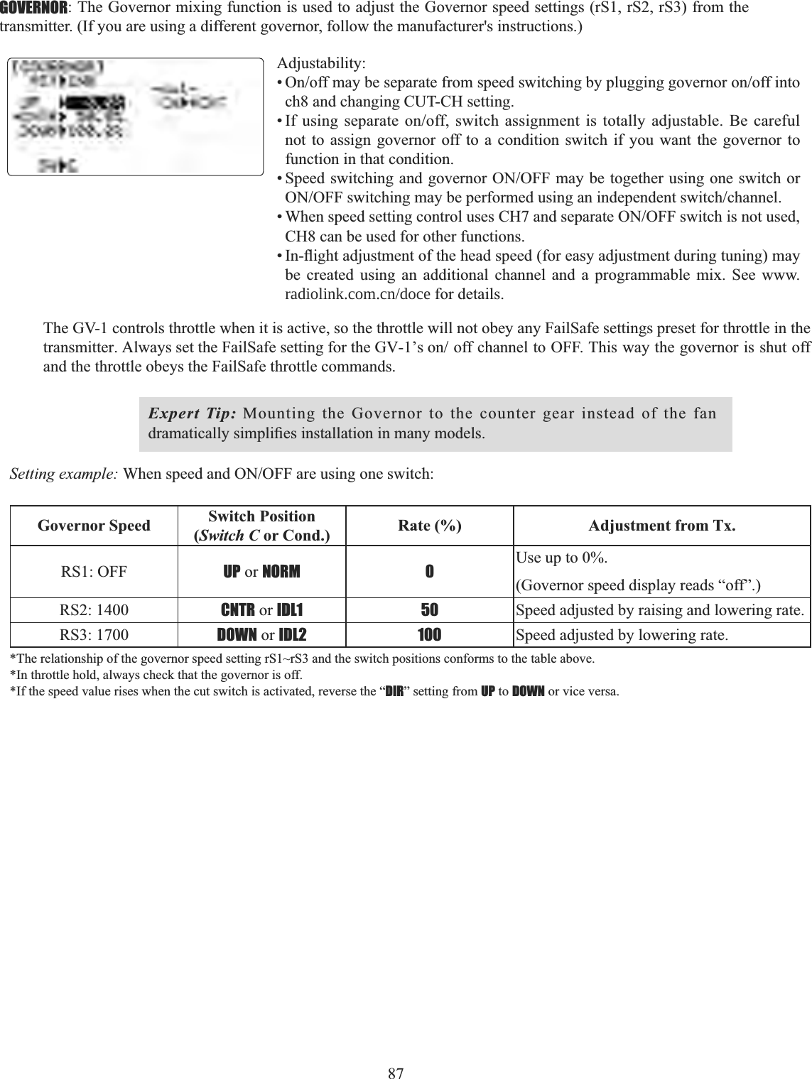 87   GOVERNOR: The Governor mixing function is used to adjust the Governor speed settings (rS1, rS2, rS3) from the transmitter. (If you are using a different governor, follow the manufacturer&apos;s instructions.)  Adjustability:2QRIIPD\EHVHSDUDWHIURPVSHHGVZLWFKLQJE\SOXJJLQJJRYHUQRURQRIILQWRch8 and changing CUT-CH setting. ,I XVLQJ VHSDUDWH RQRII VZLWFK DVVLJQPHQW LV WRWDOO\ DGMXVWDEOH %H FDUHIXOnot to assign governor off to a condition switch if you want the governor to function in that condition. 6SHHGVZLWFKLQJDQGJRYHUQRU212))PD\EHWRJHWKHUXVLQJRQHVZLWFKRU212))VZLWFKLQJPD\EHSHUIRUPHGXVLQJDQLQGHSHQGHQWVZLWFKFKDQQHO:KHQVSHHGVHWWLQJFRQWUROXVHV&amp;+DQGVHSDUDWH212))VZLWFKLVQRWXVHGCH8 can be used for other functions. ,QÀLJKWDGMXVWPHQWRIWKHKHDGVSHHGIRUHDV\DGMXVWPHQWGXULQJWXQLQJPD\be created using an additional channel and a programmable mix. See www.   radiolink.com.cn/doce for details. The GV-1 controls throttle when it is active, so the throttle will not obey any FailSafe settings preset for throttle in the WUDQVPLWWHU$OZD\VVHWWKH)DLO6DIHVHWWLQJIRUWKH*9¶VRQ RIIFKDQQHOWR2))7KLVZD\WKHJRYHUQRULVVKXWRIIand the throttle obeys the FailSafe throttle commands. Expert Tip: Mounting the Governor to the counter gear instead of the fan GUDPDWLFDOO\VLPSOL¿HVLQVWDOODWLRQLQPDQ\PRGHOVSetting example: :KHQVSHHGDQG212))DUHXVLQJRQHVZLWFKGovernor Speed Switch Position(Switch C or Cond.) Rate (%) Adjustment from Tx.RS1: OFF UP or NORM 0 Use up to 0%. (Governor speed display reads “off”.)RS2: 1400 CNTR or IDL1 50 Speed adjusted by raising and lowering rate.RS3: 1700 DOWN or IDL2 100 Speed adjusted by lowering rate.*The relationship of the governor speed setting rS1~rS3 and the switch positions conforms to the table above. *In throttle hold, always check that the governor is off. *If the speed value rises when the cut switch is activated, reverse the “DIR” setting from UP to DOWN or vice versa. 