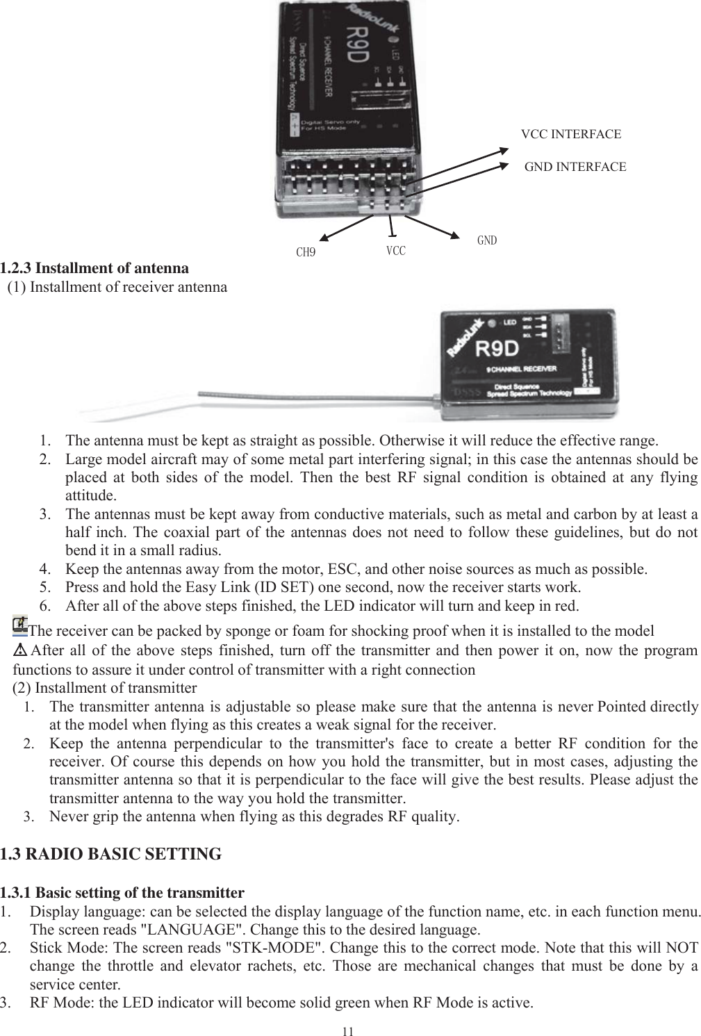 111.2.3 Installment of antenna(1) Installment of receiver antenna1. The antenna must be kept as straight as possible. Otherwise it will reduce the effective range.2. Large model aircraft mayof some metalpart interferingsignal; in this case the antennas should beplaced at both sides of the model. Then the best RF signal condition is obtained at any flyingattitude.3. The antennas must be keptawayfrom conductive materials, such as metal and carbon byat least ahalf inch. The coaxial part of the antennas does not need to follow these guidelines, but do notbend it in a small radius.4. Keep the antennas awayfrom the motor, ESC, and other noise sources as much as possible.5. Press and hold the EasyLink(ID SET)one second, now the receiver starts work.6. After all of the above steps finished, the LED indicator will turn and keepin red.The receiver can be packed by sponge or foam for shocking proof when it is installed to the model△△!After all of the above steps finished, turn off the transmitter and then power it on, now the programfunctions to assure it under control of transmitter with a right connection(2) Installment of transmitter1. The transmitter antenna is adjustable soplease make sure that the antenna is never Pointed directlyat the model when flying as this creates a weak signal for the receiver.2. Keepthe antennaperpendicular to the transmitter&apos;s face to create a better RF condition for thereceiver. Of course this depends on how you hold the transmitter, but in most cases, adjusting thetransmitter antenna so that it is perpendicular to the face will give the best results. Please adjust thetransmitter antenna to the way you hold the transmitter.3. Nevergripthe antenna when flyingas this degrades RFquality.1.3 RADIO BASIC SETTING1.3.1 Basic setting of the transmitter1. Displaylanguage: can be selected the displaylanguage of the function name, etc. in each function menu.The screen reads &quot;LANGUAGE&quot;. Change this to the desired language.2. Stick Mode: The screen reads &quot;STK-MODE&quot;. Change this to the correct mode. Note that this will NOTchange the throttle and elevator rachets, etc. Those are mechanical changes that must be done by aservice center.3. RF Mode: the LED indicator will become solidgreen when RF Mode is active.CH9VCC INTERFACEGND INTERFACEVCCGND