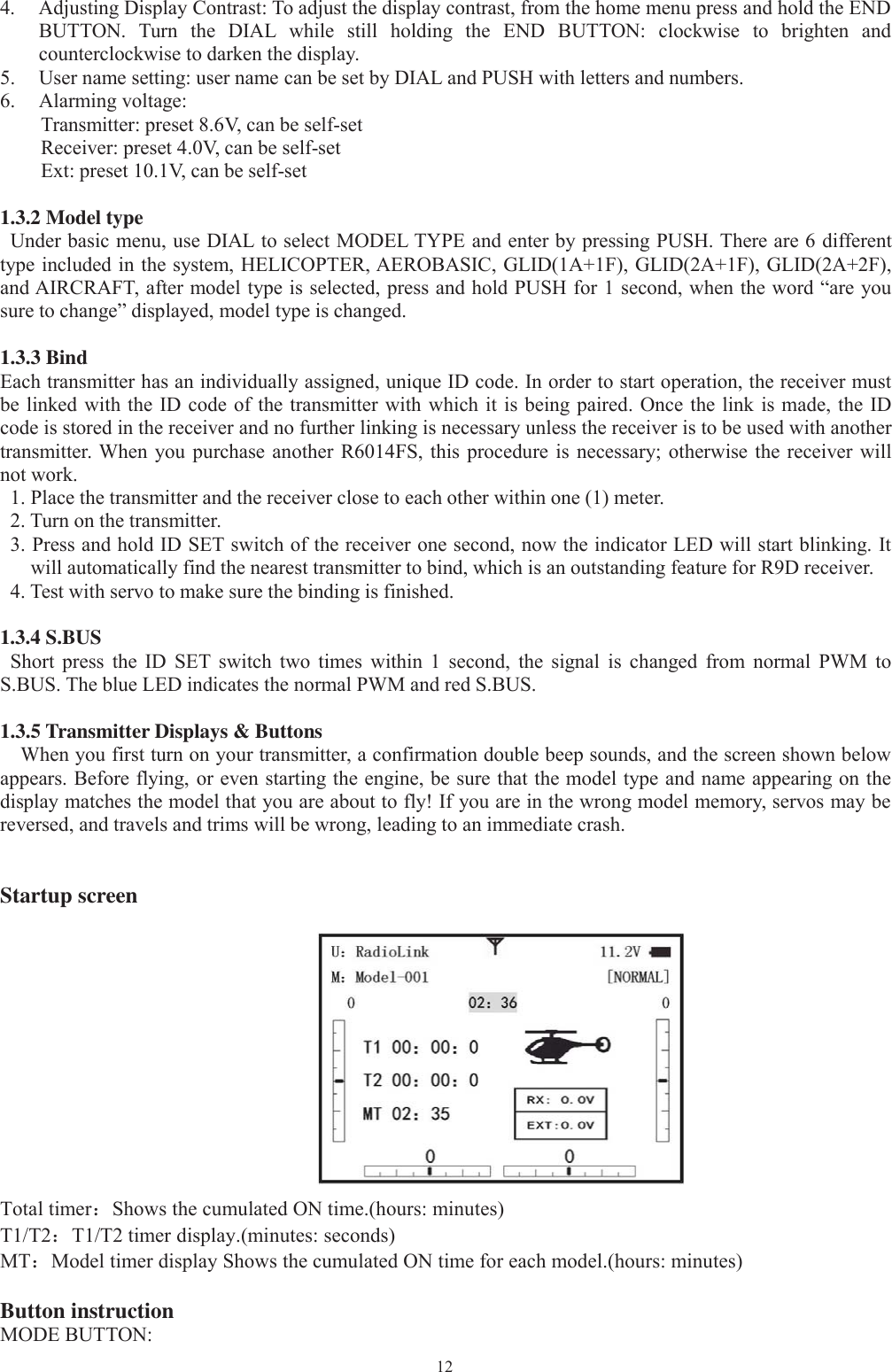 124. AdjustingDisplayContrast: To adjust the displaycontrast, from the home menupress and hold the ENDBUTTON. Turn the DIAL while still holding the END BUTTON: clockwise to brighten andcounterclockwise to darken the display.5. User name setting: user name can be set byDIAL and PUSH with letters and numbers.6. Alarmingvoltage:Transmitter: preset 8.6V, can be self-setReceiver: preset 4.0V, can be self-setExt: preset 10.1V, can be self-set1.3.2 Model typeUnder basic menu, use DIAL to select MODEL TYPE and enter by pressing PUSH. There are 6 differenttype included in the system, HELICOPTER, AEROBASIC, GLID(1A+1F), GLID(2A+1F), GLID(2A+2F),and AIRCRAFT, after model type is selected, press and hold PUSH for 1 second, when the word “are yousure to change” displayed, model type is changed.1.3.3 BindEach transmitter has an individually assigned, unique ID code. In order to start operation, the receiver mustbe linked with the ID code of the transmitter with which it is being paired. Once the link is made, the IDcode is stored in the receiver and no further linking is necessary unless the receiver is to be used with anothertransmitter. When you purchase another R6014FS, this procedure is necessary; otherwise the receiver willnot work.1. Place the transmitter and the receiver close to each other within one (1) meter.2. Turn on the transmitter.3. Press and hold ID SET switch of the receiver one second, now the indicator LED will start blinking. Itwill automatically find the nearest transmitter to bind, which is an outstanding feature for R9D receiver.4. Test with servo to make sure the binding is finished.1.3.4 S.BUSShort press the ID SET switch two times within 1 second, the signal is changed from normal PWM toS.BUS. The blue LED indicates the normal PWM and red S.BUS.1.3.5 Transmitter Displays &amp; ButtonsWhen you first turn on your transmitter, a confirmation double beep sounds, and the screen shown belowappears. Before flying, or even starting the engine, be sure that the model type and name appearing on thedisplay matches the model that you are about to fly! If you are in the wrong model memory, servos may bereversed, and travels and trims will be wrong, leading to an immediate crash.Startup screenTotal timer：Shows the cumulated ON time.(hours: minutes)T1/T2：T1/T2 timer display.(minutes: seconds)MT：Model timer display Shows the cumulated ON time for each model.(hours: minutes)Button instructionMODE BUTTON: