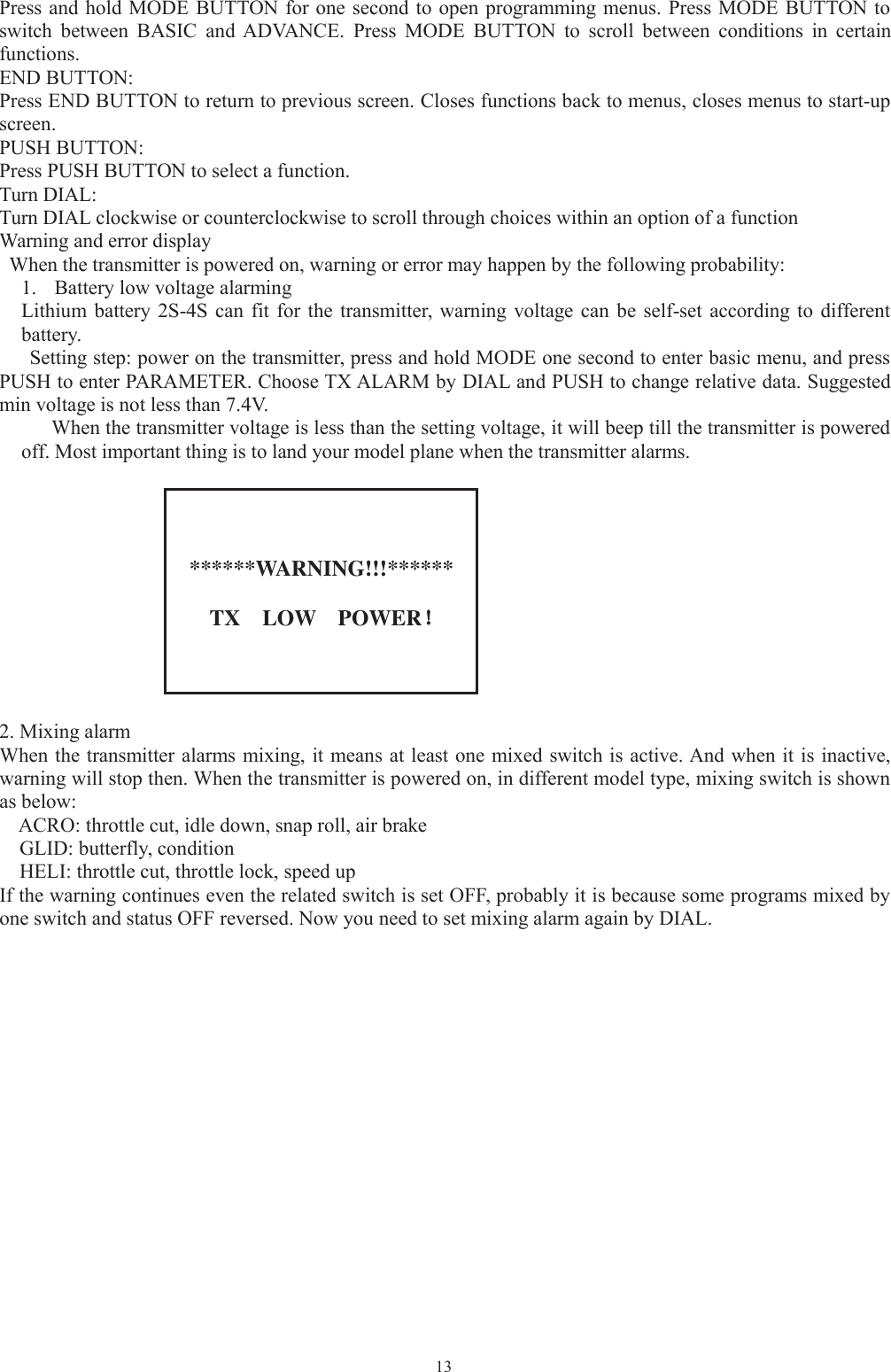 13Press and hold MODE BUTTON for one second to open programming menus. Press MODE BUTTON toswitch between BASIC and ADVANCE. Press MODE BUTTON to scroll between conditions in certainfunctions.END BUTTON:Press END BUTTON to return to previous screen. Closes functions back to menus, closes menus to start-upscreen.PUSH BUTTON:Press PUSH BUTTON to select a function.Turn DIAL:Turn DIAL clockwise or counterclockwise to scroll through choices within an option of a functionWarning and error displayWhen the transmitter is powered on, warning or error may happen by the following probability:1. Battery low voltage alarmingLithium battery 2S-4S can fit for the transmitter, warning voltage can be self-set according to differentbattery.Setting step: power on the transmitter, press and hold MODE one second to enter basic menu, and pressPUSH to enter PARAMETER. Choose TX ALARM by DIAL and PUSH to change relative data. Suggestedmin voltage is not less than 7.4V.When the transmitter voltage is less than the setting voltage, it will beep till the transmitter is poweredoff. Most important thing is to land your model plane when the transmitter alarms.******WARNING!!!******TX LOW POWER！！2. Mixing alarmWhen the transmitter alarms mixing, it means at least one mixed switch is active. And when it is inactive,warning will stop then. When the transmitter is powered on, in different model type, mixing switch is shownas below:ACRO: throttle cut, idle down, snap roll, air brakeGLID: butterfly, conditionHELI: throttle cut, throttle lock, speed upIf the warning continues even the related switch is set OFF, probably it is because some programs mixed byone switch and status OFF reversed. Now you need to set mixing alarm again by DIAL.