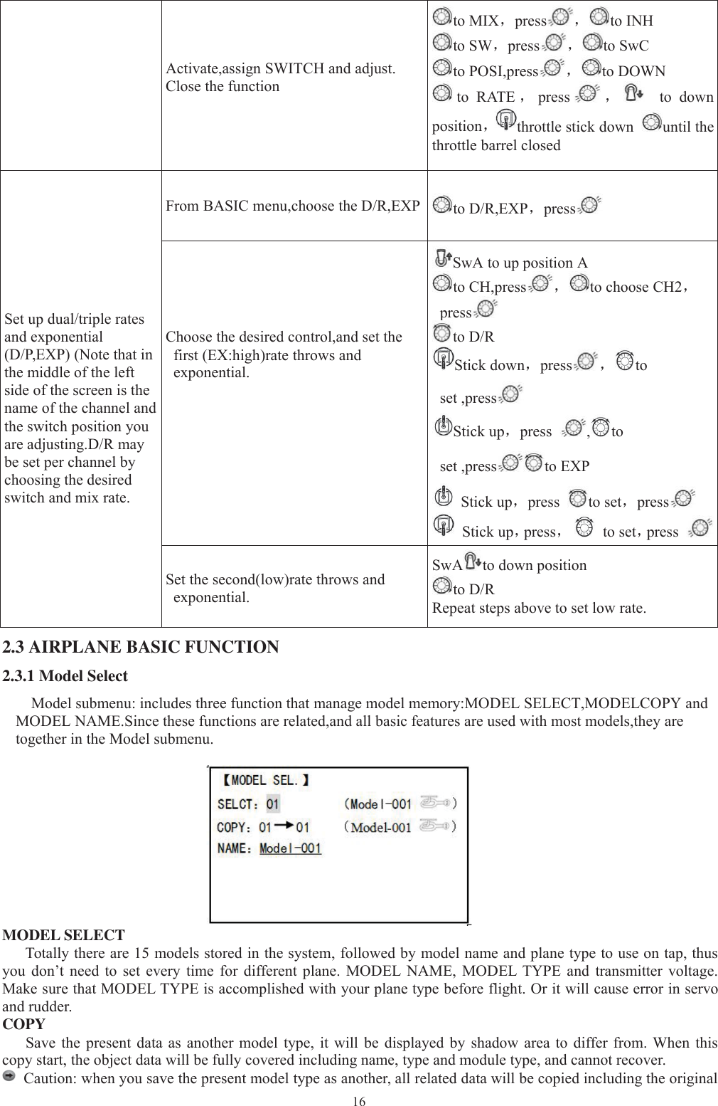 16Activate,assign SWITCH and adjust.Close the functionto MIX，press ，to INHto SW，press ，to SwCto POSI,press ，to DOWNto RATE ，press ，to downposition，throttle stick down until thethrottle barrel closedSet up dual/triple ratesand exponential(D/P,EXP) (Note that inthe middle of the leftside of the screen is thename of the channel andthe switch position youare adjusting.D/R maybe set per channel bychoosing the desiredswitch and mix rate.From BASIC menu,choose the D/R,EXP to D/R,EXP，pressChoose the desired control,and set thefirst (EX:high)rate throws andexponential.SwA to up position Ato CH,press ，to choose CH2，pressto D/RStick down，press ，toset ,pressStick up，press ,toset ,press to EXPStick up，press to set，pressStick up，press，to set，pressSet the second(low)rate throws andexponential.SwA to down positionto D/RRepeat steps above to set low rate.2.3 AIRPLANE BASIC FUNCTION2.3.1 Model SelectModel submenu: includes three function that manage model memory:MODEL SELECT,MODELCOPY andMODEL NAME.Since these functions are related,and all basic features are used with most models,they aretogether in the Model submenu.MODEL SELECTTotally there are 15 models stored in the system, followed by model name and plane type to use on tap, thusyou don’t need to set every time for different plane. MODEL NAME, MODEL TYPE and transmitter voltage.Make sure that MODEL TYPE is accomplished with your plane type before flight. Or it will cause error in servoand rudder.COPYSave the present data as another model type, it will be displayed by shadow area to differ from. When thiscopy start, the object data will be fully covered including name, type and module type, and cannot recover.Caution: when you save the present model type as another, all related data will be copied including the original