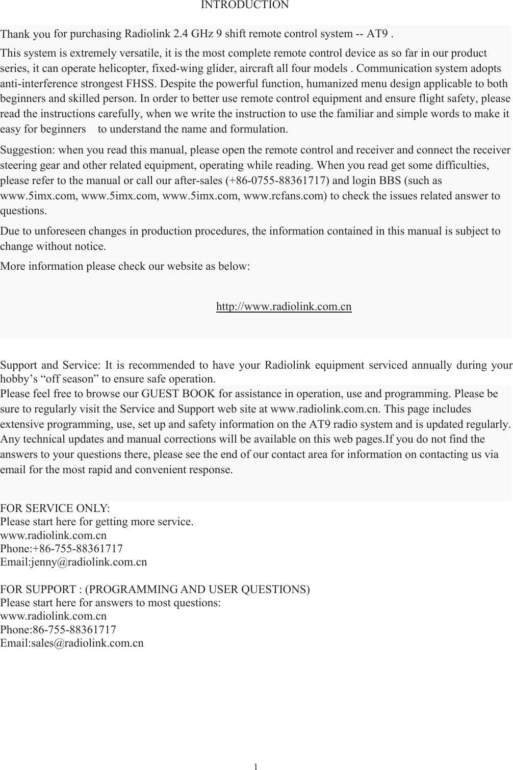 1INTRODUCTIONThank you for purchasing Radiolink 2.4 GHz 9 shift remote control system -- AT9 .This system is extremely versatile, it is the most complete remote control device as so far in our product series, it can operate helicopter, fixed-wing glider, aircraft all four models . Communication system adopts anti-interference strongest FHSS. Despite the powerful function, humanized menu design applicable to both beginners and skilled person. In order to better use remote control equipment and ensure flight safety, please read the instructions carefully, when we write the instruction to use the familiar and simple words to make it easy for beginners to understand the name and formulation.Suggestion: when you read this manual, please open the remote control and receiver and connect the receiversteering gear and other related equipment, operating while reading. When you read get some difficulties,please refer to the manual or call our after-sales (+86-0755-88361717) and login BBS (such aswww.5imx.com, www.5imx.com, www.5imx.com, www.rcfans.com) to check the issues related answer toquestions.Due to unforeseen changes in production procedures, the information contained in this manual is subject tochange without notice.More information please check our website as below:http://www.radiolink.com.cnSupport and Service: It is recommended to have your Radiolink equipment serviced annually during yourhobby’s “off season” to ensure safe operation.Please feel free to browse our GUEST BOOK for assistance in operation, use and programming. Please besure to regularly visit the Service and Support web site at www.radiolink.com.cn. This page includesextensive programming, use, set up and safety information on the AT9 radio system and is updated regularly.Any technical updates and manual corrections will be available on this web pages.If you do not find theanswers to your questions there, please see the end of our contact area for information on contacting us viaemail for the most rapid and convenient response.FOR SERVICE ONLY:Please start here for getting more service.www.radiolink.com.cnPhone:+86-755-88361717Email:jenny@radiolink.com.cnFOR SUPPORT : (PROGRAMMING AND USER QUESTIONS)Please start here for answers to most questions:www.radiolink.com.cnPhone:86-755-88361717Email:sales@radiolink.com.cn