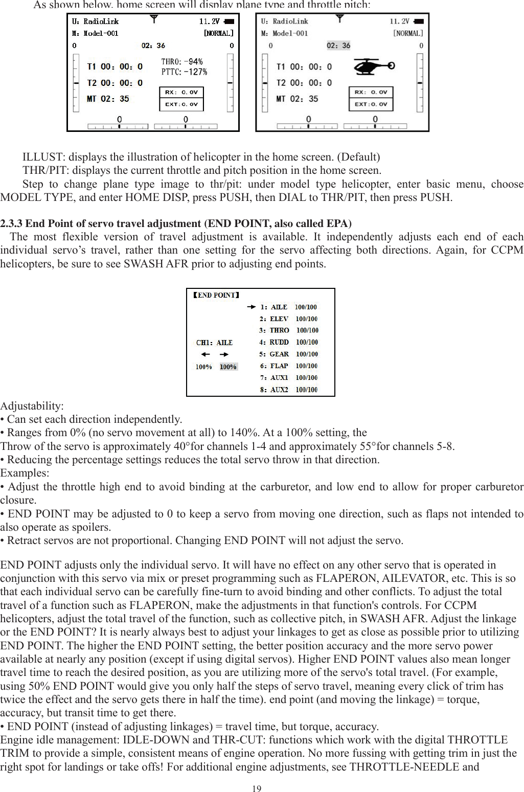 19As shown below, home screen will display plane type and throttle pitch:ILLUST: displays the illustration of helicopter in the home screen. (Default)THR/PIT: displays the current throttle and pitch position in the home screen.Step to change plane type image to thr/pit: under model type helicopter, enter basic menu, chooseMODEL TYPE, and enter HOME DISP, press PUSH, then DIAL to THR/PIT, then press PUSH.2.3.3 End Point of servo travel adjustment (END POINT, also called EPA)The most flexible version of travel adjustment is available. It independently adjusts each end of eachindividual servo’s travel, rather than one setting for the servo affecting both directions. Again, for CCPMhelicopters, be sure to see SWASH AFR prior to adjusting end points.Adjustability:• Can set each direction independently.• Ranges from 0% (no servo movement at all) to 140%. At a 100% setting, theThrow of the servo is approximately 40°for channels 1-4 and approximately 55°for channels 5-8.• Reducing the percentage settings reduces the total servo throw in that direction.Examples:• Adjust the throttle high end to avoid binding at the carburetor, and low end to allow for proper carburetorclosure.• END POINT may be adjusted to 0 to keep a servo from moving one direction, such as flaps not intended toalso operate as spoilers.• Retract servos are not proportional. Changing END POINT will not adjust the servo.END POINT adjusts only the individual servo. It will have no effect on any other servo that is operated inconjunction with this servo via mix or preset programming such as FLAPERON, AILEVATOR, etc. This is sothat each individual servo can be carefully fine-turn to avoid binding and other conflicts. To adjust the totaltravel of a function such as FLAPERON, make the adjustments in that function&apos;s controls. For CCPMhelicopters, adjust the total travel of the function, such as collective pitch, in SWASH AFR. Adjust the linkageor the END POINT? It is nearly always best to adjust your linkages to get as close as possible prior to utilizingEND POINT. The higher the END POINT setting, the better position accuracy and the more servo poweravailable at nearly any position (except if using digital servos). Higher END POINT values also mean longertravel time to reach the desired position, as you are utilizing more of the servo&apos;s total travel. (For example,using 50% END POINT would give you only half the steps of servo travel, meaning every click of trim hastwice the effect and the servo gets there in half the time). end point (and moving the linkage) = torque,accuracy, but transit time to get there.• END POINT (instead of adjusting linkages) = travel time, but torque, accuracy.Engine idle management: IDLE-DOWN and THR-CUT: functions which work with the digital THROTTLETRIM to provide a simple, consistent means of engine operation. No more fussing with getting trim in just theright spot for landings or take offs! For additional engine adjustments, see THROTTLE-NEEDLE and