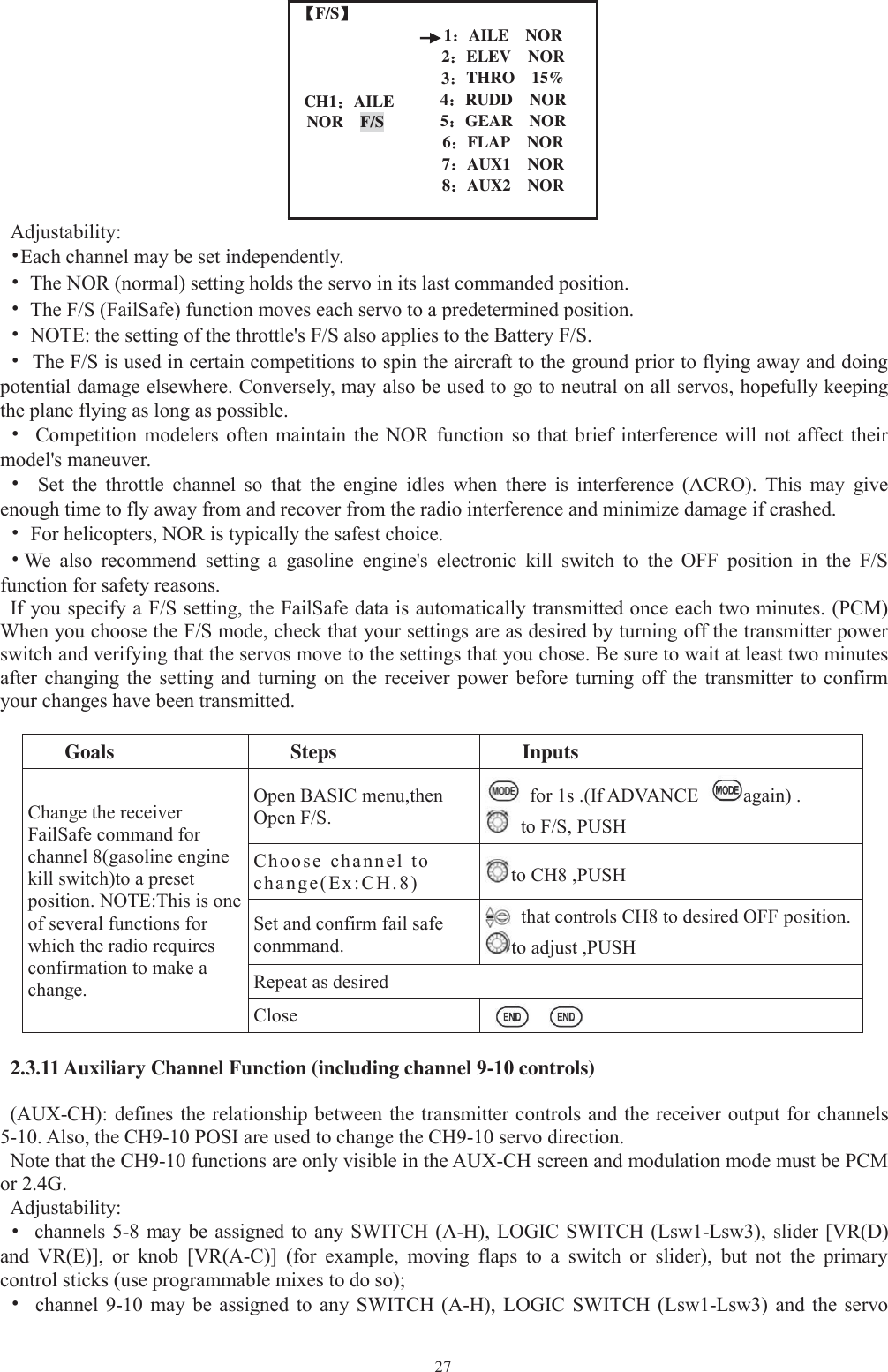 27【【F/S】1：AILE NORCH1：AILENOR F/S2：ELEV NOR3：THRO 15%4：RUDD NOR5：GEAR NOR6：FLAP NOR7：AUX1 NOR8：AUX2 NORAdjustability:•Each channel may be set independently.•The NOR (normal) setting holds the servo in its last commanded position.•The F/S (FailSafe) function moves each servo to a predetermined position.•NOTE: the setting of the throttle&apos;s F/S also applies to the Battery F/S.•The F/S is used in certain competitions to spin the aircraft to the ground prior to flying away and doingpotential damage elsewhere. Conversely, may also be used to go to neutral on all servos, hopefully keepingthe plane flying as long as possible.•Competition modelers often maintain the NOR function so that brief interference will not affect theirmodel&apos;s maneuver.•Set the throttle channel so that the engine idles when there is interference (ACRO). This may giveenough time to fly away from and recover from the radio interference and minimize damage if crashed.•For helicopters, NOR is typically the safest choice.•We also recommend setting a gasoline engine&apos;s electronic kill switch to the OFF position in the F/Sfunction for safety reasons.If you specify a F/S setting, the FailSafe data is automatically transmitted once each two minutes. (PCM)When you choose the F/S mode, check that your settings are as desired by turning off the transmitter powerswitch and verifying that the servos move to the settings that you chose. Be sure to wait at least two minutesafter changing the setting and turning on the receiver power before turning off the transmitter to confirmyour changes have been transmitted.Goals Steps InputsChange the receiverFailSafe command forchannel 8(gasoline enginekill switch)to a presetposition. NOTE:This is oneof several functions forwhich the radio requiresconfirmation to make achange.Open BASIC menu,thenOpen F/S.for 1s .(If ADVANCE again) .to F/S, PUSHChoose channel tochange(Ex:CH.8) to CH8 ,PUSHSet and confirm fail safeconmmand.that controls CH8 to desired OFF position.to adjust ,PUSHRepeat as desiredClose2.3.11 Auxiliary Channel Function (including channel 9-10 controls)(AUX-CH): defines the relationship between the transmitter controls and the receiver output for channels5-10. Also, the CH9-10 POSI are used to change the CH9-10 servo direction.Note that the CH9-10 functions are only visible in the AUX-CH screen and modulation mode must be PCMor 2.4G.Adjustability:•channels 5-8 may be assigned to any SWITCH (A-H), LOGIC SWITCH (Lsw1-Lsw3), slider [VR(D)and VR(E)], or knob [VR(A-C)] (for example, moving flaps to a switch or slider), but not the primarycontrol sticks (use programmable mixes to do so);•channel 9-10 may be assigned to any SWITCH (A-H), LOGIC SWITCH (Lsw1-Lsw3) and the servo
