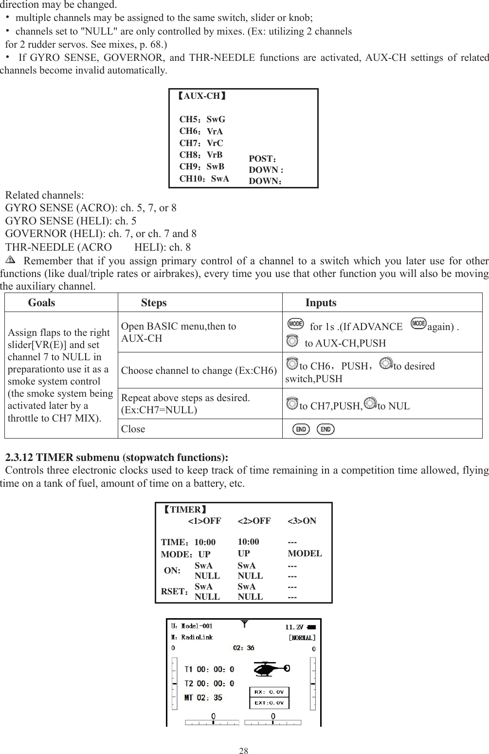 28direction may be changed.•multiple channels may be assigned to the same switch, slider or knob;•channels set to &quot;NULL&quot; are only controlled by mixes. (Ex: utilizing 2 channelsfor 2 rudder servos. See mixes, p. 68.)•If GYRO SENSE, GOVERNOR, and THR-NEEDLE functions are activated, AUX-CH settings of relatedchannels become invalid automatically.【【AUX-CH】POST：DOWN :DOWN：CH5：SwGCH6：VrACH7：VrCCH8：VrBCH9：SwBCH10：SwARelated channels:GYRO SENSE (ACRO): ch. 5, 7, or 8GYRO SENSE (HELI): ch. 5GOVERNOR (HELI): ch. 7, or ch. 7 and 8THR-NEEDLE (ACRO HELI): ch. 8Remember that if you assign primary control of a channel to a switch which you later use for otherfunctions (like dual/triple rates or airbrakes), every time you use that other function you will also be movingthe auxiliary channel.Goals Steps InputsAssign flaps to the rightslider[VR(E)] and setchannel 7 to NULL inpreparationto use it as asmoke system control(the smoke system beingactivated later by athrottle to CH7 MIX).Open BASIC menu,then toAUX-CHfor 1s .(If ADVANCE again) .to AUX-CH,PUSHChoose channel to change (Ex:CH6) to CH6，PUSH，to desiredswitch,PUSHRepeat above steps as desired.(Ex:CH7=NULL) to CH7,PUSH, to NULClose2.3.12 TIMER submenu (stopwatch functions):Controls three electronic clocks used to keep track of time remaining in a competition time allowed, flyingtime on a tank of fuel, amount of time on a battery, etc.【TIMER】&lt;1&gt;OFF &lt;2&gt;OFF &lt;3&gt;ONTIME：10:00 10:00 ---MODE：UP UP MODELON: SwA SwA ---NULL NULL ---RSET：SwA SwA ---NULL NULL ---